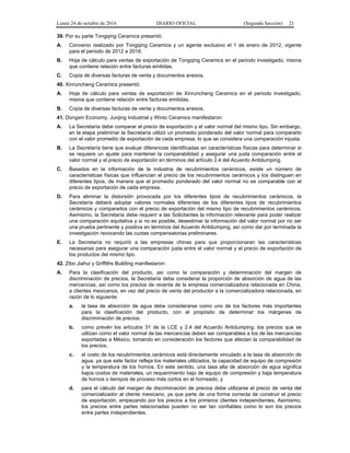 Lunes 24 de octubre de 2016 DIARIO OFICIAL (Segunda Sección) 21
39. Por su parte Tongqing Ceramics presentó:
A. Convenio realizado por Tongqing Ceramics y un agente exclusivo el 1 de enero de 2012, vigente
para el periodo de 2012 a 2018.
B. Hoja de cálculo para ventas de exportación de Tongqing Ceramics en el periodo investigado, misma
que contiene relación entre facturas emitidas.
C. Copia de diversas facturas de venta y documentos anexos.
40. Xinruncheng Ceramics presentó:
A. Hoja de cálculo para ventas de exportación de Xinruncheng Ceramics en el periodo investigado,
misma que contiene relación entre facturas emitidas.
B. Copia de diversas facturas de venta y documentos anexos.
41. Dongxin Economy, Junjing Industrial y Winto Ceramics manifestaron:
A. La Secretaría debe comparar el precio de exportación y el valor normal del mismo tipo. Sin embargo,
en la etapa preliminar la Secretaría utilizó un promedio ponderado del valor normal para compararlo
con el valor promedio de exportación de cada empresa, lo que se considera una comparación injusta.
B. La Secretaría tiene que evaluar diferencias identificadas en características físicas para determinar si
se requiere un ajuste para mantener la comparabilidad y asegurar una justa comparación entre el
valor normal y el precio de exportación en términos del artículo 2.4 del Acuerdo Antidumping.
C. Basados en la información de la industria de recubrimientos cerámicos, existe un número de
características físicas que influencian el precio de los recubrimientos cerámicos y los distinguen en
diferentes tipos, de manera que el promedio ponderado del valor normal no es comparable con el
precio de exportación de cada empresa.
D. Para eliminar la distorsión provocada por los diferentes tipos de recubrimientos cerámicos, la
Secretaría deberá adoptar valores normales diferentes de los diferentes tipos de recubrimientos
cerámicos y compararlos con el precio de exportación del mismo tipo de recubrimientos cerámicos.
Asimismo, la Secretaría debe requerir a las Solicitantes la información relevante para poder realizar
una comparación equitativa y si no es posible, desestimar la información del valor normal por no ser
una prueba pertinente y positiva en términos del Acuerdo Antidumping, así como dar por terminada la
investigación revocando las cuotas compensatorias preliminares.
E. La Secretaría no requirió a las empresas chinas para que proporcionaran las características
necesarias para asegurar una comparación justa entre el valor normal y el precio de exportación de
los productos del mismo tipo.
42. Zibo Jiahui y Griffiths Building manifestaron:
A. Para la clasificación del producto, así como la comparación y determinación del margen de
discriminación de precios, la Secretaría debe considerar la proporción de absorción de agua de las
mercancías, así como los precios de reventa de la empresa comercializadora relacionada en China,
a clientes mexicanos, en vez del precio de venta del productor a la comercializadora relacionada, en
razón de lo siguiente:
a. la tasa de absorción de agua debe considerarse como uno de los factores más importantes
para la clasificación del producto, con el propósito de determinar los márgenes de
discriminación de precios;
b. como prevén los artículos 31 de la LCE y 2.4 del Acuerdo Antidumping, los precios que se
utilizan como el valor normal de las mercancías deben ser comparables a los de las mercancías
exportadas a México, tomando en consideración los factores que afectan la comparabilidad de
los precios;
c. el costo de los recubrimientos cerámicos está directamente vinculado a la tasa de absorción de
agua, ya que este factor refleja los materiales utilizados, la capacidad de equipo de compresión
y la temperatura de los hornos. En este sentido, una tasa alta de absorción de agua significa
bajos costos de materiales, un requerimiento bajo de equipo de compresión y baja temperatura
de hornos o tiempos de proceso más cortos en el horneado, y
d. para el cálculo del margen de discriminación de precios debe utilizarse el precio de venta del
comercializador al cliente mexicano, ya que parte de una forma correcta de construir el precio
de exportación, empezando por los precios a los primeros clientes independientes. Asimismo,
los precios entre partes relacionadas pueden no ser tan confiables como lo son los precios
entre partes independientes.
 