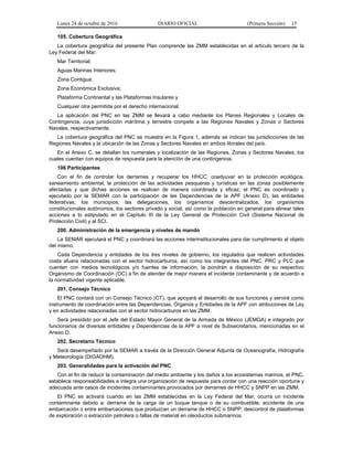 Lunes 24 de octubre de 2016 DIARIO OFICIAL (Primera Sección) 15
105. Cobertura Geográfica
La cobertura geográfica del presente Plan comprende las ZMM establecidas en el artículo tercero de la
Ley Federal del Mar:
Mar Territorial;
Aguas Marinas Interiores;
Zona Contigua;
Zona Económica Exclusiva;
Plataforma Continental y las Plataformas Insulares y
Cualquier otra permitida por el derecho internacional.
La aplicación del PNC en las ZMM se llevará a cabo mediante los Planes Regionales y Locales de
Contingencia, cuya jurisdicción marítima y terrestre compete a las Regiones Navales y Zonas o Sectores
Navales, respectivamente.
La cobertura geográfica del PNC se muestra en la Figura 1, además se indican las jurisdicciones de las
Regiones Navales y la ubicación de las Zonas y Sectores Navales en ambos litorales del país.
En el Anexo C, se detallan los numerales y localización de las Regiones, Zonas y Sectores Navales, los
cuales cuentan con equipos de respuesta para la atención de una contingencia.
106 Participantes
Con el fin de controlar los derrames y recuperar los HHCC, coadyuvar en la protección ecológica,
saneamiento ambiental, la protección de las actividades pesqueras y turísticas en las zonas posiblemente
afectadas y que dichas acciones se realicen de manera coordinada y eficaz; el PNC es coordinado y
ejecutado por la SEMAR con la participación de las Dependencias de la APF (Anexo D), las entidades
federativas, los municipios, las delegaciones, los organismos descentralizados, los organismos
constitucionales autónomos, los sectores privado y social, así como la población en general para alinear tales
acciones a lo estipulado en el Capítulo III de la Ley General de Protección Civil (Sistema Nacional de
Protección Civil) y al SCI.
200. Administración de la emergencia y niveles de mando
La SEMAR ejecutará el PNC y coordinará las acciones interinstitucionales para dar cumplimiento al objeto
del mismo.
Cada Dependencia y entidades de los tres niveles de gobierno, los regulados que realicen actividades
costa afuera relacionadas con el sector hidrocarburos, así como los integrantes del PNC, PRC y PLC que
cuenten con medios tecnológicos y/o fuentes de información, la pondrán a disposición de su respectivo
Organismo de Coordinación (OC) a fin de atender de mejor manera el incidente contaminante y de acuerdo a
la normatividad vigente aplicable.
201. Consejo Técnico
El PNC contará con un Consejo Técnico (CT), que apoyará el desarrollo de sus funciones y servirá como
instrumento de coordinación entre las Dependencias, Órganos y Entidades de la APF con atribuciones de Ley
y en actividades relacionadas con el sector hidrocarburos en las ZMM.
Será presidido por el Jefe del Estado Mayor General de la Armada de México (JEMGA) e integrado por
funcionarios de diversas entidades y Dependencias de la APF a nivel de Subsecretarios, mencionadas en el
Anexo D.
202. Secretario Técnico
Será desempeñado por la SEMAR a través de la Dirección General Adjunta de Oceanografía, Hidrografía
y Meteorología (DIGAOHM).
203. Generalidades para la activación del PNC
Con el fin de reducir la contaminación del medio ambiente y los daños a los ecosistemas marinos, el PNC,
establece responsabilidades e integra una organización de respuesta para contar con una reacción oportuna y
adecuada ante casos de incidentes contaminantes provocados por derrames de HHCC y SNPP en las ZMM.
El PNC se activará cuando en las ZMM establecidas en la Ley Federal del Mar, ocurra un incidente
contaminante debido a: derrame de la carga de un buque tanque o de su combustible; accidente de una
embarcación o entre embarcaciones que produzcan un derrame de HHCC o SNPP; descontrol de plataformas
de exploración o extracción petrolera o fallas de material en oleoductos submarinos.
 