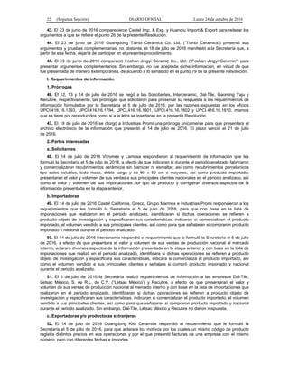 22 (Segunda Sección) DIARIO OFICIAL Lunes 24 de octubre de 2016
43. El 23 de junio de 2016 comparecieron Castel Imp. & Exp. y Huanqiu Import & Export para reiterar los
argumentos a que se refiere el punto 26 de la presente Resolución.
44. El 23 de junio de 2016 Guangdong Tianbi Ceramics Co. Ltd. (“Tianbi Ceramics”) presentó sus
argumentos y pruebas complementarias, no obstante, el 18 de julio de 2016 manifestó a la Secretaría que, a
partir de esa fecha, dejaría de participar en el presente procedimiento.
45. El 23 de junio de 2016 compareció Foshan Jingyi Ceramic Co., Ltd. (“Foshan Jingyi Ceramic”) para
presentar argumentos complementarios. Sin embargo, no fue aceptada dicha información, en virtud de que
fue presentada de manera extemporánea, de acuerdo a lo señalado en el punto 79 de la presente Resolución.
I. Requerimientos de información
1. Prórrogas
46. El 12, 13 y 14 de julio de 2016 se negó a las Solicitantes, Interceramic, Dal-Tile, Gaoming Yaju y
Recubre, respectivamente, las prórrogas que solicitaron para presentar su respuesta a los requerimientos de
información formulados por la Secretaría el 5 de julio de 2016, por las razones expuestas en los oficios
UPCI.416.16.1793, UPCI.416.16.1794, UPCI.416.16.1801, UPCI.416.16.1802 y UPCI.416.16.1810, mismos
que se tiene por reproducidos como si a la letra se insertaran en la presente Resolución.
47. El 19 de julio de 2016 se otorgó a Industrias Promi una prórroga únicamente para que presentara el
archivo electrónico de la información que presentó el 14 de julio de 2016. El plazo venció el 21 de julio
de 2016.
2. Partes interesadas
a. Solicitantes
48. El 14 de julio de 2016 Vitromex y Lamosa respondieron al requerimiento de información que les
formuló la Secretaría el 5 de julio de 2016, a efecto de que indicaran si durante el periodo analizado fabricaron
y comercializaron recubrimientos cerámicos sin barnizar ni esmaltar; así como recubrimientos porcelánicos
tipo sales solubles, todo masa, doble carga y de 80 x 80 cm o mayores, así como producto importado;
presentaran el valor y volumen de sus ventas a sus principales clientes nacionales en el periodo analizado, así
como el valor y volumen de sus importaciones por tipo de producto y corrigieran diversos aspectos de la
información presentada en la etapa anterior.
b. Importadoras
49. El 14 de julio de 2016 Castel California, Gireco, Grupo Marmex e Industrias Promi respondieron a los
requerimientos que les formuló la Secretaría el 5 de julio de 2016, para que con base en la lista de
importaciones que realizaron en el periodo analizado, identificaran si dichas operaciones se refieren a
producto objeto de investigación y especificaran sus características, indicaran si comercializan el producto
importado, el volumen vendido a sus principales clientes, así como para que señalaran si compraron producto
importado y nacional durante el periodo analizado.
50. El 14 de julio de 2016 Interceramic respondió el requerimiento que le formuló la Secretaría el 5 de julio
de 2016, a efecto de que presentara el valor y volumen de sus ventas de producción nacional al mercado
interno, aclarara diversos aspectos de la información presentada en la etapa anterior y con base en la lista de
importaciones que realizó en el periodo analizado, identificara si dichas operaciones se refieren a producto
objeto de investigación y especificara sus características, indicara si comercializa el producto importado, así
como el volumen vendido a sus principales clientes y señalara si compró producto importado y nacional
durante el periodo analizado.
51. El 5 de julio de 2016 la Secretaría realizó requerimientos de información a las empresas Dal-Tile,
Letsac México, S. de R.L. de C.V. (“Letsac México”) y Recubre, a efecto de que presentaran el valor y
volumen de sus ventas de producción nacional al mercado interno y con base en la lista de importaciones que
realizaron en el periodo analizado, identificaran si dichas operaciones se refieren a producto objeto de
investigación y especificaran sus características, indicaran si comercializan el producto importado, el volumen
vendido a sus principales clientes, así como para que señalaran si compraron producto importado y nacional
durante el periodo analizado. Sin embargo, Dal-Tile, Letsac México y Recubre no dieron respuesta.
c. Exportadoras y/o productoras extranjeras
52. El 14 de julio de 2016 Guangdong Kito Ceramics respondió el requerimiento que le formuló la
Secretaría el 5 de julio de 2016, para que aclarara los motivos por los cuales un mismo código de producto
registra distintos precios en sus operaciones y por el que presentó facturas de una empresa con el mismo
número, pero con diferentes fechas e importes.
 