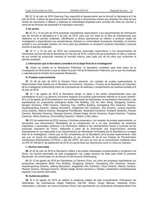 Lunes 24 de octubre de 2016 DIARIO OFICIAL (Segunda Sección) 23
53. El 14 de julio de 2016 Gaoming Yaju respondió el requerimiento que le formuló la Secretaría el 5 de
julio de 2016, a efecto de que proporcionara las facturas y documentos anexos que amparan las cifras de sus
ventas de exportación a México y explicara la metodología empleada para conciliar las cifras de volumen y
venta de las facturas del exportador al importador mexicano.
3. No partes
54. El 12 y 14 de julio de 2016 empresas importadoras respondieron a los requerimientos de información
que les formuló la Secretaría el 5 de julio de 2016, para que con base en la lista de importaciones que
realizaron en el periodo analizado, identificaran si dichas operaciones se refieren a producto objeto de
investigación y especificaran sus características, indicaran si comercializan el producto importado, el volumen
vendido a sus principales clientes, así como para que señalaran si compraron producto importado y nacional
durante el periodo analizado.
55. El 11 y 14 de julio de 2016 tres productores nacionales respondieron a los requerimientos de
información que les formuló la Secretaría el 5 de julio de 2016, a efecto de que presentaran el valor y volumen
de sus ventas de producción nacional al mercado interno, para cada uno de los años que conforman el
periodo analizado.
J. Información que la Secretaría consideró en la etapa final de la investigación
56. Como se señaló en la Resolución Preliminar, la Secretaría consideró para esta etapa de la
investigación la información a que se refiere el punto 145 de la Resolución Preliminar, por lo que fue analizada
y valorada para la emisión de la presente Resolución.
K. Pruebas supervenientes
57. El 28 de julio de 2016 la Cámara China presentó, con carácter de prueba superveniente, la
Determinación final dictada por el Ministerio de Comercio, Industria y Turismo de la República de Colombia,
de la investigación antidumping sobre las importaciones de baldosas y revestimientos de cerámica emitida el 8
de julio de 2016.
58. El 1 de agosto de 2016 la Secretaría otorgó un plazo a las partes comparecientes para que
manifestaran lo que a su derecho conviniera respecto a la prueba superveniente referida en el punto anterior.
El 4 y 8 de agosto de 2016 presentaron sus manifestaciones las Solicitantes, la importadora Interceramic y las
exportadoras y/o productoras extranjeras Bode Fine Building, City Xin Wan Xiang, Dongpeng Ceramic,
Dongxin Economy, Eiffel Ceramic, Gaoming Yaju, Griffiths Building, Guangdong Kito Ceramics, Heyuan,
Huashengchang Ceramic, Jiefeng Decoration, Jingdezhen Kito Ceramics, Jinyi Ceramic, Junjing Industrial,
Lihua Ceramic, Nafuna Ceramic, Nanogress Porcellanato, Oceanland Ceramics, Overland Ceramics, Pioneer
Ceramic, Romantic Ceramics, Shengya Ceramic, Shiwan Eagle, Sunvin Ceramics, Super Ceramics, Tongqing
Ceramics, Winto Ceramics, Xinruncheng Ceramics, Yekalon y Zibo Jiahui.
59. El 2 de septiembre de 2016 Lamosa y Vitromex presentaron, con carácter de prueba superveniente, un
documento que denominaron “Resultados de la comparación vis a vis (por contratipos de productos
importados y nacionales) conforme a la información relativa a las características físicas y químicas de los
productos originarios de China”, elaborado a partir de la información que proporcionaron diversas
importadoras en sus respuestas a los requerimientos de información formulados por la Secretaría en la etapa
final de la investigación, misma que no fue considerada por la Secretaría como prueba superveniente, toda
vez que no reunió los requisitos establecidos en los artículos 40 de la Ley Federal de Procedimiento
Contencioso Administrativo (LFPCA) y 324 del CFPC, tal como se hizo de su conocimiento mediante oficio
JU.416.16.109 del 21 de septiembre de 2016, el cual se tiene por reproducido como si a letra se insertara.
L. Hechos esenciales
60. El 29 de julio de 2016 la Secretaría notificó a las partes interesadas comparecientes y al gobierno de
China, los hechos esenciales de esta investigación, los cuales sirvieron de base para emitir la presente
Resolución, de conformidad con el artículo 6.9 del Acuerdo Antidumping.
61. El 12 de agosto de 2016 las Solicitantes, la Cámara China, así como las empresas exportadoras y/o
productoras extranjeras Bode Fine Building, Dongpeng Ceramic, Guangdong Kito Ceramics, Heyuan,
Huashengchang Ceramic, Jiefeng Decoration, Jingdezhen Kito Ceramics, Lihua Ceramic, Nafuna Ceramic,
Pioneer Ceramic, Shengya Ceramic, Shiwan Eagle, Sunvin Ceramics y Yekalon, presentaron manifestaciones
respecto a los hechos esenciales.
M. Audiencia pública
62. El 5 de agosto de 2016 se celebró la audiencia pública de este procedimiento. Participaron las
Solicitantes, las importadoras Castel California, Dal-Tile, Gireco, Grupo Marmex, Industrias Promi,
Interceramic y Recubre, así como la Cámara China y las exportadoras y/o productoras extranjeras Bode Fine
 