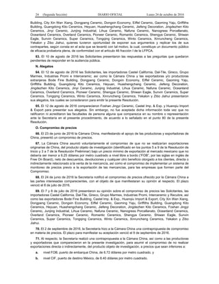 24 (Segunda Sección) DIARIO OFICIAL Lunes 24 de octubre de 2016
Building, City Xin Wan Xiang, Dongpeng Ceramic, Dongxin Economy, Eiffel Ceramic, Gaoming Yaju, Griffiths
Building, Guangdong Kito Ceramics, Heyuan, Huashengchang Ceramic, Jiefeng Decoration, Jingdezhen Kito
Ceramics, Jinyi Ceramic, Junjing Industrial, Lihua Ceramic, Nafuna Ceramic, Nanogress Porcellanato,
Oceanland Ceramics, Overland Ceramics, Pioneer Ceramic, Romantic Ceramics, Shengya Ceramic, Shiwan
Eagle, Sunvin Ceramics, Super Ceramics, Tongqing Ceramics, Winto Ceramics, Xinruncheng Ceramics,
Yekalon y Zibo Jiahui, quienes tuvieron oportunidad de exponer sus argumentos y replicar los de sus
contrapartes, según consta en el acta que se levantó con tal motivo, la cual, constituye un documento público
de eficacia probatoria plena, de conformidad con el artículo 46 fracción I de la LFPCA.
63. El 10 de agosto de 2016 las Solicitantes presentaron las respuestas a las preguntas que quedaron
pendientes de responder en la audiencia pública.
N. Alegatos
64. El 12 de agosto de 2016 las Solicitantes, las importadoras Castel California, Dal-Tile, Gireco, Grupo
Marmex, Industrias Promi e Interceramic; así como la Cámara China y las exportadoras y/o productoras
extranjeras Bode Fine Building, Dongpeng Ceramic, Dongxin Economy, Eiffel Ceramic, Gaoming Yaju,
Griffiths Building, Guangdong Kito Ceramics, Heyuan, Huashengchang Ceramic, Jiefeng Decoration,
Jingdezhen Kito Ceramics, Jinyi Ceramic, Junjing Industrial, Lihua Ceramic, Nafuna Ceramic, Oceanland
Ceramics, Overland Ceramics, Pioneer Ceramic, Shengya Ceramic, Shiwan Eagle, Sunvin Ceramics, Super
Ceramics, Tongqing Ceramics, Winto Ceramics, Xinruncheng Ceramics, Yekalon y Zibo Jiahui presentaron
sus alegatos, los cuales se consideraron para emitir la presente Resolución.
65. El 12 de agosto de 2016 comparecieron Foshan Jingyi Ceramic, Castel Imp. & Exp. y Huanqiu Import
& Export para presentar sus alegatos. Sin embargo, no fue aceptada dicha información toda vez que no
ratificaron ni acreditaron las facultades de persona alguna que comparezca en su nombre o representación
ante la Secretaría en el presente procedimiento, de acuerdo a lo señalado en el punto 80 de la presente
Resolución.
O. Compromiso de precios
66. El 23 de junio de 2016 la Cámara China, manifestando el apoyo de las productoras y exportadoras de
China, presentó un compromiso de precios.
67. La Cámara China asumió voluntariamente el compromiso de que no se realizarían exportaciones
originarias de China, del producto objeto de investigación (identificado en los puntos 5 a 9 de la Resolución de
Inicio y 3 a 7 de la Resolución Preliminar) bajo un precio mínimo de exportación al mercado mexicano que no
debería ser menor a 6.25 dólares por metro cuadrado a nivel libre a bordo (“FOB”, por las siglas en inglés de
Free On Board), neto de descuentos, devoluciones y cualquier otro beneficio otorgado a los clientes, directa o
indirectamente relacionado a la venta de la mercancía, así como el compromiso de implementar un sistema de
monitoreo de precios previo a la exportación de las mercancías, para las empresas que formen parte del
Compromiso.
68. El 24 de junio de 2016 la Secretaría notificó el compromiso de precios ofrecido por la Cámara China a
las partes interesadas comparecientes, con el objeto de que manifestaran su opinión al respecto. El plazo
venció el 8 de julio de 2016.
69. El 7 y 8 de julio de 2016 presentaron su opinión sobre el compromiso de precios las Solicitantes, las
importadoras Castel California, Dal-Tile, Gireco, Grupo Marmex, Industrias Promi, Interceramic y Recubre, así
como las exportadoras Bode Fine Building, Castel Imp. & Exp., Huanqiu Import & Export, City Xin Wan Xiang,
Dongpeng Ceramic, Dongxin Economy, Eiffel Ceramic, Gaoming Yaju, Griffiths Building, Guangdong Kito
Ceramics, Heyuan, Huashengchang Ceramic, Jiefeng Decoration, Jingdezhen Kito Ceramics, Foshan Jingyi
Ceramic, Junjing Industrial, Lihua Ceramic, Nafuna Ceramic, Nanogress Porcellanato, Oceanland Ceramics,
Overland Ceramics, Pioneer Ceramic, Romantic Ceramics, Shengya Ceramic, Shiwan Eagle, Sunvin
Ceramics, Super Ceramics, Tongqing Ceramics, Winto Ceramics, Xinruncheng Ceramics, Yekalon y Zibo
Jiahui.
70. El 2 de septiembre de 2016, la Secretaría hizo a la Cámara China una contrapropuesta de compromiso
en materia de precios. El plazo para manifestar su aceptación venció el 9 de septiembre de 2016.
71. Al respecto, la Secretaría realizó una contrapropuesta a la Cámara China, así como a las productoras
y exportadoras que comparecieron en la presente investigación, para asumir el compromiso de no realizar
exportaciones directa o indirectamente, del producto objeto de investigación, a precios que sean inferiores a:
a. nivel FOB, puerto de embarque China, de 6.72 dólares por metro cuadrado, y
b. nivel CIF, puerto de destino México, de 8.40 dólares por metro cuadrado.
 