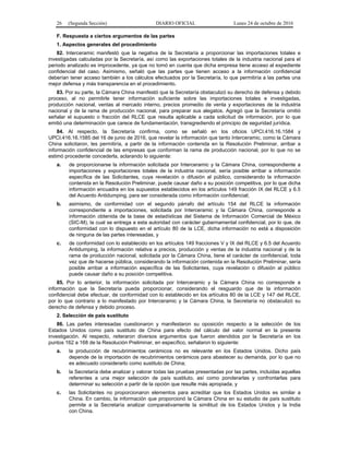 26 (Segunda Sección) DIARIO OFICIAL Lunes 24 de octubre de 2016
F. Respuesta a ciertos argumentos de las partes
1. Aspectos generales del procedimiento
82. Interceramic manifestó que la negativa de la Secretaría a proporcionar las importaciones totales e
investigadas calculadas por la Secretaría, así como las exportaciones totales de la industria nacional para el
periodo analizado es improcedente, ya que no tomó en cuenta que dicha empresa tiene acceso al expediente
confidencial del caso. Asimismo, señaló que las partes que tienen acceso a la información confidencial
deberían tener acceso también a los cálculos efectuados por la Secretaría, lo que permitiría a las partes una
mejor defensa y más transparencia en el procedimiento.
83. Por su parte, la Cámara China manifestó que la Secretaría obstaculizó su derecho de defensa y debido
proceso, al no permitirle tener información suficiente sobre las importaciones totales e investigadas,
producción nacional, ventas al mercado interno, precios promedio de venta y exportaciones de la industria
nacional y de la rama de producción nacional, para preparar sus alegatos. Agregó que la Secretaría omitió
señalar el supuesto o fracción del RLCE que resulta aplicable a cada solicitud de información, por lo que
emitió una determinación que carece de fundamentación, transgrediendo el principio de seguridad jurídica.
84. Al respecto, la Secretaría confirma, como se señaló en los oficios UPCI.416.16.1584 y
UPCI.416.16.1585 del 16 de junio de 2016, que revelar la información que tanto Interceramic, como la Cámara
China solicitaron, les permitiría, a partir de la información contenida en la Resolución Preliminar, arribar a
información confidencial de las empresas que conforman la rama de producción nacional, por lo que no se
estimó procedente concederla, aclarando lo siguiente:
a. de proporcionarse la información solicitada por Interceramic y la Cámara China, correspondiente a
importaciones y exportaciones totales de la industria nacional, sería posible arribar a información
específica de las Solicitantes, cuya revelación o difusión al público, considerando la información
contenida en la Resolución Preliminar, puede causar daño a su posición competitiva, por lo que dicha
información encuadra en los supuestos establecidos en los artículos 149 fracción IX del RLCE y 6.5
del Acuerdo Antidumping, para ser considerada como información confidencial;
b. asimismo, de conformidad con el segundo párrafo del artículo 154 del RLCE la información
correspondiente a importaciones, solicitada por Interceramic y la Cámara China, corresponde a
información obtenida de la base de estadísticas del Sistema de Información Comercial de México
(SIC-M), la cual se entrega a esta autoridad con carácter gubernamental confidencial, por lo que, de
conformidad con lo dispuesto en el artículo 80 de la LCE, dicha información no está a disposición
de ninguna de las partes interesadas, y
c. de conformidad con lo establecido en los artículos 149 fracciones V y IX del RLCE y 6.5 del Acuerdo
Antidumping, la información relativa a precios, producción y ventas de la industria nacional y de la
rama de producción nacional, solicitada por la Cámara China, tiene el carácter de confidencial, toda
vez que de hacerse pública, considerando la información contenida en la Resolución Preliminar, sería
posible arribar a información específica de las Solicitantes, cuya revelación o difusión al público
puede causar daño a su posición competitiva.
85. Por lo anterior, la información solicitada por Interceramic y la Cámara China no corresponde a
información que la Secretaría pueda proporcionar, considerando el resguardo que de la información
confidencial debe efectuar, de conformidad con lo establecido en los artículos 80 de la LCE y 147 del RLCE,
por lo que contrario a lo manifestado por Interceramic y la Cámara China, la Secretaría no obstaculizó su
derecho de defensa y debido proceso.
2. Selección de país sustituto
86. Las partes interesadas cuestionaron y manifestaron su oposición respecto a la selección de los
Estados Unidos como país sustituto de China para efecto del cálculo del valor normal en la presente
investigación. Al respecto, reiteraron diversos argumentos que fueron atendidos por la Secretaría en los
puntos 162 a 168 de la Resolución Preliminar, en específico, señalaron lo siguiente:
a. la producción de recubrimientos cerámicos no es relevante en los Estados Unidos. Dicho país
depende de la importación de recubrimientos cerámicos para abastecer su demanda, por lo que no
es adecuado considerarlo como sustituto de China;
b. la Secretaría debe analizar y valorar todas las pruebas presentadas por las partes, incluidas aquellas
referentes a una mejor selección de país sustituto, así como ponderarlas y confrontarlas para
determinar su selección a partir de la opción que resulte más apropiada, y
c. las Solicitantes no proporcionaron elementos para acreditar que los Estados Unidos es similar a
China. En cambio, la información que proporcionó la Cámara China en su estudio de país sustituto
permite a la Secretaría analizar comparativamente la similitud de los Estados Unidos y la India
con China.
 
