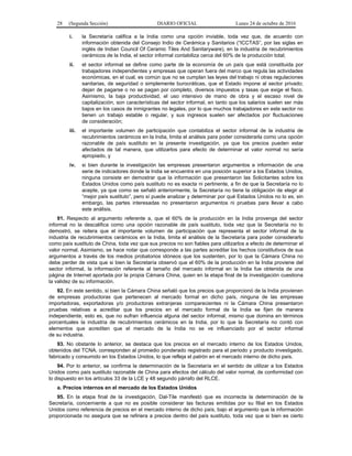 28 (Segunda Sección) DIARIO OFICIAL Lunes 24 de octubre de 2016
i. la Secretaría califica a la India como una opción inviable, toda vez que, de acuerdo con
información obtenida del Consejo Indio de Cerámica y Sanitarios (“ICCTAS”, por las siglas en
inglés de Indian Council Of Ceramic Tiles And Sanitaryware), en la industria de recubrimientos
cerámicos de la India, el sector informal contabiliza cerca del 60% de la producción total;
ii. el sector informal se define como parte de la economía de un país que está constituida por
trabajadores independientes y empresas que operan fuera del marco que regula las actividades
económicas, en el cual, es común que no se cumplan las leyes del trabajo ni otras regulaciones
sanitarias, de seguridad o simplemente burocráticas, que el Estado impone al sector privado;
dejan de pagarse o no se pagan por completo, diversos impuestos y tasas que exige el fisco.
Asimismo, la baja productividad, el uso intensivo de mano de obra y el escaso nivel de
capitalización, son características del sector informal, en tanto que los salarios suelen ser más
bajos en los casos de inmigrantes no legales, por lo que muchos trabajadores en este sector no
tienen un trabajo estable o regular, y sus ingresos suelen ser afectados por fluctuaciones
de consideración;
iii. el importante volumen de participación que contabiliza el sector informal de la industria de
recubrimientos cerámicos en la India, limita el análisis para poder considerarla como una opción
razonable de país sustituto en la presente investigación, ya que los precios pueden estar
afectados de tal manera, que utilizarlos para efecto de determinar el valor normal no sería
apropiado, y
iv. si bien durante la investigación las empresas presentaron argumentos e información de una
serie de indicadores donde la India se encuentra en una posición superior a los Estados Unidos,
ninguna consiste en demostrar que la información que presentaron las Solicitantes sobre los
Estados Unidos como país sustituto no es exacta ni pertinente, a fin de que la Secretaría no lo
acepte, ya que como se señaló anteriormente, la Secretaría no tiene la obligación de elegir al
“mejor país sustituto”, pero sí puede analizar y determinar por qué Estados Unidos no lo es, sin
embargo, las partes interesadas no presentaron argumentos ni pruebas para llevar a cabo
este análisis.
91. Respecto al argumento referente a, que el 60% de la producción en la India provenga del sector
informal no la descalifica como una opción razonable de país sustituto, toda vez que la Secretaría no lo
demostró, se reitera que el importante volumen de participación que representa el sector informal de la
industria de recubrimientos cerámicos en la India, limita el análisis de la Secretaría para poder considerarlo
como país sustituto de China, toda vez que sus precios no son fiables para utilizarlos a efecto de determinar el
valor normal. Asimismo, se hace notar que corresponde a las partes acreditar los hechos constitutivos de sus
argumentos a través de los medios probatorios idóneos que los sustenten, por lo que la Cámara China no
debe perder de vista que si bien la Secretaría observó que el 60% de la producción en la India proviene del
sector informal, la información referente al tamaño del mercado informal en la India fue obtenida de una
página de Internet aportada por la propia Cámara China, quien en la etapa final de la investigación cuestiona
la validez de su información.
92. En este sentido, si bien la Cámara China señaló que los precios que proporcionó de la India provienen
de empresas productoras que pertenecen al mercado formal en dicho país, ninguna de las empresas
importadoras, exportadoras y/o productoras extranjeras comparecientes ni la Cámara China presentaron
pruebas relativas a acreditar que los precios en el mercado formal de la India se fijen de manera
independiente, esto es, que no sufran influencia alguna del sector informal, mismo que domina en términos
porcentuales la industria de recubrimientos cerámicos en la India, por lo que la Secretaría no contó con
elementos que acrediten que el mercado de la India no se ve influenciado por el sector informal
de su industria.
93. No obstante lo anterior, se destaca que los precios en el mercado interno de los Estados Unidos,
obtenidos del TCNA, corresponden al promedio ponderado registrado para el periodo y producto investigado,
fabricado y consumido en los Estados Unidos, lo que refleja el patrón en el mercado interno de dicho país.
94. Por lo anterior, se confirma la determinación de la Secretaría en el sentido de utilizar a los Estados
Unidos como país sustituto razonable de China para efectos del cálculo del valor normal, de conformidad con
lo dispuesto en los artículos 33 de la LCE y 48 segundo párrafo del RLCE.
a. Precios internos en el mercado de los Estados Unidos
95. En la etapa final de la investigación, Dal-Tile manifestó que es incorrecta la determinación de la
Secretaría, concerniente a que no es posible considerar las facturas emitidas por su filial en los Estados
Unidos como referencia de precios en el mercado interno de dicho país, bajo el argumento que la información
proporcionada no asegura que se refiriera a precios dentro del país sustituto, toda vez que si bien es cierto
 