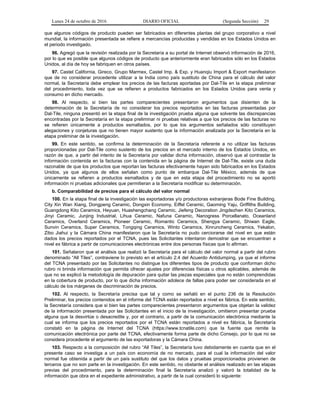 Lunes 24 de octubre de 2016 DIARIO OFICIAL (Segunda Sección) 29
que algunos códigos de producto pueden ser fabricados en diferentes plantas del grupo corporativo a nivel
mundial, la información presentada se refiere a mercancías producidas y vendidas en los Estados Unidos en
el periodo investigado.
96. Agregó que la revisión realizada por la Secretaría a su portal de Internet observó información de 2016,
por lo que es posible que algunos códigos de producto que anteriormente eran fabricados sólo en los Estados
Unidos, al día de hoy se fabriquen en otros países.
97. Castel California, Gireco, Grupo Marmex, Castel Imp. & Exp. y Huanqiu Import & Export manifestaron
que de no considerar procedente utilizar a la India como país sustituto de China para el cálculo del valor
normal, la Secretaría debe emplear los precios de las facturas aportadas por Dal-Tile en la etapa preliminar
del procedimiento, toda vez que se refieren a productos fabricados en los Estados Unidos para venta y
consumo en dicho mercado.
98. Al respecto, si bien las partes comparecientes presentaron argumentos que disienten de la
determinación de la Secretaría de no considerar los precios reportados en las facturas presentadas por
Dal-Tile, ninguna presentó en la etapa final de la investigación prueba alguna que solvente las discrepancias
encontradas por la Secretaría en la etapa preliminar ni pruebas relativas a que los precios de las facturas no
se refieren únicamente a productos esmaltados, por lo que los argumentos señalados sólo constituyen
alegaciones y conjeturas que no tienen mayor sustento que la información analizada por la Secretaría en la
etapa preliminar de la investigación.
99. En este sentido, se confirma la determinación de la Secretaría referente a no utilizar las facturas
proporcionadas por Dal-Tile como sustento de los precios en el mercado interno de los Estados Unidos, en
razón de que, a partir del intento de la Secretaría por validar dicha información, observó que al contrastar la
información contenida en la facturas con la contenida en la página de Internet de Dal-Tile, existe una duda
razonable de que los productos que reportan las facturas efectivamente hayan sido fabricados en los Estados
Unidos, ya que algunos de ellos señalan como punto de embarque Dal-Tile México, además de que
únicamente se refieren a productos esmaltados y de que en esta etapa del procedimiento no se aportó
información ni pruebas adicionales que permitieran a la Secretaría modificar su determinación.
b. Comparabilidad de precios para el cálculo del valor normal
100. En la etapa final de la investigación las exportadoras y/o productoras extranjeras Bode Fine Building,
City Xin Wan Xiang, Dongpeng Ceramic, Dongxin Economy, Eiffel Ceramic, Gaoming Yaju, Griffiths Building,
Guangdong Kito Ceramics, Heyuan, Huashengchang Ceramic, Jiefeng Decoration Jingdezhen Kito Ceramics,
Jinyi Ceramic, Junjing Industrial, Lihua Ceramic, Nafuna Ceramic, Nanogress Porcellanato, Oceanland
Ceramics, Overland Ceramics, Pioneer Ceramic, Romantic Ceramics, Shengya Ceramic, Shiwan Eagle,
Sunvin Ceramics, Super Ceramics, Tongqing Ceramics, Winto Ceramics, Xinruncheng Ceramics, Yekalon,
Zibo Jiahui y la Cámara China manifestaron que la Secretaría no pudo cerciorarse del nivel en que están
dados los precios reportados por el TCNA, pues las Solicitantes intentaron demostrar que se encuentran a
nivel ex fábrica a partir de comunicaciones electrónicas entre dos personas físicas que lo afirman.
101. Señalaron que el análisis que realizó la Secretaría para el cálculo del valor normal a partir del rubro
denominado “All Tiles”, contraviene lo previsto en el artículo 2.4 del Acuerdo Antidumping, ya que el informe
del TCNA presentado por las Solicitantes no distingue los diferentes tipos de producto que conforman dicho
rubro ni brinda información que permita ofrecer ajustes por diferencias físicas u otros aplicables, además de
que no se explicó la metodología de depuración para quitar las piezas especiales que no están comprendidas
en la cobertura de producto, por lo que dicha información adolece de fallas para poder ser considerada en el
cálculo de los márgenes de discriminación de precios.
102. Al respecto, la Secretaría precisa que tal y como se señaló en el punto 236 de la Resolución
Preliminar, los precios contenidos en el informe del TCNA están reportados a nivel ex fábrica. En este sentido,
la Secretaría considera que si bien las partes comparecientes presentaron argumentos que objetan la validez
de la información presentada por las Solicitantes en el inicio de la investigación, omitieron presentar prueba
alguna que la desvirtúe o desacredite y, por el contrario, a partir de la comunicación electrónica mediante la
cual se informa que los precios reportados por el TCNA están reportados a nivel ex fábrica, la Secretaría
constató en la página de Internet del TCNA (https://www.tcnatile.com) que la fuente que remite la
comunicación electrónica por parte del TCNA, efectivamente forma parte de dicho Consejo, por lo que no se
considera procedente el argumento de las exportadoras y la Cámara China.
103. Respecto a la composición del rubro “All Tiles”, la Secretaría tuvo debidamente en cuenta que en el
presente caso se investiga a un país con economía de no mercado, para el cual la información del valor
normal fue obtenida a partir de un país sustituto del que los datos y pruebas proporcionados provienen de
terceros que no son parte en la investigación. En este sentido, no obstante el análisis realizado en las etapas
previas del procedimiento, para la determinación final la Secretaría analizó y valoró la totalidad de la
información que obra en el expediente administrativo, a partir de la cual consideró lo siguiente:
 