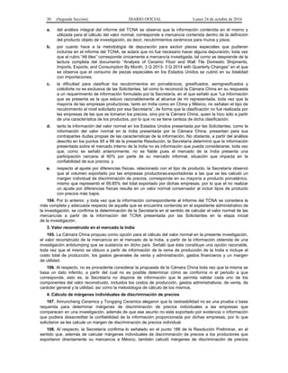 30 (Segunda Sección) DIARIO OFICIAL Lunes 24 de octubre de 2016
a. del análisis integral del informe del TCNA se observa que la información contenida en el mismo y
utilizada para el cálculo del valor normal, corresponde a mercancía contenida dentro de la definición
del producto objeto de investigación, es decir, recubrimientos cerámicos para muros y pisos;
b. por cuanto hace a la metodología de depuración para excluir piezas especiales que pudieran
incluirse en el informe del TCNA, se aclara que no fue necesario hacer alguna depuración, toda vez
que el rubro “All tiles” corresponde únicamente a mercancía investigada, tal como se desprende de la
lectura completa del documento “Analysis of Ceramic Floor and Wall Tile Domestic Shipments,
Imports, Exports, and Consumption By Month, 3 Q 2013- 3 Q 2014 with Quarterly Changes” en el que
se observa que el consumo de piezas especiales en los Estados Unidos se cubrió en su totalidad
con importaciones;
c. la dificultad para clasificar los recubrimientos en porcelánicos, gresificados, semigresificados y
cottoforte no es exclusiva de las Solicitantes, tal como lo reconoció la Cámara China en su respuesta
a un requerimiento de información formulado por la Secretaría, en el que señaló que “La información
que se presenta es la que estuvo razonablemente al alcance de mi representada, toda vez que la
mayoría de las empresas productoras, tanto en India como en China y México, no señalan el tipo de
recubrimiento al nivel solicitado por esa Secretaría”, de forma que la clasificación no fue realizada por
las empresas de las que se tomaron los precios, sino por la Cámara China, quien la hizo sólo a partir
de una característica de los productos, por lo que no se tiene certeza de dicha clasificación;
d. tanto la información del valor normal en los Estados Unidos presentada por las Solicitantes, como la
información del valor normal en la India presentada por la Cámara China, presentan para sus
contrapartes dudas propias de las características de la información. No obstante, a partir del análisis
descrito en los puntos 95 a 99 de la presente Resolución, la Secretaría determinó que la información
presentada sobre el mercado interno de la India no es información que pueda considerarse, toda vez
que, como se señaló anteriormente, no es fiable pues el mercado de la India presenta una
participación cercana al 60% por parte de su mercado informal, situación que impacta en la
confiabilidad de sus precios, y
e. respecto al ajuste por diferencias físicas, relacionado con el tipo de producto, la Secretaría observó
que el volumen exportado por las empresas productoras-exportadoras a las que se les calculó un
margen individual de discriminación de precios, corresponde en su mayoría a producto porcelánico,
mismo que representó el 99.85% del total exportado por dichas empresas, por lo que el no realizar
un ajuste por diferencias físicas resulta en un valor normal conservador al incluir tipos de producto
con precios más bajos.
104. Por lo anterior, y toda vez que la información correspondiente al Informe del TCNA se considera la
más completa y adecuada respecto de aquella que se encuentra contenida en el expediente administrativo de
la investigación, se confirma la determinación de la Secretaría en el sentido de calcular el valor normal de las
mercancías a partir de la información del TCNA presentada por las Solicitantes en la etapa inicial
de la investigación.
3. Valor reconstruido en el mercado la India
105. La Cámara China propuso como opción para el cálculo del valor normal en la presente investigación,
el valor reconstruido de la mercancía en el mercado de la India, a partir de la información obtenida de una
investigación antidumping que se sustancia en dicho país. Señaló que ésta constituye una opción razonable,
toda vez que el mismo se obtuvo a partir de información de la rama de producción de la India e incluye el
costo total de producción, los gastos generales de venta y administración, gastos financieros y un margen
de utilidad.
106. Al respecto, no es procedente considerar la propuesta de la Cámara China toda vez que la misma se
basa un dato inferido, a partir del cual no es posible determinar cómo se conforma ni el periodo a que
corresponde, esto es, la Secretaría no dispone de información que le permita validar cada uno de los
componentes del valor reconstruido, incluidos los costos de producción, gastos administrativos, de venta, de
carácter general y la utilidad, así como la metodología de cálculo de los mismos.
4. Cálculo de márgenes individuales de discriminación de precios
107. Xinruncheng Ceramics y Tongqing Ceramics alegaron que la rastreabilidad no es una prueba o base
requerida para determinar márgenes de discriminación de precios individuales a las empresas que
comparecen en una investigación, además de que ese asunto no está soportado por evidencia o información
que pudiera desacreditar la confiabilidad de la información proporcionada por dichas empresas, por lo que
solicitaron se les calcule un margen de discriminación de precios individual.
108. Al respecto, la Secretaría confirma lo señalado en el punto 186 de la Resolución Preliminar, en el
sentido que, además de calcular márgenes individuales de discriminación de precios a los productores que
exportaron directamente su mercancía a México, también calculó márgenes de discriminación de precios
 