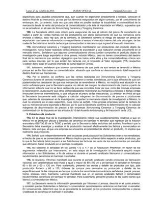 Lunes 24 de octubre de 2016 DIARIO OFICIAL (Segunda Sección) 31
específicos para aquellos productores que, aun cuando no exportaron directamente a México, conocían el
destino final de su mercancía, ya sea por los términos estipulados en algún contrato, por el conocimiento de
embarque, etc. Lo anterior, toda vez que para ellos es posible realizar la trazabilidad o rastreabilidad de la
mercancía desde la venta del productor al comercializador y de éste al importador en México, supuestos que
no se actualizan en el caso de Xinruncheng Ceramics y Tongqing Ceramics.
109. La Secretaría utilizó este criterio para asegurarse de que el cálculo del precio de exportación se
realizó a partir de ventas hechas por los productores con pleno conocimiento de que su mercancía sería
enviada a México, toda vez que, de lo contrario, la Secretaría correría el riesgo de calcular un precio de
exportación con base en información correspondiente a ventas al mercado interno del país de origen, de las
cuales la Secretaría no tendría certeza que correspondan a mercancía que ingresó al mercado mexicano.
110. Xinruncheng Ceramics y Tongqing Ceramics manifestaron ser productores del producto objeto de
investigación, nunca haber realizado ventas directas de exportación y que realizaron ventas únicamente en el
mercado interno. Señalaron que algunos comercializadores chinos pueden comprarles el producto objeto de
investigación para luego exportarlo a otros países, incluido México, pero no tienen conocimiento del destino
final de la mercancía que venden. Agregaron que los tratos entre ellos y los comercializadores chinos son
para ventas internas, por lo que emiten las facturas con el Impuesto al Valor Agregado (IVA) respectivo
y cobran dicho pago en yuanes (moneda de curso legal en China).
111. Asimismo, señalaron que tuvieron conocimiento de que parte de sus ventas se revendió a México
porque así se los hizo saber un comercializador, situación que confirma su desconocimiento total respecto al
destino final de sus mercancías.
112. Por lo anterior, se confirma que las ventas realizadas por Xinruncheng Ceramics y Tongqing
Ceramics durante el periodo investigado correspondieron a ventas domésticas, por lo que el hecho de que con
posterioridad se percataran de que sus mercancías se revendieron a México, no modifica esa situación ni es
razón suficiente para que la Secretaría realice un cálculo del margen de discriminación de precios a partir de
información sobre la cual no se tiene certeza de que sea completa, toda vez que, como las mismas empresas
lo reconocieron, pudo ocurrir que otros comercializadores revendieran su mercancía a México o dichas ventas
involucren diversos intermediarios, lo que influye en el precio de las mercancías. Lo anterior, en virtud de que
la Secretaría únicamente está obligada a calcular márgenes de discriminación de precios a productores
que, además de comparecer en la investigación, exporten la mercancía objeto de investigación a México, lo
cual no acontece en el caso específico, pues como se señaló, ni las propias empresas tenían la certeza de
que su mercancía fuera exportada a México, por lo que la Secretaría confirma la determinación de no calcular
márgenes de discriminación de precios a las empresas Xinruncheng Ceramics y Tongqing Ceramics de
conformidad con lo dispuesto en los artículos 6.10 del Acuerdo Antidumping y 64 fracción III de la LCE.
5. Cobertura de producto
113. En la etapa final de la investigación, Interceramic reiteró sus cuestionamientos, relativos a que en
México no se producen placas y baldosas de cerámica sin barnizar ni esmaltar que ingresan por la fracción
arancelaria 6907.90.99 de la TIGIE y señaló que la Secretaría debe excluirlas del análisis. Manifestó que la
Secretaría debe investigar y analizar si la producción nacional efectivamente los fabrica y comercializa en
México, toda vez que, el que una empresa se encuentre en posibilidad de ofertar un producto, no implica que
realmente sea producido.
114. Señaló que independientemente que las piezas producidas por las Solicitantes sean o no esmaltadas,
el hecho de que no se comercialicen en México implica que no sufrieron daño respecto a estos productos, por
lo que la Secretaría debió requerir a las Solicitantes las facturas de venta de los recubrimientos sin esmaltar
que afirmaron haber producido en el periodo investigado.
115. No obstante lo señalado en los puntos 173 a 177 de la Resolución Preliminar, en razón de los
argumentos reiterados por Interceramic, en esta etapa de la investigación la Secretaría requirió mayor
información a las Solicitantes, a fin de valorar si durante el periodo analizado fabricaron y comercializaron
recubrimientos cerámicos sin barnizar ni esmaltar.
116. Al respecto, Vitromex manifestó que durante el periodo analizado vendió productos de fabricación
nacional, con características todo masa e igual o mayor de 80 x 80 cm y sin barnizar ni esmaltar en formatos
60 x 60 cm y 60 x 120 cm. Para sustentarlo, presentó las ventas y detalle de productos por tipo, jobs
producción Fortech y 60 x 120, órdenes de compra para demostrar su producción y detalle de las
especificaciones de las máquinas en las que produce los recubrimientos cerámicos señalados (planta, prensa,
horno, proceso, etc.). Asimismo, Lamosa manifestó que en el periodo analizado fabricó y comercializó
recubrimientos cerámicos sin barnizar ni esmaltar. Para sustentarlo, presentó prueba de las cuatro series que
fabricó y comercializó en México.
117. La Secretaría revisó la información presentada por Vitromex y Lamosa, descrita en el punto anterior,
y constató que las Solicitantes sí fabrican y comercializan recubrimientos cerámicos sin barnizar ni esmaltar.
En consecuencia, determinó que no es procedente la exclusión de los productos correspondientes a placas
y baldosas de cerámica sin barnizar ni esmaltar.
 
