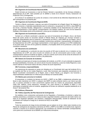 16 (Primera Sección) DIARIO OFICIAL Lunes 24 de octubre de 2016
204. Organismo de Coordinación Nacional (OCN)
Estará formado por funcionarios a nivel de Director General o equivalente, de las diversas entidades y
Dependencias de la APF. Será presidido por el JEMGA a través de la Sección Tercera, Subsección de
Protección Civil y Contingencias.
En el Anexo E se establecen los puntos de contacto a nivel central de las diferentes Dependencias de la
APF participantes en el presente plan.
205. Organismo de Coordinación Regional (OCR)
Tendrá un Mando coordinador y ejecutor que será el Comandante de la Región Naval. Se integrará con
recursos humanos y materiales especializados para la contención y recuperación de HHCC y otras SNPP de
las Zonas y Sectores Navales, delegaciones o comisiones estatales de las Dependencias de la APF que
tengan representación a nivel regional, correspondiente a los estados costeros, así como de los Gobiernos
Estatales y Municipales dentro de la jurisdicción y otras que se consideren necesarias.
206. Organismo de Coordinación Local (OCL)
Contará con un Mando coordinador y ejecutor que será el Comandante de la Región, Zona o del Sector
Naval del puerto donde se encuentre ubicado el Mando Naval. Se integrará con recursos humanos y
materiales especializados para la contención y recuperación de HHCC y otras SNPP de una Región, Zona o
Sector Naval, delegaciones o comisiones estatales, jurisdicciones sanitarias y representantes municipales de
las Dependencias de la APF, que tengan representación a nivel regional y participan en el PNC establecidas
en el puerto sede, así como de los gobiernos estatales y municipales dentro de la jurisdicción y otros que se
consideren necesarios.
207. Mecanismo de coordinación
Los OC establecerán un protocolo de aviso de acuerdo al SCI para la atención de un incidente con las
Dependencias de la APF, así como el punto de contacto y/o ruta de comunicación para el aviso o alerta
correspondiente cuando el incidente se registre, y más aun cuando ocurra cerca de las zonas de extracción de
productos de la pesca para consumo humano y de poblaciones.
208. Sistema de Comando de Incidentes
El sistema principal para el manejo de actividades del incidente, es el SCI, el cual contempla la asignación
de responsabilidades y funciones, así como la de los recursos necesarios; y para los niveles Regional y Local,
incluirá además la información básica del área y Planes de acción específicos.
209. Funciones y responsabilidades
Las operaciones de respuesta en campo son dirigidas por un Coordinador del Lugar del Incidente (CLI) y
un suplente del Plan en los niveles Regional y Local. Este funcionario será designado previamente por el
Mando Coordinador (Comandante de la Región, Zona o Sector Naval) y se apegará a las funciones y
responsabilidades establecidas en el Manual para el Manejo de Incidentes (MMI).
210. Medios para comunicar el incidente
Al presentarse un incidente de derrame de HHCC o SNPP en las ZMM o instalaciones portuarias que
lleven a cabo maniobras con HHCC o cualquier otra SNPP al medio ambiente marino y por menor que este
sea, la primera autoridad en tener conocimiento agotará todos los medios de comunicación disponibles
(radio VHF, teléfono, correo electrónico, mensajero, etc.) para informar a la SEMAR, la ASEA y a las
autoridades competentes sobre el incidente, apegándose al formato de notificación expedita establecido en el
Anexo F del presente Plan.
300. Políticas y Planeación
301. Política específica del Plan Nacional de Contingencias
Se establece como compromiso permanente de los Regulados y Contratistas, el extremar y aplicar las
medidas preventivas y correctivas en materia de salud, seguridad industrial y protección del medio marino con
base en la regulación aplicable y las prácticas y estándares internacionales, durante la realización de las
actividades que impliquen el riesgo de un derrame de HHCC en las ZMM.
Directrices:
Todos los escenarios de riesgo de las actividades que se realizan en el mar, deben estar incluidos en los
Planes de contingencia de respuesta a derrames de HHCC y SNPP en las ZMM, en el ámbito local, regional o
nacional e inclusive en el alcance internacional, que encabezan los mandos territoriales correspondientes,
como parte de la coordinación de la SEMAR con instituciones extranjeras.
 