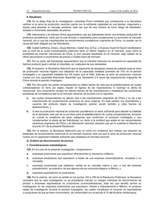 32 (Segunda Sección) DIARIO OFICIAL Lunes 24 de octubre de 2016
6. Desabasto
118. En la etapa final de la investigación, Industrias Promi manifestó que corresponde a la Secretaría
verificar si la rama de producción nacional cuenta con la suficiente capacidad en sus plantas, maquinaria y
equipo para absorber el mercado existente, toda vez que de otra manera se corre riesgo de desabasto,
escasez e incremento desmedido de precios.
119. Interceramic y la Cámara China argumentaron que las Solicitantes tienen una limitada producción de
productos porcelánicos, razón por la cual recurren a importarlos para complementar su suministro al mercado
nacional, por lo que las importaciones de recubrimientos porcelánicos originarias de China, no pueden ser la
causa del daño alegado por las Solicitantes.
120. Castel California, Gireco, Grupo Marmex, Castel Imp. & Exp. y Huanqiu Import & Export manifestaron
que el nivel de la cuota compensatoria preliminar tiene un efecto negativo en el mercado, pues cierra la
posibilidad de importar mercancías de China, lo que causará desabasto en el mercado, baja calidad de la
oferta del producto e incrementos de precios a niveles fuera de mercado.
121. Por su parte, las Solicitantes argumentaron que la industria mexicana se encuentra en capacidad de
fabricar producto igual o similar al importado, en cualquiera de sus variedades.
122. Al respecto, la Secretaría determinó que el argumento de desabasto carece de sustento pues la rama
de producción nacional registró una utilización de la capacidad instalada promedio de 73% en el periodo
investigado y su capacidad instalada fue 4% mayor que el CNA. Además, la rama de producción nacional
cuenta con una capacidad libremente disponible que representó 2.5 veces las importaciones originarias de
China durante el periodo investigado.
123. Por otra parte, las partes comparecientes no deben perder de vista que el establecimiento de cuotas
compensatorias no tiene por objeto impedir el ingreso de las importaciones ni restringir la oferta de
mercancías, sino únicamente corregir los efectos lesivos de las importaciones y restablecer las condiciones
equitativas de competencia leal en el mercado nacional, de acuerdo con lo siguiente:
a. las cuotas compensatorias se aplican sólo a las importaciones originarias de China y no así a las
importaciones de recubrimientos cerámicos de otros orígenes. En este sentido, los importadores y
usuarios del producto objeto de investigación podrían acudir también a otras fuentes de
abastecimiento, y
b. si bien la producción nacional de productos porcelánicos no sería suficiente para atender la totalidad
de la demanda, esto per se no es óbice para el establecimiento de cuotas compensatorias, tomando
en cuenta la existencia de otras categorías que conforman el producto investigado y que
complementan la oferta de las Solicitantes, en razón a la similitud que existe en los recubrimientos
cerámicos originarios de China y de fabricación nacional, situación que así lo sustenta lo descrito en
el punto 211 de la presente Resolución.
124. Por lo anterior, la Secretaría determinó que no contó con evidencia que indique una situación de
desabasto de recubrimientos cerámicos en el mercado nacional, toda vez que la rama de producción nacional
cuenta con la capacidad instalada suficiente para abastecer el mercado nacional.
G. Análisis de discriminación de precios
1. Consideraciones metodológicas
125. En el curso de la presente investigación, comparecieron:
a. empresas productoras que exportaron directamente su mercancía a México;
b. empresas productoras que exportaron a través de una empresa comercializadora, vinculada o no
vinculada;
c. empresas productoras que realizaron ventas en su mercado interno y que, a raíz del presente
procedimiento, se enteraron de que algunos de sus productos llegaron a México, y
d. empresas exportadoras no productoras.
126. Por lo anterior, tal como se señaló en los puntos 183 a 185 de la Resolución Preliminar, la Secretaría
considera que en esta investigación no es procedente calcular un margen individual de discriminación de
precios a empresas exportadoras no productoras (comercializadoras), toda vez que decidió centrar su
investigación en las empresas productoras que exportaron, directa o indirectamente a México, el producto
objeto de investigación durante el periodo investigado, las cuales constituyen el conjunto de exportadoras
o productoras de que se tiene conocimiento, de conformidad con el artículo 6.10 del Acuerdo Antidumping.
 