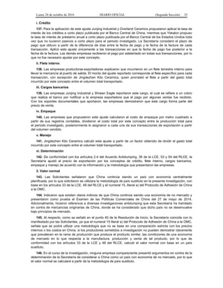 Lunes 24 de octubre de 2016 DIARIO OFICIAL (Segunda Sección) 35
i. Crédito
137. Para la aplicación de este ajuste Junjing Industrial y Overland Ceramics propusieron aplicar la tasa de
interés de los créditos a corto plazo publicada por el Banco Central de China, mientras que Yekalon propuso
la tasa de interés de préstamo anual a corto plazo publicada por el Banco Central de los Estados Unidos toda
vez que no tuvieron pasivos a corto plazo para el periodo investigado. La Secretaría consideró el plazo de
pago que obtuvo a partir de la diferencia de días entre la fecha de pago y la fecha de la factura de cada
transacción. Aplicó este ajuste únicamente a las transacciones en que la fecha de pago fue posterior a la
fecha de la factura. Las demás empresas recibieron el pago por adelantado en todas sus transacciones, por lo
que no fue necesario ajustar por este concepto.
ii. Flete interno
138. Las empresas productoras-exportadoras explicaron que incurrieron en un flete terrestre interno para
llevar la mercancía al puerto de salida. El monto del ajuste reportado corresponde al flete específico para cada
transacción, con excepción de Jingdezhen Kito Ceramics, quien prorrateó el flete a partir del gasto total
incurrido por este concepto entre el volumen total transportado.
iii. Cargos bancarios
139. Las empresas Junjing Industrial y Shiwan Eagle reportaron este cargo, el cual se refiere a un cobro
que realiza el banco por notificar a la empresa exportadora que el pago por algunas ventas fue recibido.
Con los soportes documentales que aportaron, las empresas demostraron que este cargo forma parte del
precio de venta.
iv. Empaque
140. Las empresas que propusieron este ajuste calcularon el costo de empaque por metro cuadrado a
partir de sus registros contables, dividieron el costo total por este concepto entre la producción total para
el periodo investigado, posteriormente lo asignaron a cada una de sus transacciones de exportación a partir
del volumen vendido.
v. Manejo
141. Jingdezhen Kito Ceramics calculó este ajuste a partir de un factor obtenido de dividir el gasto total
incurrido por este concepto entre el volumen total transportado.
vi. Determinación
142. De conformidad con los artículos 2.4 del Acuerdo Antidumping, 36 de la LCE, 53 y 54 del RLCE, la
Secretaría ajustó el precio de exportación por los conceptos de crédito, flete interno, cargos bancarios,
empaque y manejo de acuerdo con la información y la metodología que presentaron las empresas.
3. Valor normal
143. Las Solicitantes señalaron que China continúa siendo un país con economía centralmente
planificada, por lo que solicitaron se utilizara la metodología de país sustituto en la presente investigación, con
base en los artículos 33 de la LCE, 48 del RLCE y el numeral 15, literal a) del Protocolo de Adhesión de China
a la OMC.
144. Indicaron que existen claros indicios de que China continúa siendo una economía de no mercado y
presentaron como prueba el Examen de las Políticas Comerciales de China del 27 de mayo de 2014.
Adicionalmente, hicieron referencia a diversas investigaciones antidumping que esta Secretaría ha tramitado
en contra de mercancías originarias de China, donde se ha considerado que dicho país no se desenvuelve
bajo principios de mercado.
145. Al respecto, como se señaló en el punto 40 de la Resolución de Inicio, la Secretaría coincide con lo
manifestado por las Solicitantes, ya que el numeral 15 literal a) del Protocolo de Adhesión de China a la OMC,
señala que se podrá utilizar una metodología que no se base en una comparación estricta con los precios
internos o los costos en China, si los productores sometidos a investigación no pueden demostrar claramente
que prevalecen en la rama de producción que produce el producto similar, las condiciones de una economía
de mercado en lo que respecta a la manufactura, producción y venta de tal producto, por lo que de
conformidad con los artículos 33 de la LCE y 48 del RLCE, calculó el valor normal con base en un país
sustituto.
146. En el curso de la investigación, ninguna empresa compareciente presentó argumentos en contra de la
determinación de la Secretaría de considerar a China como un país con economía de no mercado, por lo que
el valor normal se calculará a partir de la metodología de país sustituto.
 