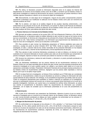 38 (Segunda Sección) DIARIO OFICIAL Lunes 24 de octubre de 2016
167. Por último, la Secretaría consultó la información disponible tanto en la página de Internet del
Departamento de Comercio de los Estados Unidos como de la OMC y corroboró que los Estados Unidos no
está siendo investigado en materia de discriminación de precios y subvenciones por países miembros ni tiene
medidas vigentes impuestas en relación con la mercancía objeto de investigación.
168. Adicionalmente, en esta etapa de la investigación, ninguna de las partes comparecientes presentó
argumentos sustentados que modificaran la selección de los Estados Unidos como país con economía de
mercado sustituto de China.
169. Por lo anterior, con base en el análisis integral de las pruebas descritas anteriormente, y de
conformidad con los artículos 33 de la LCE, 48 del RLCE y el numeral 15, literal a) del Protocolo de Adhesión
de China a la OMC, la Secretaría confirma la selección de los Estados Unidos como país con economía de
mercado sustituto de China, para efectos del cálculo del valor normal.
c. Precios internos en el mercado de los Estados Unidos
170. Derivado del análisis contenido en los puntos 228 a 237 de la Resolución Preliminar y 95 a 99 de la
presente Resolución, la Secretaría realizó el análisis referente al valor normal con base en los hechos de los
que tuvo conocimiento, en términos de lo dispuesto por los artículos 6.8 y Anexo II del Acuerdo Antidumping, y
54 y 64 de la LCE. Tales hechos corresponden a la información que proporcionaron las Solicitantes en la
etapa de inicio de la investigación, misma que se describe a continuación.
171. Para acreditar el valor normal, las Solicitantes presentaron el “Informe estadístico para pisos de
cerámica y azulejo de pared al primer trimestre 2014” del TCNA, donde se reporta, para la mercancía
investigada, el valor y volumen total de las ventas nacionales de los productos fabricados en los Estados
Unidos, así como el valor y volumen de las importaciones y de las exportaciones de ese país.
172. Para calcular el valor normal las Solicitantes consideraron el valor en dólares y el volumen en pies
cuadrados de la mercancía fabricada en el país sustituto para cada uno de los trimestres que comprenden el
periodo investigado. Aplicaron el factor de conversión para obtener el volumen en metros cuadrados.
173. Sumaron los volúmenes y valores de cada trimestre, y obtuvieron un precio promedio ponderado en
dólares por metro cuadrado.
174. Las Solicitantes manifestaron que los precios internos de los recubrimientos cerámicos en los
Estados Unidos son una base razonable para el cálculo del valor normal, pues las empresas productoras de la
mercancía investigada en el país sustituto operan con utilidad y sus precios están dados en el curso de
operaciones comerciales normales. Presentaron información financiera de la principal empresa productora en
los Estados Unidos de recubrimientos cerámicos. Agregaron que los precios están reportados a nivel ex
fábrica, por lo que no se aplicó ningún ajuste.
175. En la etapa final de la investigación, la Cámara China manifestó que el TCNA debe ser considerado
como parte en el procedimiento a efecto de que la Secretaría se cerciore y verifique la información del valor
normal obtenida de dicha institución. Sin embargo, no es procedente el argumento que señala, toda vez que el
TCNA no compareció directamente para manifestar su interés e intención en participar en la investigación,
sino que su participación deviene de la acción de un tercero que presentó dicha información en el curso de la
presente investigación. Asimismo, por cuanto hace a la necesidad de verificar dicha información, se aclara
que durante el procedimiento la Secretaría realizó los requerimientos de información que consideró
necesarios, con el objeto de constatar que la información presentada en el curso del procedimiento es
adecuada.
d. Determinación
176. A partir de la información que presentaron las Solicitantes, referente al precio al que se vende la
mercancía investigada para su consumo en el mercado interno de los Estados Unidos, la Secretaría calculó
un valor normal promedio ponderado en dólares por metro cuadrado, de conformidad con los artículos 2.1
y 2.4 del Acuerdo Antidumping, 31 y 36 de LCE, y 40 y 54 del RLCE.
4. Margen de discriminación de precios
177. De conformidad con lo dispuesto en los artículos 2.1, 6.8 y párrafos 1 y 7 del Anexo II del Acuerdo
Antidumping; 30, 54 y último párrafo del 64 de la LCE, y 38 y 40 del RLCE, la Secretaría comparó el valor
normal con el precio de exportación de cada una de las empresas productoras examinadas y determinó que
las importaciones de recubrimientos cerámicos, originarias de China, se realizaron con los siguientes
márgenes de discriminación de precios.
 