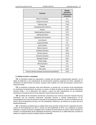 Lunes 24 de octubre de 2016 DIARIO OFICIAL (Segunda Sección) 39
Empresa
Margen
específico
(dólares/metro
cuadrado)
Bode Fine Building 8.3
Dongxin Economy 10.53
Gaoming Yaju 11.49
Guangdong Kito Ceramics 9.32
Heyuan 9.35
Huashengchang Ceramic 5.75
Jiefeng Decoration 12.42
Jingdezhen Kito Ceramics 10.3
Jinyi Ceramic 7.37
Junjing Industrial 8.7
Lihua Ceramic 11.73
Nafuna Ceramic 8.92
Overland Ceramics 6.63
Pioneer Ceramic 10.04
Romantic Ceramics 12.13
Shengya Ceramic 8.94
Shiwan Eagle 8.49
Winto Ceramics 2.9
Yekalon 11.51
Zibo Jiahui 9.55
Para las demás empresas productoras-exportadoras 12.42
H. Análisis de daño y causalidad
178. La Secretaría analizó los argumentos y pruebas que las partes comparecientes aportaron, con el
objeto de determinar si las importaciones de recubrimientos cerámicos originarias de China, realizadas en
condiciones de discriminación de precios, causaron daño material a la rama de producción nacional de la
mercancía similar.
179. La evaluación comprende, entre otros elementos, un examen de: i) el volumen de las importaciones
en condiciones de discriminación de precios, su precio y el efecto de éstas en el precio interno del producto
nacional similar, y ii) la repercusión del volumen y precio de esas importaciones en los indicadores
económicos y financieros de la rama de producción nacional del producto similar.
180. El análisis de los indicadores económicos y financieros de la rama de producción nacional incluye la
información que las empresas productoras nacionales Vitromex y Lamosa proporcionaron, al ser
representativas de la rama de producción nacional de recubrimientos cerámicos, tal como se determinó en los
puntos 106 de la Resolución de Inicio, 341 de la Resolución Preliminar y se confirma en el punto 230 de la
presente Resolución.
181. La Secretaría consideró para su análisis datos de los periodos octubre de 2011-septiembre de 2012,
octubre de 2012-septiembre de 2013 y octubre de 2013-septiembre de 2014, que constituyen el periodo
analizado e incluyen el periodo investigado para el análisis de discriminación de precios. Salvo indicación en
contrario, el comportamiento de los indicadores económicos y financieros en un determinado año o periodo se
analiza con respecto al periodo inmediato anterior comparable.
 