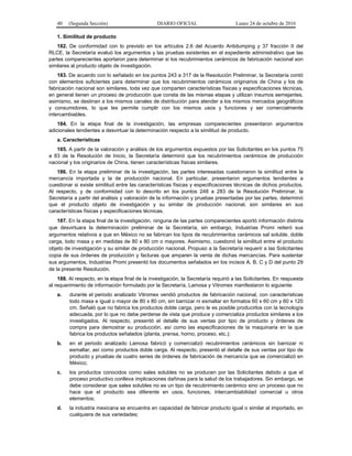 40 (Segunda Sección) DIARIO OFICIAL Lunes 24 de octubre de 2016
1. Similitud de producto
182. De conformidad con lo previsto en los artículos 2.6 del Acuerdo Antidumping y 37 fracción II del
RLCE, la Secretaría evaluó los argumentos y las pruebas existentes en el expediente administrativo que las
partes comparecientes aportaron para determinar si los recubrimientos cerámicos de fabricación nacional son
similares al producto objeto de investigación.
183. De acuerdo con lo señalado en los puntos 243 a 317 de la Resolución Preliminar, la Secretaría contó
con elementos suficientes para determinar que los recubrimientos cerámicos originarios de China y los de
fabricación nacional son similares, toda vez que comparten características físicas y especificaciones técnicas,
en general tienen un proceso de producción que consta de las mismas etapas y utilizan insumos semejantes,
asimismo, se destinan a los mismos canales de distribución para atender a los mismos mercados geográficos
y consumidores, lo que les permite cumplir con los mismos usos y funciones y ser comercialmente
intercambiables.
184. En la etapa final de la investigación, las empresas comparecientes presentaron argumentos
adicionales tendientes a desvirtuar la determinación respecto a la similitud de producto.
a. Características
185. A partir de la valoración y análisis de los argumentos expuestos por las Solicitantes en los puntos 75
a 83 de la Resolución de Inicio, la Secretaría determinó que los recubrimientos cerámicos de producción
nacional y los originarios de China, tienen características físicas similares.
186. En la etapa preliminar de la investigación, las partes interesadas cuestionaron la similitud entre la
mercancía importada y la de producción nacional. En particular, presentaron argumentos tendientes a
cuestionar si existe similitud entre las características físicas y especificaciones técnicas de dichos productos.
Al respecto, y de conformidad con lo descrito en los puntos 248 a 283 de la Resolución Preliminar, la
Secretaría a partir del análisis y valoración de la información y pruebas presentadas por las partes, determinó
que el producto objeto de investigación y su similar de producción nacional, son similares en sus
características físicas y especificaciones técnicas.
187. En la etapa final de la investigación, ninguna de las partes comparecientes aportó información distinta
que desvirtuara la determinación preliminar de la Secretaría, sin embargo, Industrias Promi reiteró sus
argumentos relativos a que en México no se fabrican los tipos de recubrimientos cerámicos sal soluble, doble
carga, todo masa y en medidas de 80 x 80 cm o mayores. Asimismo, cuestionó la similitud entre el producto
objeto de investigación y su similar de producción nacional. Propuso a la Secretaría requerir a las Solicitantes
copia de sus órdenes de producción y facturas que amparen la venta de dichas mercancías. Para sustentar
sus argumentos, Industrias Promi presentó los documentos señalados en los incisos A, B, C y D del punto 29
de la presente Resolución.
188. Al respecto, en la etapa final de la investigación, la Secretaría requirió a las Solicitantes. En respuesta
al requerimiento de información formulado por la Secretaría, Lamosa y Vitromex manifestaron lo siguiente:
a. durante el periodo analizado Vitromex vendió productos de fabricación nacional, con características
todo masa e igual o mayor de 80 x 80 cm, sin barnizar ni esmaltar en formatos 60 x 60 cm y 60 x 120
cm. Señaló que no fabrica los productos doble carga, pero le es posible producirlos con la tecnología
adecuada, por lo que no debe perderse de vista que produce y comercializa productos similares a los
investigados. Al respecto, presentó el detalle de sus ventas por tipo de producto y órdenes de
compra para demostrar su producción, así como las especificaciones de la maquinaria en la que
fabrica los productos señalados (planta, prensa, horno, proceso, etc.);
b. en el periodo analizado Lamosa fabricó y comercializó recubrimientos cerámicos sin barnizar ni
esmaltar, así como productos doble carga. Al respecto, presentó el detalle de sus ventas por tipo de
producto y pruebas de cuatro series de órdenes de fabricación de mercancía que se comercializó en
México;
c. los productos conocidos como sales solubles no se producen por las Solicitantes debido a que el
proceso productivo conlleva implicaciones dañinas para la salud de los trabajadores. Sin embargo, se
debe considerar que sales solubles no es un tipo de recubrimiento cerámico sino un proceso que no
hace que el producto sea diferente en usos, funciones, intercambiabilidad comercial u otros
elementos;
d. la industria mexicana se encuentra en capacidad de fabricar producto igual o similar al importado, en
cualquiera de sus variedades;
 