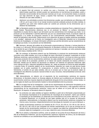 Lunes 24 de octubre de 2016 DIARIO OFICIAL (Segunda Sección) 41
e. el aspecto final del producto no cambia sus usos y funciones. Los acabados que semejan
determinadas superficies, también pueden ser reproducidos con las técnicas de esmaltado, pulido y
decorado convencionales de la producción nacional, por lo que, si el consumidor desea un producto
con baja absorción de agua, dureza y aspecto final marmóreo, la producción nacional puede
ofrecerlo sin usar sales solubles, y
f. destinaron sus actividades a producir las dimensiones usuales, que normalmente son diferentes a 80
x 80 cm, por lo que si bien no se manejó durante el periodo analizado producto de tales medidas, la
superficie que cubre este material puede ser cubierta por productos de las dimensiones que sí
ofertaron las Solicitantes.
189. La Secretaría analizó los argumentos y pruebas presentados por Industrias Promi y determinó que el
cuadro titulado “Recubrimientos cerámicos que no se producen en México” no contiene información
respaldada en prueba técnica alguna que demuestre que las características de la tipología que alude, no se
producen por las Solicitantes ni permite determinar que por sus características físicas, el producto objeto de
investigación y su similar de producción nacional no son comercialmente intercambiables. Asimismo, el
estudio de laboratorio denominado “Determinación de la absorción de agua en losetas cerámicas esmaltadas
y sin esmaltar”, elaborado por el Centro de Investigación para el Desarrollo Industrial de la Universidad
Autónoma de Guadalajara, no incluye información suficiente que permita demostrar que las características de
la tipología que alude, no se producen por las Solicitantes.
190. Asimismo, derivado del análisis de la información proporcionada por Vitromex y Lamosa descrita en
los incisos a y b del punto 188 de la presente Resolución, la Secretaría confirmó lo dicho por las Solicitantes,
en el sentido de que sí fabrican recubrimientos cerámicos sin barnizar ni esmaltar, así como productos doble
carga, todo masa y medidas de 60 x 120 cm.
191. Sin embargo, la Secretaría observó que las Solicitantes no producen los recubrimientos cerámicos
conocidos como sales solubles, por lo que se allegó de mayor información al respecto, sustentada en el libro
“Baldosas cerámicas y gres porcelánico: Un mundo en permanente evolución”, en el que se indica que dentro
del proceso productivo de los recubrimientos cerámicos, las sales solubles se depositan en la superficie de la
pieza y por efecto de la porosidad, penetran en el interior del soporte coloreando de manera uniforme o
esfumada. Señala que los efectos de decoración se obtienen con sistemas de aplicación tradicional, tales
como cabinas de disco, máquinas serigráficas rotativas, etc.; éstas se preparan en forma de pasta serigráfica
o solución fluida. El contenido estético de los recubrimientos obtenidos por medio de esta técnica queda
resaltado con el pulido superficial. En consecuencia, lo anterior confirma las manifestaciones de las
Solicitantes, el sentido de que sales solubles, sólo es un proceso que no hace que el producto objeto de
investigación sea diferente al producto nacional similar en usos, funciones, intercambiabilidad comercial, entre
otros elementos.
192. Adicionalmente, en relación con el argumento de los recubrimientos cerámicos de mayores
dimensiones, la Secretaría observó en diversas páginas de Internet que la preferencia por dimensiones de
recubrimientos cerámicos mayores depende principalmente del gusto de los consumidores y de las modas, no
así de reglas de diseño que técnicamente impidan la intercambiabilidad entre los productos.
193. En la etapa final de la investigación, a partir de los requerimientos de información formulados por la
Secretaría, las Solicitantes y las importadoras proporcionaron mayor información y más específica sobre las
características de los recubrimientos cerámicos, misma que se refiere en el punto 280 de la presente
Resolución. Al respecto, la Secretaría observó lo siguiente:
a. los productos con sales solubles se lograron identificar a partir de la información proporcionada por
las empresas importadoras en la característica de “tecnología de la impresión”, hecho que confirma
lo expresado por las Solicitantes y lo observado por la Secretaría en los puntos 188 inciso c y 191 de
la presente Resolución, en el sentido de que sales solubles sólo es un proceso de decoración
penetrante. Adicionalmente, la Secretaría observó que los recubrimientos cerámicos comparten los
mismos usos y funciones, independientemente de la tecnología de impresión con que se fabriquen, y
b. existen recubrimientos cerámicos con medidas de 25 x 75 cm, 30 x 60 cm, 30 x 90 cm, 60 x 60 cm,
60 x 90 cm y 80 x 80 cm que comparten las mismas características, por lo que se concluye que el
tamaño de los recubrimientos cerámicos no es un aspecto que altere las características físicas del
producto objeto de investigación y, en su caso, determine usos y funciones diferentes.
194. Por lo anterior, la Secretaría confirma, como se señaló en los puntos 83 de la Resolución de Inicio y
282 de la Resolución Preliminar, que los recubrimientos cerámicos originarios de China y los de fabricación
nacional son similares en sus características físicas y especificaciones técnicas.
 