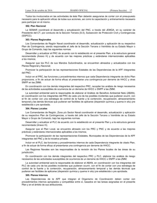 Lunes 24 de octubre de 2016 DIARIO OFICIAL (Primera Sección) 17
Todos los involucrados en las actividades de éste Plan deberán asegurarse de contar con el presupuesto
necesario para la aplicación eficaz de todas sus acciones, así como la capacitación y entrenamiento necesario
para participar en el mismo.
302. Plan Nacional
La SEMAR coordinará el desarrollo y actualización del PNC, a través del JEMGA, en su carácter de
Presidente del CT, por conducto de la Sección Tercera (S-3), Subsección de Protección Civil y Contingencias
(SSPCC).
303. Planes Regionales
Los Comandantes de Región Naval coordinarán el desarrollo, actualización y aplicación de su respectivo
Plan de Contingencia, siendo responsable el Jefe de la Sección Tercera o Veintitrés de su Estado Mayor o
Grupo de Comando, bajo las siguientes normas:
Desarrollar y actualizar el PRC de acuerdo con lo establecido en el presente Plan, a la estructura general
recomendada (Anexo H) y de acuerdo con las mejores prácticas y estándares internacionales aplicables
a los mismos;
Asegurar que los PLC de sus Mandos Subordinados, se encuentren alineados y actualizados con los
Planes Regional y Nacional;
Promover la participación de las representaciones Estatales de las Dependencias de la APF integrantes
del PNC;
Incluir en el PRC, las funciones y procedimientos internos que cada Dependencia integrante de dicho Plan
proporcione, a fin de actuar de forma eficaz al presentarse una contingencia por derrame de HHCC y otras
SNPP en las ZMM;
En coordinación con los demás integrantes del respectivo PRC, recopilar los análisis de riesgo necesarios
de las actividades susceptibles de ocurrencia de un derrame de HHCC o SNPP a las ZMM;
La autoridad ambiental será la responsable de elaborar el Análisis de Beneficio Ambiental Neto (ABAN),
en coordinación con los integrantes del PRC de cada uno de los posibles incidentes que pudieran ocurrir, con
el fin de contar con una estrategia de control de la fuente y la contención, recuperación, almacenamiento
temporal y las demás técnicas que pudieran ser factibles de aplicarse (dispersión química y quema in situ) pre
establecida o pre aprobada.
304. Planes Locales
Los Comandantes de Región, Zona y/o Sector Naval coordinarán el desarrollo, actualización y aplicación
de su respectivo Plan de Contingencias, a través del Jefe de la Sección Tercera o Veintitrés de su Estado
Mayor o Grupo de Comando, bajo las siguientes normas:
Desarrollar y actualizar el PLC de acuerdo con lo establecido en el presente Plan y a la estructura general
recomendada (Anexo H);
Asegurar que el Plan Local, se encuentre alineado con los PRC y PNC y de acuerdo a las mejores
prácticas y estándares internacionales aplicables a los mismos;
Promover la participación de las representaciones Estatales, Municipales de las Dependencias de la APF
integrantes del PNC y de la iniciativa privada;
Incluir en el PLC, las funciones y procedimientos internos de cada Dependencia integrante de citado Plan,
a fin de actuar de forma eficaz al presentarse una contingencia por derrame de HHCC;
Las Regiones Navales son las responsables de la revisión de los Planes locales de las áreas de su
jurisdicción;
En coordinación con los demás integrantes del respectivo PRC y PLC, elaborar los análisis de riesgo
necesarios de las actividades susceptibles de ocurrencia de un derrame de HHCC o SNPP a las ZMM;
La autoridad ambiental será la responsable de elaborar el ABAN, en coordinación con los integrantes del
PLC de cada uno de los posibles incidentes que pudieran ocurrir, con el fin de contar con una estrategia de
control de la fuente y la contención, recuperación, almacenamiento temporal y las demás técnicas que
pudieran ser factibles de aplicarse (dispersión química y quema in situ) pre establecida o pre aprobada.
305. Planes Internos
Las Dependencias de la APF que integran el Organismo de Coordinación deben contar con
procedimientos internos apropiados y compatibles entre sí, basados en las tareas asignadas en el presente
Plan y en el ámbito de sus atribuciones.
 