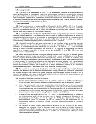 42 (Segunda Sección) DIARIO OFICIAL Lunes 24 de octubre de 2016
b. Proceso productivo
195. En el punto 89 de la Resolución de Inicio y 293 de la Resolución Preliminar, la Secretaría determinó
que el producto objeto de investigación y su similar de producción nacional, en general, tienen procesos
productivos similares, ya que constan de las mismas etapas y utilizan insumos semejantes. En la etapa final
de la investigación, ninguna de las partes aportó información que desvirtuara dicha determinación, por lo que
la Secretaría concluyó que los recubrimientos cerámicos originarios de China y los de fabricación nacional,
comparten insumos y procesos productivos similares.
c. Usos y funciones
196. A partir de lo descrito en los puntos 90 de la Resolución de Inicio y 294 a 303 de la Resolución
Preliminar, la Secretaría determinó que el producto objeto de investigación y su similar de producción
nacional, son bienes de uso final que se utilizan principalmente para recubrir muros, fachadas y pisos en
general, por lo que comparten los mismos usos y funciones.
197. En la etapa final de la investigación, Industrias Promi reiteró los argumentos que presentó en la etapa
preliminar, relativos a los usos y funciones entre el producto objeto de investigación y su similar de producción
nacional. Asimismo, se manifestó en contra de que se considere que el producto objeto de investigación es de
uso final y señaló que debe considerarse de uso intermedio, toda vez que se utiliza como partes o
componentes que deben someterse a procesos industriales de corte y colocación.
198. Industrias Promi manifestó que nadie intercambiaría un piso esmaltado por uno sin esmaltar o un piso
de primera clase por uno de segunda clase, porque es común que salgan piezas defectuosas o de acabado
imperfecto, en cada lote de producción. Señaló que una pieza de 80 x 80 cm o de 120 x 120 cm, que no se
fabrican en México, no pueden sustituirse por una pieza de 60 x 60 cm que sí se produce en el país, ya que
esta última es para uso residencial o de oficina, mientras que las de 80 x 80 cm y 120 x 120 cm son para
hoteles, bancos y edificios de lujo.
199. Agregó que el hecho de que el consumidor sea quien marca la pauta o la moda ha resultado positivo
para la producción nacional, porque año con año el mercado le abre nuevas posibilidades de venta. De otra
manera, un criterio de sustitución tendría una industria mediocre y obsoleta en variedad de productos, bajo
pretexto de que también los mosaicos que producía Lamosa hace más de 110 años, sirven para recubrir pisos
y muros, cumplen los mismos usos y funciones que las losetas cerámicas actuales y son intercambiables
entre sí. De conformidad con lo descrito en el punto 187 de la presente Resolución, presentó un cuadro
titulado “Recubrimientos cerámicos que no se producen en México” e información obtenida de la “Comparativa
de Materiales en pavimentos y adecuación al uso” de la Universitat Jaume I (España).
200. Por su parte, de acuerdo con lo descrito en el punto 188 de la presente Resolución, las Solicitantes
reiteraron que el aspecto final de la mercancía no cambia sus usos y funciones. En cuanto a las dimensiones
del producto, indicaron que si bien no se manejó durante el periodo analizado producto de 80 x 80 cm, la
superficie que pudiera cubrir este material puede evidentemente ser cubierta por los productos de las
dimensiones que sí ofertó la producción nacional.
201. Al respecto, la Secretaría concluyó lo siguiente:
a. clasificar a los recubrimientos cerámicos como de uso final o intermedio no modifica el hecho de que
un piso importado tenga el mismo uso y función de un piso nacional que se destine para lo mismo;
b. si bien el producto puede variar en sus características, esto no significa que cambie su naturaleza
como un producto para recubrir muros y pisos en general, por lo que un piso importado no esmaltado
o de primera se puede utilizar para el mismo fin que un piso nacional con las mismas características,
en edificaciones como la vivienda, agencias de automóviles, bancos, escuelas, mercados, terminales
camioneras, entre otros, sin que los usos y funciones descritos sean limitativos;
c. de acuerdo con lo descrito en los puntos 192 y 193 inciso b de la presente Resolución, la preferencia
por dimensiones de recubrimientos cerámicos mayores depende principalmente del gusto de los
consumidores y las modas, no así de reglas de diseño que técnicamente impidan la
intercambiabilidad entre los productos, ya que las diferencias en las dimensiones de los
recubrimientos cerámicos no modifican los usos y funciones del producto originario de China y el
nacional, y
d. con respecto al cuadro titulado “Recubrimientos cerámicos que no se producen en México”
presentado por Industrias Promi, la Secretaría reitera que el mismo no contiene información
respaldada en prueba técnica alguna que demuestre que, por sus características físicas, el producto
objeto de investigación y el producto nacional no cumplen con los mismos usos y funciones ni son
comercialmente intercambiables.
 
