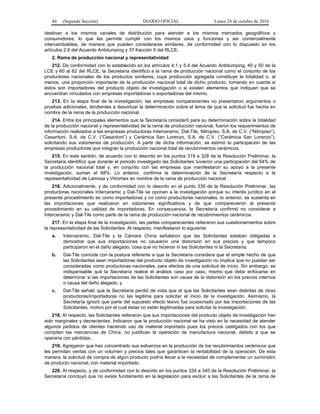 44 (Segunda Sección) DIARIO OFICIAL Lunes 24 de octubre de 2016
destinan a los mismos canales de distribución para atender a los mismos mercados geográficos y
consumidores, lo que les permite cumplir con los mismos usos y funciones y ser comercialmente
intercambiables, de manera que pueden considerarse similares, de conformidad con lo dispuesto en los
artículos 2.6 del Acuerdo Antidumping y 37 fracción II del RLCE.
2. Rama de producción nacional y representatividad
212. De conformidad con lo establecido en los artículos 4.1 y 5.4 del Acuerdo Antidumping, 40 y 50 de la
LCE y 60 al 62 del RLCE, la Secretaría identificó a la rama de producción nacional como el conjunto de los
productores nacionales de los productos similares, cuya producción agregada constituye la totalidad o, al
menos, una proporción importante de la producción nacional total de dicho producto, tomando en cuenta si
éstos son importadores del producto objeto de investigación o si existen elementos que indiquen que se
encuentran vinculados con empresas importadoras o exportadoras del mismo.
213. En la etapa final de la investigación, las empresas comparecientes no presentaron argumentos o
pruebas adicionales, tendientes a desvirtuar la determinación sobre el tema de que la solicitud fue hecha en
nombre de la rama de la producción nacional.
214. Entre los principales elementos que la Secretaría consideró para su determinación sobre la totalidad
de la producción nacional y representatividad de la rama de producción nacional, fueron los requerimientos de
información realizados a las empresas productoras Interceramic, Dal-Tile, Nitropiso, S.A. de C.V. (“Nitropiso”),
Cesantoni, S.A. de C.V. (“Cesantoni”) y Cerámica San Lorenzo, S.A. de C.V. (“Cerámica San Lorenzo”),
solicitando sus volúmenes de producción. A partir de dicha información, se estimó la participación de las
empresas productoras que integran la producción nacional total de recubrimientos cerámicos.
215. En este sentido, de acuerdo con lo descrito en los puntos 319 a 328 de la Resolución Preliminar, la
Secretaría identificó que durante el periodo investigado las Solicitantes tuvieron una participación del 64% de
la producción nacional total y, en conjunto con las empresas que manifestaron su apoyo a la presente
investigación, suman el 68%. Lo anterior, confirma la determinación de la Secretaría respecto a la
representatividad de Lamosa y Vitromex en nombre de la rama de producción nacional.
216. Adicionalmente, y de conformidad con lo descrito en el punto 339 de la Resolución Preliminar, las
productoras nacionales Interceramic y Dal-Tile se oponen a la investigación porque su interés jurídico en el
presente procedimiento es como importadoras y no como productoras nacionales, lo anterior, se sustenta en
las importaciones que realizaron en volúmenes significativos y de que comparecieron al presente
procedimiento en su calidad de importadoras. En consecuencia, la Secretaría confirmó no considerar a
Interceramic y Dal-Tile como parte de la rama de producción nacional de recubrimientos cerámicos.
217. En la etapa final de la investigación, las partes comparecientes reiteraron sus cuestionamientos sobre
la representatividad de las Solicitantes. Al respecto, manifestaron lo siguiente:
a. Interceramic, Dal-Tile y la Cámara China señalaron que las Solicitantes estaban obligadas a
demostrar que sus importaciones no causaron una distorsión en sus precios y que tampoco
participaron en el daño alegado, cosa que no hicieron ni las Solicitantes ni la Secretaría;
b. Dal-Tile coincide con la postura referente a que la Secretaría considera que el simple hecho de que
las Solicitantes sean importadoras del producto objeto de investigación no implica que no puedan ser
consideradas como productoras nacionales, para efectos de una solicitud de inicio. Sin embargo, es
indispensable que la Secretaría realice el análisis caso por caso, mismo que debe enfocarse en
determinar si las importaciones de las Solicitantes son causa de la distorsión en los precios internos
o causa del daño alegado, y
c. Dal-Tile señaló que la Secretaría perdió de vista que el que las Solicitantes sean distintas de otras
productoras/importadoras no las legitima para solicitar el inicio de la investigación. Asimismo, la
Secretaría ignoró que parte del supuesto efecto lesivo fue ocasionado por las importaciones de las
Solicitantes, motivo por el cual éstas no están legitimadas para solicitar la investigación.
218. Al respecto, las Solicitantes reiteraron que sus importaciones del producto objeto de investigación han
sido marginales y decrecientes. Indicaron que la producción nacional se ha visto en la necesidad de atender
algunos pedidos de clientes haciendo uso de material importado pues los precios castigados con los que
compiten las mercancías de China, no justifican la operación de manufactura nacional, debido a que se
operaría con pérdidas.
219. Agregaron que han concentrado sus esfuerzos en la producción de los recubrimientos cerámicos que
les permitan ventas con un volumen y precios tales que garanticen la rentabilidad de la operación. De esta
manera, la solicitud de compra de algún producto podría llevar a la necesidad de complementar un suministro
de producto nacional, con material importado.
220. Al respecto, y de conformidad con lo descrito en los puntos 334 a 340 de la Resolución Preliminar, la
Secretaría concluyó que no existe fundamento en la legislación para excluir a las Solicitantes de la rama de
 