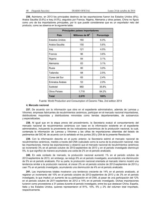 48 (Segunda Sección) DIARIO OFICIAL Lunes 24 de octubre de 2016
236. Asimismo, en 2013 los principales destinos de las exportaciones fueron los Estados Unidos (6%),
Arabia Saudita (5.6%) e Iraq (4.5%), seguidos por Francia, Nigeria, Alemania y otros países. China no figura
como uno de los importadores principales, por lo que puede considerarse que es un exportador neto del
producto, como se observa en la siguiente tabla:
Principales países importadores
País Millones de M
2
Porcentaje
Estados Unidos 160 6.0%
Arabia Saudita 150 5.6%
Iraq 121 4.5%
Francia 96 3.6%
Nigeria 84 3.1%
Alemania 83 3.1%
Rusia 80 3.0%
Tailandia 68 2.5%
Corea del Sur 65 2.4%
Emiratos Árabes 53 2.0%
Subtotal 960 35.8%
Otros Países 1,718 64.2%
Total 2,678 100%
Fuente: World Production and Consumption of Ceramic Tiles, 2nd edition 2014
4. Mercado nacional
237. De acuerdo con la información que obra en el expediente administrativo, además de Lamosa y
Vitromex, empresas fabricantes de recubrimientos cerámicos, participan en el mercado nacional importadores,
distribuidores mayoristas y distribuidores minoristas como tiendas departamentales, de autoservicio
y especializadas.
238. Al igual que en la etapa previa del procedimiento, la Secretaría evaluó el comportamiento del
mercado nacional de recubrimientos cerámicos con base en la información existente en el expediente
administrativo, incluyendo la proveniente de los indicadores económicos de la producción nacional, la cual,
contempla la información de Lamosa y Vitromex y las cifras de importaciones obtenidas del listado de
pedimentos del SIC-M, de acuerdo con lo señalado en los puntos 253 y 254 de la presente Resolución.
239. Con la información descrita en el punto anterior, la Secretaría estimó el mercado nacional de
recubrimientos cerámicos, medido a través del CNA (calculado como la suma de la producción nacional, más
las importaciones, menos las exportaciones) y observó que el mercado nacional de recubrimientos cerámicos
se incrementó 3% en el periodo octubre de 2012-septiembre de 2013 y en el periodo investigado disminuyó
5%, lo que significó de manera acumulada una caída de 2% en el periodo analizado.
240. En este contexto de mercado, la producción nacional aumentó 1% en el periodo octubre de
2012-septiembre de 2013, sin embargo, se redujo 6% en el periodo investigado, acumulando una disminución
de 5% en el periodo analizado. Por su parte, la producción nacional orientada al mercado interno mostró una
tendencia similar a la producción nacional, al crecer 2% en el periodo octubre de 2012-septiembre de 2013 y
caer 7% en el periodo investigado, acumulando una disminución de 4% en el periodo analizado.
241. Las importaciones totales mostraron una tendencia creciente de 14% en el periodo analizado, al
registrar un incremento del 10% en el periodo octubre de 2012-septiembre de 2013 y de 3% en el periodo
investigado, lo que implicó un aumento de su participación en el CNA, al pasar de una participación del 12%
en el periodo octubre de 2011-septiembre de 2012 a 14% en el periodo investigado. Dichas importaciones
tuvieron como proveedores a 31 países durante el periodo investigado, entre los que destacan China, España,
Italia y los Estados Unidos, quienes representaron el 81%, 10%, 5% y 2% del volumen total importado,
respectivamente.
 