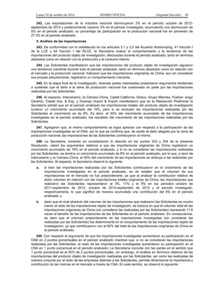 Lunes 24 de octubre de 2016 DIARIO OFICIAL (Segunda Sección) 49
242. Las exportaciones de la industria nacional disminuyeron 2% en el periodo octubre de 2012-
septiembre de 2013 y posteriormente cayeron 3% en el periodo investigado, acumulando una disminución de
5% en el periodo analizado; su porcentaje de participación en la producción nacional fue en promedio de
27.3% en el periodo analizado.
5. Análisis de las importaciones
243. De conformidad con lo establecido en los artículos 3.1 y 3.2 del Acuerdo Antidumping, 41 fracción I
de la LCE y 64 fracción I del RLCE, la Secretaría evaluó el comportamiento y la tendencia de las
importaciones del producto objeto de investigación, efectuadas durante el periodo analizado, tanto en términos
absolutos como en relación con la producción y el consumo interno.
244. Las Solicitantes manifestaron que las importaciones del producto objeto de investigación siguieron
una tendencia creciente durante todo el periodo analizado, tanto en términos absolutos como en relación con
el mercado y la producción nacional. Indicaron que las importaciones originarias de China, aun sin considerar
sus propias adquisiciones, registraron un comportamiento creciente.
245. En la etapa final de la investigación, diversas partes interesadas presentaron argumentos tendientes
a sustentar que el daño a la rama de producción nacional fue ocasionado en parte por las importaciones
realizadas por las Solicitantes.
246. Al respecto, Interceramic, la Cámara China, Castel California, Gireco, Grupo Marmex, Foshan Jingyi
Ceramic, Castel Imp. & Exp. y Huanqiu Import & Export manifestaron que en la Resolución Preliminar la
Secretaría señaló que en el periodo analizado las importaciones totales del producto objeto de investigación
tuvieron un crecimiento acumulado del 16%, pero si se excluyen las importaciones realizadas por las
Solicitantes el crecimiento es de 8%. Es decir, el 50% del crecimiento acumulado de las importaciones
investigadas en el periodo analizado, fue resultado del crecimiento de las importaciones realizadas por las
Solicitantes.
247. Agregaron que, el mismo comportamiento se logra apreciar con respecto a la participación de las
importaciones investigadas en el CNA, por lo que se confirma que, de existir el daño alegado por la rama de
producción nacional, las importaciones de las Solicitantes contribuyeron al mismo.
248. La Secretaría, tomando en consideración lo descrito en los puntos 253 y 254 de la presente
Resolución, valoró los argumentos relativos a que las importaciones originarias de China registraron un
crecimiento acumulado de 16% en el periodo analizado, y si no se consideran las importaciones realizadas
por las Solicitantes, se tendría un crecimiento acumulado de 8% en el periodo analizado, por lo que, a decir de
Interceramic y la Cámara China, el 50% del crecimiento de las importaciones se atribuye a las realizadas por
las Solicitantes. Al respecto, la Secretaría observó lo siguiente:
a. si bien las importaciones realizadas por las Solicitantes contribuyeron en el crecimiento de las
importaciones investigadas en el periodo analizado, es de resaltar que el volumen de sus
importaciones en el mercado no fue preponderante, ya que al analizar la contribución relativa de
dicho volumen en relación con las importaciones totales originarias de China, las importaciones que
realizaron las Solicitantes representaron el 3%, 11% y el 9% en los periodos octubre de
2011-septiembre de 2012, octubre de 2012-septiembre de 2013 y el periodo investigado,
respectivamente, lo que significó de manera acumulada una contribución del 8% en el periodo
analizado, y
b. dado que el nivel absoluto del volumen de las importaciones que realizaron las Solicitantes es mucho
menor al resto de las importaciones objeto de investigación, se traduce en que el volumen total de las
importaciones originarias de China (sin considerar las realizadas por las Solicitantes) representó 11.6
veces el tamaño de las importaciones de las Solicitantes en el periodo analizado. En consecuencia,
es claro que el volumen preponderante de las importaciones investigadas (sin considerar las
realizadas por las Solicitantes) fue determinante en el comportamiento de las importaciones objeto de
investigación, ya que contribuyeron con el 92% del total de las importaciones originarias de China en
el periodo analizado.
249. Con respecto al argumento de que las importaciones investigadas aumentaron su participación en el
CNA en 2 puntos porcentuales en el periodo analizado mientras que, si no se consideran las importaciones
realizadas por las Solicitantes, el resto de las importaciones investigadas aumentaron su participación en el
CNA en 1 punto porcentual en el periodo analizado. La Secretaría coincide con las partes en el sentido que
1 punto porcentual es el 50% de 2 puntos porcentuales, sin embargo, el análisis en términos relativos de las
importaciones del producto objeto de investigación realizadas por las Solicitantes, así como las realizadas de
manera conjunta por el resto de las empresas distintas a las Solicitantes, permite dimensionar la importancia y
contribución de las mismas en el mercado a través de CNA. En este sentido, se observó lo siguiente:
 