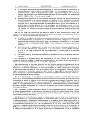 50 (Segunda Sección) DIARIO OFICIAL Lunes 24 de octubre de 2016
a. la participación relativa de las importaciones originarias de China (sin considerar las importaciones de
las Solicitantes) con respecto al CNA, fue de 9.3%, 9.4% y 10.5% en los periodos octubre de 2011-
septiembre de 2012, octubre de 2012-septiembre de 2013 y el periodo investigado, respectivamente,
mientras que la participación de las importaciones realizadas por las Solicitantes, sólo representaron
del CNA el 0.3%, 1.1% y 1.1% en los mismos periodos, y
b. en este contexto, se observó un comportamiento diferenciado, mientras que la participación de las
importaciones originarias de China (sin considerar las importaciones de las Solicitantes) con respecto
al CNA muestran un crecimiento en el periodo investigado, la participación de las importaciones
realizadas por las Solicitantes permanece sin cambio en el mismo periodo. En consecuencia, es
evidente que al registrar durante el periodo investigado una participación relativa mayor las
importaciones investigadas no realizadas por las Solicitantes, tienden a desplazar en mayor medida
del mercado a la producción nacional orientada al mercado interno de la rama de producción
nacional.
250. Por otra parte, Dal-Tile mencionó que realizó un análisis de datos del consumo en México, que
incluye a las empresas mexicanas productoras de recubrimientos cerámicos y a las importaciones de dicha
mercancía. Con base en esta información, argumentó que:
a. al analizar la participación de las importaciones de recubrimientos cerámicos como proporción del
consumo total nacional, se desprende que las mercancías importadas participan en una proporción
mínima respecto del consumo nacional, a la vez han demostrado una pérdida en su participación
total de mercado en 2014, pasando del 9% al 8.3% del total del consumo nacional de recubrimientos
cerámicos;
b. dicho decremento en la participación, contrasta con el crecimiento en el consumo total nacional de
recubrimientos registrado en el mismo periodo, en el que el consumo creció un 5.27% entre 2013
y 2014, lo cual pone en evidencia que las importaciones no causaron daño a la producción
nacional, y
c. las importaciones de recubrimientos cerámicos no generaron un daño a la rama de producción
nacional.
251. Al respecto, la Secretaría analizó los argumentos de Dal-Tile y observó que su análisis no
corresponde al periodo analizado ni al periodo investigado, además que dicha empresa no proporcionó el
soporte documental correspondiente que de sustento a sus argumentos.
252. Adicionalmente, la Secretaría determinó que en términos relativos el comportamiento de las
importaciones investigadas registró un crecimiento en su participación con respecto al CNA tal como lo prevé
el artículo 3.2 del Acuerdo Antidumping y de forma complementaria, al realizar el análisis de la participación
de las importaciones originarias de China en el consumo interno de recubrimientos cerámicos, como lo
sugiere Interceramic, se observó con base en el análisis descrito en el punto 261 de la presente Resolución,
que las importaciones originarias de China también aumentaron su participación en el consumo interno en 2
puntos porcentuales en el periodo analizado.
253. En la etapa final de la investigación, y de conformidad con lo descrito en el punto 280 de la presente
Resolución, la Secretaría se allegó de mayores elementos de análisis y, con base en el listado de operaciones
por pedimento de la base de datos del SIC-M, requirió a una muestra de importadores del producto objeto de
investigación que representó el 74% en el periodo octubre de 2011-septiembre de 2012 y 83% en los periodos
octubre de 2012-septiembre de 2013 y el periodo investigado, del volumen total importado originario de China.
Al respecto, se recibió respuesta del 34%, 39% y 42% del volumen total importado originario de China, para
los periodos señalados.
254. La Secretaría incorporó la información referida en el punto anterior y ajustó los volúmenes y valores
de la base de datos del listado de pedimentos de importaciones del SIC-M, a que se refiere el punto 367 de la
Resolución Preliminar, y con base en esta información, realizó el análisis de las importaciones, así como el
cálculo de los indicadores relacionados.
255. De acuerdo con la información descrita en los dos puntos anteriores de la presente Resolución, la
Secretaría observó que las importaciones totales se incrementaron 10% y 3% en los periodos octubre de
2012-septiembre de 2013 e investigado, respectivamente, por lo que en el periodo analizado acumularon un
crecimiento de 14%. Este comportamiento creciente de las importaciones totales se explica principalmente por
las importaciones originarias de China, ya que representaron el 77%, 80% y 81% del volumen de las
importaciones totales en los periodos octubre de 2011-septiembre de 2012, octubre de 2012-septiembre de
2013 y en el periodo investigado, respectivamente. En cuanto a las importaciones originarias de otros países
se observó que disminuyeron 3% en el periodo octubre de 2012-septiembre de 2013 y se mantuvieron
 