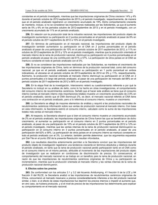 Lunes 24 de octubre de 2016 DIARIO OFICIAL (Segunda Sección) 51
constantes en el periodo investigado, mientras que las importaciones originarias de China crecieron 14% y 4%
durante el periodo octubre de 2012-septiembre de 2013 y el periodo investigado, respectivamente, de manera
que en el periodo analizado registraron un crecimiento acumulado de 19%. Dicho comportamiento creciente
se mantiene, incluso, si no se consideran las importaciones realizadas por las Solicitantes, ya que el aumento
sería de 5% y 6% en los periodos octubre de 2012-septiembre de 2013 y en el periodo investigado, con un
crecimiento acumulado de 11% en el periodo analizado.
256. En relación con la producción total de la industria nacional, las importaciones del producto objeto de
investigación aumentaron su participación en 2 puntos porcentuales en el periodo analizado al pasar de 8% en
el periodo octubre de 2011-septiembre de 2012 a 10% en el periodo investigado.
257. En términos de participación en el mercado nacional, las importaciones del producto objeto de
investigación también aumentaron su participación en el CNA en 2 puntos porcentuales en el periodo
analizado al pasar de una participación de 10% en el periodo octubre de 2011-septiembre de 2012, a 11% en
octubre de 2012-septiembre de 2013 y 12% en el periodo investigado, mientras que la producción orientada al
mercado interno de la rama de producción nacional, disminuyó su participación en 4 puntos porcentuales en el
periodo analizado al pasar de una contribución del 61% a 57%. La participación de otros países en el CNA se
mantuvo constante en todo el periodo analizado con el 3%.
258. Si no se consideran las importaciones realizadas por las Solicitantes, se mantiene el crecimiento de
las importaciones originarias de China, tanto en términos de la producción nacional total, como del consumo
nacional, ya que en el periodo analizado aumentaron su participación en 1 punto porcentual en ambos
indicadores, al ubicarse en el periodo octubre de 2013-septiembre de 2014 en 9% y 11%, respectivamente.
Asimismo, la producción nacional orientada al mercado interno disminuyó su participación en el CNA en 2
puntos porcentuales a lo largo del periodo analizado, al pasar de una participación de mercado del 88% en el
periodo octubre de 2011-septiembre de 2012 a 86% en el periodo investigado.
259. En la etapa final de la investigación, Interceramic reiteró su cuestionamiento referente a por qué la
Secretaría no incluyó en su análisis de daño, como lo ha hecho en otras investigaciones, el comportamiento
del consumo interno de recubrimientos cerámicos. Señaló que al hacer este análisis se tiene que el consumo
interno (ventas al mercado interno más importaciones totales) muestra un crecimiento acumulado de 2.9% en
el periodo analizado, siendo que el CNA disminuyó 2%, es decir, el mercado nacional referido al CNA tiene
una contracción en el periodo analizado, pero si lo referimos al consumo interno, muestra un crecimiento.
260. La Secretaría se allegó de mayores elementos de análisis y requirió a las productoras nacionales de
recubrimientos cerámicos información sobre sus ventas de producción nacional al mercado interno. Con base
en esta información, la Secretaría estimó el consumo interno, calculado como la suma de las importaciones
totales más ventas al mercado interno.
261. Al respecto, la Secretaría observó que si bien el consumo interno muestra un crecimiento acumulado
de 2% en el periodo analizado, las importaciones originarias de China fueron las que se beneficiaron de dicho
crecimiento, al aumentar su participación en el consumo interno en 2 puntos porcentuales en el periodo
analizado, al pasar de una participación de 10% en el periodo octubre de 2011-septiembre de 2012 a 12% en
el periodo investigado, mientras que las ventas internas de la rama de producción nacional disminuyeron su
participación en el consumo interno en 3 puntos porcentuales en el periodo analizado, al pasar de una
participación del 62% a 59%. La participación de otros países en el consumo interno se mantuvo constante en
todo el periodo analizado con el 3%. Lo anterior, también permite determinar, que los argumentos expuestos
por Dal-Tile en el punto 250 de la presente Resolución resultan infundados.
262. Los resultados descritos anteriormente permiten a la Secretaría concluir que las importaciones del
producto objeto de investigación registraron una tendencia creciente en términos absolutos y relativos durante
el periodo analizado, en tanto que la rama de producción nacional perdió participación tanto en el CNA como
en el consumo interno en el mismo periodo, atribuible al incremento de las importaciones del producto objeto
de investigación que se realizaron en condiciones de discriminación de precios. En consecuencia, el
comportamiento del mercado nacional no se tradujo en un beneficio para la rama de producción nacional, en
razón de que las importaciones de recubrimientos cerámicos originarias de China y su participación se
incrementaron, mientras que la producción orientada al mercado interno y las ventas internas de la rama de
producción nacional disminuyeron.
6. Efectos sobre los precios
263. De conformidad con los artículos 3.1 y 3.2 del Acuerdo Antidumping, 41 fracción II de la LCE y 64
fracción II del RLCE, la Secretaría analizó si las importaciones de recubrimientos cerámicos originarias de
China, concurrieron al mercado mexicano a precios considerablemente inferiores a los del producto nacional
similar, o bien, si el efecto de estas importaciones fue deprimir los precios internos o impedir el aumento que,
en otro caso, se hubiera producido, y si el nivel de precios de las importaciones fue determinante para explicar
su comportamiento en el mercado nacional.
 
