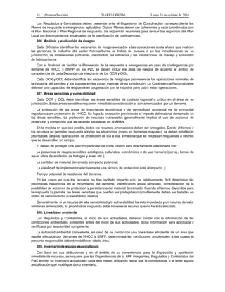 18 (Primera Sección) DIARIO OFICIAL Lunes 24 de octubre de 2016
Los Regulados y Contratistas deben presentar ante el Organismo de Coordinación correspondiente los
Planes de respuesta a emergencias aplicables. Dichos Planes deben ser coherentes y estar coordinados con
el Plan Nacional y Plan Regional de respuesta. Se requerirán reuniones para revisar los requisitos del Plan
Local con los organismos encargados de la planificación de contingencias.
306. Análisis y evaluación de riesgos
Cada OC debe identificar los escenarios de riesgo asociados a las operaciones costa afuera que realicen
las personas, la industria del sector hidrocarburos, el tráfico de buques o en las inmediaciones de su
jurisdicción, de instalaciones portuarias, oleoductos, las refinerías y las instalaciones de manejo y suministro
de hidrocarburos.
Con la finalidad de facilitar la Planeación de la respuesta a emergencias en caso de contingencias por
derrame de HHCC y SNPP en los PLC se deben incluir los atlas de riesgos de acuerdo al ámbito de
competencia de cada Dependencia integrante de los OCR y OCL.
Cada OCR y OCL debe identificar los escenarios de riesgo que provienen de las operaciones normales de
la industria del petróleo y los buques en las zonas marinas de su jurisdicción. La Contingencia Nacional debe
delinear una capacidad de respuesta en cooperación con la industria para cubrir estas operaciones.
307. Áreas sensibles y vulnerabilidad
Cada OCR y OCL debe identificar las áreas sensibles de cuidado especial o crítico en el área de su
jurisdicción. Estas áreas sensibles requieren inmediata consideración si son amenazadas por un derrame.
La protección de las áreas de importancia económica y de sensibilidad ambiental es de primordial
importancia en un derrame de HHCC. Se logra la protección previniendo el impacto del material derramado en
las áreas sensibles. La protección de recursos vulnerables generalmente implica el uso de acciones de
protección y contención que se deberán establecer en el ABAN.
En la medida en que sea posible, todos los recursos amenazados deben ser protegidos. Donde el tiempo y
los recursos no permiten respuesta a todas las situaciones (como en derrames mayores), se deben establecer
prioridades para las operaciones de protección de día a día, a medida que se necesitan respuestas a hechos
que se desarrollan en campo.
El deseo de proteger una sección particular de costa o tierra está directamente relacionada con:
La presencia de rasgos sensibles ecológicos, culturales, económicos o de uso humano (por ej., tomas de
agua, sitios de anidación de tortugas y aves, etc.);
La cantidad de material derramado e impacto potencial;
La viabilidad de implementar efectivamente una técnica de protección ante el impacto, y
Tiempo potencial de residencia del derrame.
En los casos en que los recursos no han recibido impacto aún, es relativamente fácil determinar las
prioridades basándose en el movimiento del derrame, identificando áreas sensibles, consideración de la
posibilidad de acciones de protección y persistencia del material derramado. Cuando el tiempo disponible para
la respuesta lo permita, las áreas sensibles que pueden ser protegidas razonablemente deben ser tratadas en
orden de sensibilidad o vulnerabilidad relativa.
Generalmente, si un recurso de alta sensibilidad y/o vulnerabilidad ha sido impactado y un recurso de valor
similar es amenazado, la prioridad de respuesta debe moverse al recurso que no ha sido afectado.
308. Línea base ambiental
Los Regulados y Contratistas, al inicio de sus actividades, deberán contar con la información de las
condiciones ambientales existentes antes del inicio de sus actividades, dicha información será aprobada y
certificada por la autoridad competente.
La autoridad ambiental competente, en caso de no contar con una línea base ambiental de un área que
resulte afectada por derrames de HHCC y SNPP, determinará las condiciones ambientales a las cuales el
presunto responsable deberá restablecer citada área.
309. Inventario de equipo especializado
Con base en sus atribuciones y en el ámbito de su competencia, para la disposición y aportación
inmediata de recursos, se requiere que las Dependencias de la APF integrantes, Regulados y Contratistas del
PNC envíen su inventario actualizado cada seis meses al Mando Naval que le corresponda, o al tener alguna
actualización que modifique dicho inventario.
 