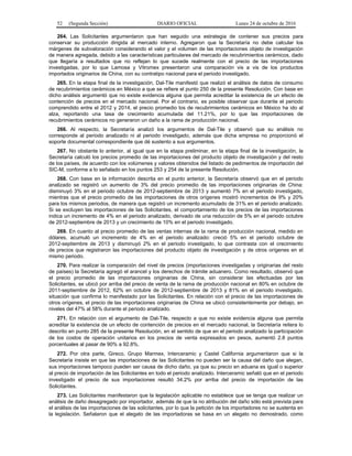 52 (Segunda Sección) DIARIO OFICIAL Lunes 24 de octubre de 2016
264. Las Solicitantes argumentaron que han seguido una estrategia de contener sus precios para
conservar su producción dirigida al mercado interno. Agregaron que la Secretaría no debe calcular los
márgenes de subvaloración considerando el valor y el volumen de las importaciones objeto de investigación
de manera agregada, debido a las características particulares del mercado de recubrimientos cerámicos, dado
que llegaría a resultados que no reflejan lo que sucede realmente con el precio de las importaciones
investigadas, por lo que Lamosa y Vitromex presentaron una comparación vis a vis de los productos
importados originarios de China, con su contratipo nacional para el periodo investigado.
265. En la etapa final de la investigación, Dal-Tile manifestó que realizó el análisis de datos de consumo
de recubrimientos cerámicos en México a que se refiere el punto 250 de la presente Resolución. Con base en
dicho análisis argumentó que no existe evidencia alguna que permita acreditar la existencia de un efecto de
contención de precios en el mercado nacional. Por el contrario, es posible observar que durante el periodo
comprendido entre el 2012 y 2014, el precio promedio los de recubrimientos cerámicos en México ha ido al
alza, reportando una tasa de crecimiento acumulada del 11.21%, por lo que las importaciones de
recubrimientos cerámicos no generaron un daño a la rama de producción nacional.
266. Al respecto, la Secretaría analizó los argumentos de Dal-Tile y observó que su análisis no
corresponde al periodo analizado ni al periodo investigado, además que dicha empresa no proporcionó el
soporte documental correspondiente que dé sustento a sus argumentos.
267. No obstante lo anterior, al igual que en la etapa preliminar, en la etapa final de la investigación, la
Secretaría calculó los precios promedio de las importaciones del producto objeto de investigación y del resto
de los países, de acuerdo con los volúmenes y valores obtenidos del listado de pedimentos de importación del
SIC-M, conforme a lo señalado en los puntos 253 y 254 de la presente Resolución.
268. Con base en la información descrita en el punto anterior, la Secretaría observó que en el periodo
analizado se registró un aumento de 3% del precio promedio de las importaciones originarias de China:
disminuyó 3% en el periodo octubre de 2012-septiembre de 2013 y aumentó 7% en el periodo investigado,
mientras que el precio promedio de las importaciones de otros orígenes mostró incrementos de 9% y 20%
para los mismos periodos, de manera que registró un incremento acumulado de 31% en el periodo analizado.
Si se excluyen las importaciones de las Solicitantes, el comportamiento de los precios de las importaciones
indica un incremento de 4% en el periodo analizado, derivado de una reducción de 5% en el periodo octubre
de 2012-septiembre de 2013 y un crecimiento de 10% en el periodo investigado.
269. En cuanto al precio promedio de las ventas internas de la rama de producción nacional, medido en
dólares, acumuló un incremento de 4% en el periodo analizado: creció 5% en el periodo octubre de
2012-septiembre de 2013 y disminuyó 2% en el periodo investigado, lo que contrasta con el crecimiento
de precios que registraron las importaciones del producto objeto de investigación y de otros orígenes en el
mismo periodo.
270. Para realizar la comparación del nivel de precios (importaciones investigadas y originarias del resto
de países) la Secretaría agregó el arancel y los derechos de trámite aduanero. Como resultado, observó que
el precio promedio de las importaciones originarias de China, sin considerar las efectuadas por las
Solicitantes, se ubicó por arriba del precio de venta de la rama de producción nacional en 80% en octubre de
2011-septiembre de 2012, 62% en octubre de 2012-septiembre de 2013 y 81% en el periodo investigado,
situación que confirma lo manifestado por las Solicitantes. En relación con el precio de las importaciones de
otros orígenes, el precio de las importaciones originarias de China se ubicó consistentemente por debajo, en
niveles del 47% al 58% durante el periodo analizado.
271. En relación con el argumento de Dal-Tile, respecto a que no existe evidencia alguna que permita
acreditar la existencia de un efecto de contención de precios en el mercado nacional, la Secretaría reitera lo
descrito en punto 285 de la presente Resolución, en el sentido de que en el periodo analizado la participación
de los costos de operación unitarios en los precios de venta expresados en pesos, aumentó 2.8 puntos
porcentuales al pasar de 90% a 92.8%.
272. Por otra parte, Gireco, Grupo Marmex, Interceramic y Castel California argumentaron que si la
Secretaría insiste en que las importaciones de las Solicitantes no pueden ser la causa del daño que alegan,
sus importaciones tampoco pueden ser causa de dicho daño, ya que su precio en aduana es igual o superior
al precio de importación de las Solicitantes en todo el periodo analizado. Interceramic señaló que en el periodo
investigado el precio de sus importaciones resultó 34.2% por arriba del precio de importación de las
Solicitantes.
273. Las Solicitantes manifestaron que la legislación aplicable no establece que se tenga que realizar un
análisis de daño desagregado por importador, además de que la no atribución del daño sólo está prevista para
el análisis de las importaciones de las solicitantes, por lo que la petición de los importadores no se sustenta en
la legislación. Señalaron que el alegato de las importadoras se basa en un alegato no demostrado, como
 