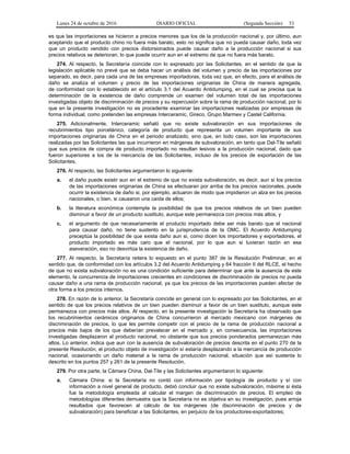Lunes 24 de octubre de 2016 DIARIO OFICIAL (Segunda Sección) 53
es que las importaciones se hicieron a precios menores que los de la producción nacional y, por último, aun
aceptando que el producto chino no fuera más barato, esto no significa que no pueda causar daño, toda vez
que un producto vendido con precios distorsionados puede causar daño a la producción nacional si sus
precios relativos se deterioran, lo que puede ocurrir aun en el extremo de que no fuera más barato.
274. Al respecto, la Secretaría coincide con lo expresado por las Solicitantes, en el sentido de que la
legislación aplicable no prevé que se deba hacer un análisis del volumen y precio de las importaciones por
separado, es decir, para cada una de las empresas importadoras, toda vez que, en efecto, para el análisis de
daño se analiza el volumen y precio de las importaciones originarias de China de manera agregada,
de conformidad con lo establecido en el artículo 3.1 del Acuerdo Antidumping, en el cual se precisa que la
determinación de la existencia de daño comprende un examen del volumen total de las importaciones
investigadas objeto de discriminación de precios y su repercusión sobre la rama de producción nacional, por lo
que en la presente investigación no es procedente examinar las importaciones realizadas por empresas de
forma individual, como pretenden las empresas Interceramic, Gireco, Grupo Marmex y Castel California.
275. Adicionalmente, Interceramic señaló que no existe subvaloración en sus importaciones de
recubrimientos tipo porcelánico, categoría de producto que representa un volumen importante de sus
importaciones originarias de China en el periodo analizado, sino que, en todo caso, son las importaciones
realizadas por las Solicitantes las que incurrieron en márgenes de subvaloración, en tanto que Dal-Tile señaló
que sus precios de compra de producto importado no resultan lesivos a la producción nacional, dado que
fueron superiores a los de la mercancía de las Solicitantes, incluso de los precios de exportación de las
Solicitantes.
276. Al respecto, las Solicitantes argumentaron lo siguiente:
a. el daño puede existir aun en el extremo de que no exista subvaloración, es decir, aun si los precios
de las importaciones originarias de China se efectuaran por arriba de los precios nacionales, puede
ocurrir la existencia de daño si, por ejemplo, actuaron de modo que impidieron un alza en los precios
nacionales, o bien, si causaron una caída de ellos;
b. la literatura económica contempla la posibilidad de que los precios relativos de un bien pueden
disminuir a favor de un producto sustituto, aunque este permanezca con precios más altos, y
c. el argumento de que necesariamente el producto importado debe ser más barato que el nacional
para causar daño, no tiene sustento en la jurisprudencia de la OMC. El Acuerdo Antidumping
preceptúa la posibilidad de que exista daño aun si, como dicen los importadores y exportadores, el
producto importado es más caro que el nacional, por lo que aun si tuvieran razón en esa
aseveración, eso no desvirtúa la existencia de daño.
277. Al respecto, la Secretaría reitera lo expuesto en el punto 387 de la Resolución Preliminar, en el
sentido que, de conformidad con los artículos 3.2 del Acuerdo Antidumping y 64 fracción II del RLCE, el hecho
de que no exista subvaloración no es una condición suficiente para determinar que ante la ausencia de este
elemento, la concurrencia de importaciones crecientes en condiciones de discriminación de precios no pueda
causar daño a una rama de producción nacional, ya que los precios de las importaciones pueden afectar de
otra forma a los precios internos.
278. En razón de lo anterior, la Secretaría coincide en general con lo expresado por las Solicitantes, en el
sentido de que los precios relativos de un bien pueden disminuir a favor de un bien sustituto, aunque este
permanezca con precios más altos. Al respecto, en la presente investigación la Secretaría ha observado que
los recubrimientos cerámicos originarios de China concurrieron al mercado mexicano con márgenes de
discriminación de precios, lo que les permite competir con el precio de la rama de producción nacional a
precios más bajos de los que deberían prevalecer en el mercado y, en consecuencia, las importaciones
investigadas desplazaron al producto nacional, no obstante que sus precios ponderados permanezcan más
altos. Lo anterior, indica que aun con la ausencia de subvaloración de precios descrita en el punto 270 de la
presente Resolución, el producto objeto de investigación sí estaría desplazando a la mercancía de producción
nacional, ocasionando un daño material a la rama de producción nacional, situación que así sustenta lo
descrito en los puntos 257 y 261 de la presente Resolución.
279. Por otra parte, la Cámara China, Dal-Tile y las Solicitantes argumentaron lo siguiente:
a. Cámara China: si la Secretaría no contó con información por tipología de producto y sí con
información a nivel general de producto, debió concluir que no existe subvaloración, máxime si ésta
fue la metodología empleada al calcular el margen de discriminación de precios. El empleo de
metodologías diferentes demuestra que la Secretaría no es objetiva en su investigación, pues arroja
resultados que favorecen al cálculo de los márgenes (de discriminación de precios y de
subvaloración) para beneficiar a las Solicitantes, en perjuicio de los productores-exportadores;
 