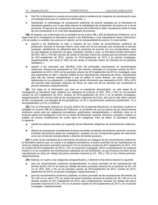 54 (Segunda Sección) DIARIO OFICIAL Lunes 24 de octubre de 2016
b. Dal-Tile: la Secretaría no puede pronunciarse sobre la existencia de márgenes de subvaloración para
una tipología de la que no cuenta con información, y
c. Solicitantes: la metodología de comparación preliminar de precios adoptada por la Secretaría es
demasiado genérica, por lo que debe retomar la metodología de comparación de precios vis a vis de
productos. El ejercicio de comparación de precios de la Secretaría debe robustecerse sobre la base
de una comparación a un nivel más desagregado de producto.
280. Al respecto, de conformidad con lo señalado en los puntos 398 y 400 de Resolución Preliminar, en la
etapa final de la investigación la Secretaría requirió a las Solicitantes y a las importadoras mayor información,
a fin de realizar un análisis más preciso en relación con la comparabilidad de precios. En este sentido:
a. requirió a las Solicitantes el valor y volumen de sus ventas de recubrimientos cerámicos de
producción nacional al mercado interno, para cada uno de los periodos que comprende el periodo
analizado, identificando los diferentes tipos de productos de acuerdo con sus características, entre
las que destacan la absorción de agua, acabados, tamaño y usos. La Secretaría recibió información
del 53%, 66% y 73% del volumen de ventas al mercado interno de Lamosa para los periodos octubre
de 2011-septiembre de 2012, octubre de 2012-septiembre de 2013 y el periodo investigado,
respectivamente, así como el 100% de las ventas al mercado interno de Vitromex en los periodos
señalados, y
b. requirió a las empresas que identificó como las principales importadoras de recubrimientos
cerámicos, mismas que representan el 74% del volumen importado en el periodo octubre de 2011-
septiembre de 2012 y 83% en los periodos octubre de 2012-septiembre de 2013 e investigado, para
que presentaran el valor y volumen totales de sus importaciones originarias de China, considerando
para ello las mismas características a que se refiere el inciso anterior, así como información
relacionada con su adquisición. La Secretaría recibió información que representa el 34%, 39% y 42%
del volumen total importado originario de China, en cada uno de los periodos que comprende el
periodo analizado, respectivamente.
281. Con base en la información que obra en el expediente administrativo, en esta etapa de la
investigación la Secretaría logró clasificar por categoría de producto el 45%, 50% y 53% en los periodos
octubre de 2011-septiembre de 2012, octubre de 2012-septiembre de 2013 y en el periodo investigado,
respectivamente, del volumen total de las importaciones originarias de China, del cual en este último periodo
el 94% correspondió a la tipología de los porcelánicos, el 3% a recubrimientos cerámicos gresificados, 1% a
semigresificados y el 2% a cottoforte.
282. Con la información descrita en el punto anterior de la presente Resolución, la Secretaría confirmó lo
señalado en el punto 396 de la Resolución Preliminar, en el sentido de que los precios de los recubrimientos
cerámicos varían para las categorías porcelánicos, gresificados, semigresificados y cottoforte, tanto en el
producto objeto de investigación, como en su similar de fabricación nacional. Asimismo, procedió a realizar un
análisis de precios considerando los cuatro tipos de categorías. Para tal efecto, la Secretaría realizó
lo siguiente:
a. calculó los precios promedio por separado de las diferentes categorías de recubrimientos cerámicos,
y
b. efectuó la comparación considerando el precio promedio ponderado del producto nacional y el precio
promedio del producto objeto de investigación, ajustado con los consiguientes gastos de internación
como son el arancel correspondiente y derecho de trámite aduanero.
283. A partir de los resultados de la información de precios por categoría de los recubrimientos cerámicos,
la Secretaría observó que, en cuanto a la categoría porcelánica, el precio promedio de las importaciones se
ubicó por debajo del precio promedio nacional en 3% en el periodo octubre de 2011-septiembre de 2012, 17%
en octubre de 2012-septiembre de 2013 y 13% en el periodo investigado. Dicho comportamiento se mantiene
incluso si no se consideran las importaciones realizadas por las Solicitantes, ya que el precio promedio de las
importaciones se ubicó por debajo del precio promedio nacional en 3%, 18% y 10% en los mismos periodos,
respectivamente.
284. Además, en cuanto a las categorías semigresificados y cottoforte la Secretaría observó lo siguiente:
a. para los recubrimientos cerámicos semigresificados, el precio promedio de las importaciones del
tamaño de 60 x 60 cm se ubicó por debajo del precio promedio nacional de un producto de 55 x 55
cm en 20%, 20% y 4% en los periodos octubre de 2012-septiembre de 2013, octubre de 2013-
septiembre de 2014 y el periodo investigado, respectivamente, y
b. para los recubrimientos cerámicos cottoforte, el precio promedio de las importaciones del tamaño de
30 x 60 cm se ubicó 17% por arriba del precio promedio nacional de tamaño de 35 x 60 cm en el
periodo octubre de 2011-septiembre de 2012; para posteriormente ubicarse por debajo del precio
promedio nacional en 0.3% y 4% en el periodo octubre de 2012-septiembre de 2013 y en el periodo
investigado, respectivamente.
 