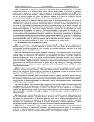 Lunes 24 de octubre de 2016 DIARIO OFICIAL (Segunda Sección) 55
285. Adicionalmente, en relación con lo descrito en el punto 326 de la presente Resolución, la Secretaría
concluyó que, además de la depresión de los precios internos, la participación de los costos de operación
unitarios en los precios de venta expresados en pesos en el periodo analizado, aumentó 2.8 puntos
porcentuales al pasar de 90% a 92.8%. Lo anterior, confirma la existencia de contención de precios, toda vez
que en el periodo analizado los costos de operación unitarios de la rama de producción nacional
incrementaron su proporción en relación al precio de venta expresado en pesos.
286. De acuerdo con los resultados descritos anteriormente, la Secretaría concluyó que, si bien durante el
periodo analizado el precio promedio de las importaciones del producto objeto de investigación se ubicó por
arriba del precio promedio de las ventas internas de la rama de producción nacional, esto no impidió que el
precio de las importaciones originarias de China causara un desplazamiento de las ventas internas y una
menor participación de mercado de la rama de producción nacional. Situación que así sustentan las
importaciones originarias de China de la categoría porcelánica, mismas que se efectuaron con niveles
significativos de subvaloración con respecto a los precios nacionales, lo que propició un crecimiento en el
volumen de las importaciones de recubrimientos cerámicos originarias de China y su participación en
el mercado nacional. Adicionalmente, la Secretaría determinó que las crecientes importaciones de la categoría
de porcelánicos a niveles de precios inferiores a los que se hubieran realizado de no ser por los márgenes de
discriminación de precios establecidos en el punto 177 de la presente Resolución, limitaron el crecimiento del
precio de venta de la rama de producción nacional que de otra forma se hubiera registrado, a la par de los
precios de las importaciones originarias de China y de las importaciones de otros orígenes.
7. Efectos sobre la rama de producción nacional
287. Con fundamento en lo dispuesto en los artículos 3.1, 3.2, 3.4 y 3.6 del Acuerdo Antidumping, 41
fracción III de la LCE y 64 fracción III del RLCE, la Secretaría evaluó los efectos de las importaciones de
recubrimientos cerámicos originarias de China, sobre los indicadores económicos y financieros de la rama
de producción nacional del producto similar.
288. Las Solicitantes indicaron que los resultados económicos y financieros de la rama de producción
nacional registraron una tendencia negativa durante el periodo analizado ante las crecientes importaciones del
producto objeto de investigación en condiciones de discriminación de precios, causando: pérdida de
participación de mercado, caída en las ventas, producción nacional orientada al mercado interno, utilización
de la capacidad instalada y productividad. Asimismo, una parte importante de la rama de producción nacional
opera con pérdidas y márgenes negativos. Señalaron que los resultados adversos en sus indicadores están
relacionados con la práctica de discriminación de precios bajo la cual ingresan los productos originarios de
China y que aun sin considerar sus propias importaciones, las tendencias adversas y pérdidas de ventas
potenciales se mantienen.
289. En la etapa preliminar de la investigación, Interceramic indicó que los datos de la producción nacional
orientada al mercado interno son menores a las ventas al mercado interno durante todo el periodo analizado,
sobre lo cual cuestionó si vendieron más de lo producido, si dichas ventas incluyen las ventas de producto
importado y si las cifras reportadas por las Solicitantes son confiables.
290. Al respecto, la Secretaría revisó los datos de la producción nacional orientada al mercado interno y
las ventas al mercado interno de la rama de producción nacional durante todo el periodo analizado y encontró
que, en efecto, la producción nacional orientada al mercado interno es menor a las ventas al mercado interno,
pero únicamente en el periodo investigado, lo que se debe a que las Solicitantes disminuyeron sus inventarios
en 10% en el periodo investigado.
291. Al igual que en la etapa preliminar de la investigación, para evaluar los efectos de las importaciones
investigadas sobre la rama de producción nacional, la Secretaría consideró la información de los indicadores
económicos proporcionados por Lamosa y Vitromex. De acuerdo con dicha información, la Secretaría
confirmó que la producción de la rama de producción nacional aumentó 1% en el periodo octubre de 2012-
septiembre de 2013 y bajó 9% en el periodo investigado, por lo que acumuló una reducción de 9% durante el
periodo analizado.
292. La producción orientada al mercado interno de la rama de producción nacional, si bien se incrementó
2% en el periodo octubre de 2012-septiembre de 2013, disminuyó 10% en el periodo investigado, de manera
que registró una reducción de 8% en el periodo analizado, por lo que en términos relativos se observó una
tendencia decreciente de su participación en el CNA, al pasar de una participación de 61% en el periodo
octubre de 2011-septiembre de 2012 a 57% en el periodo investigado y acumuló una pérdida de 4 puntos
porcentuales durante el periodo analizado, debido al crecimiento de las importaciones investigadas.
293. Asimismo, al considerar las ventas al mercado interno, la Secretaría también apreció que la rama de
producción nacional no se benefició del crecimiento que observó el consumo interno de recubrimientos
cerámicos en el periodo analizado, inclusive registró una pérdida de participación de 3 puntos porcentuales en
el periodo analizado, al pasar de una participación del 62% a 59% en el periodo analizado.
 
