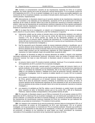 56 (Segunda Sección) DIARIO OFICIAL Lunes 24 de octubre de 2016
294. Contrario al comportamiento creciente de las importaciones originarias de China en el periodo
analizado, las ventas internas de la rama de producción nacional disminuyeron 1% en el periodo octubre de
2012-septiembre de 2013 y 3% en el periodo investigado, por lo que de manera acumulada registraron una
contracción de 3% en el periodo analizado. Las ventas al mercado externo disminuyeron 3%, 8% y 11% en los
mismos periodos, respectivamente.
295. Adicionalmente, la Secretaría observó que el aumento absoluto de las importaciones originarias de
China, sin considerar a las realizadas por las Solicitantes, representó el 51% de la disminución en términos
absolutos de las ventas al mercado interno de la rama de producción nacional en el periodo analizado. Lo
anterior, indica que las importaciones de recubrimientos cerámicos originarias de China, ganaron participación
en el mercado nacional, desplazando a las ventas al mercado interno de la rama de producción nacional y
limitando el crecimiento de la misma.
296. En la etapa final de la investigación, en relación con el desplazamiento de las ventas al mercado
interno descrito en el punto anterior, Interceramic y Dal-Tile manifestaron lo siguiente:
a. Interceramic señaló que las ventas al mercado interno de las Solicitantes mostraron una caída de
2.4% en el periodo analizado, en tanto que las ventas del resto de los productores nacionales
crecieron 7.1%. En el mismo periodo, las ventas de las Solicitantes perdieron 2.7 puntos
porcentuales en el consumo interno, resultado del crecimiento de 1.4 puntos porcentuales de las
ventas del resto de los productores, del crecimiento de 0.3 puntos de sus importaciones y 0.9 puntos
del resto de las importaciones investigadas, y
b. Dal-Tile argumentó que la Secretaría señaló de manera totalmente arbitraria e injustificada, que el
aumento absoluto de las importaciones originarias de China representó el 41% de la disminución en
términos absolutos de las ventas al mercado interno de la rama de producción nacional, por lo que de
manera ilegal concluyó que las importaciones originarias de China desplazaron a los productos
mexicanos, sin haber analizado ningún otro posible factor causante de daño.
297. Al respecto, la Secretaría se allegó de mayores elementos de análisis y requirió a las empresas
nacionales productoras de recubrimientos cerámicos, información sobre sus ventas al mercado interno de
producción nacional. Con base en esta información, la Secretaría calculó el consumo interno y observó
lo siguiente:
a. el consumo interno creció 2% durante el periodo analizado, disminuyó 1% en el periodo octubre de
2012-septiembre de 2013 y aumentó 3% en el periodo investigado;
b. si bien la rama de producción nacional perdió 3 puntos porcentuales del consumo interno en el
periodo analizado, de los cuales 1 punto porcentual se explicaría por las importaciones originarias de
China, sin considerar las realizadas por las Solicitantes, ello no fue óbice para que dicha caída se
refleje en una pérdida de ingresos y utilidades de la rama de producción nacional, atribuible a las
importaciones investigadas, como lo sustenta el análisis descrito en el punto 323 de la presente
Resolución;
c. por lo anterior, la Secretaría confirma que las importaciones de recubrimientos cerámicos originarias
de China, ganaron participación en el mercado nacional, desplazando a las ventas al mercado
interno de la rama de producción nacional y limitando el crecimiento de la misma, de hecho, el
aumento absoluto de las importaciones originarias de China representó el 34% de la disminución en
términos absolutos de las ventas al mercado interno de la rama de producción nacional en el periodo
investigado, y
d. con respecto a lo señalado por Dal-Tile, relativo a que la Secretaría no analizó ningún otro posible
factor causante de daño, la Secretaría precisa que en los puntos 492 a 529 de la Resolución
Preliminar, realizó el análisis correspondiente a otros posibles factores de daño.
298. Por otra parte, la Secretaría observó que el CNA se incrementó 3% en el periodo octubre de 2012-
septiembre de 2013 y disminuyó 5% en el periodo investigado, con una disminución acumulada de 2% en el
periodo analizado. La contracción del CNA en el periodo analizado, es contraria al crecimiento observado por
las importaciones de recubrimientos cerámicos originarias de China (sin considerar las que realizaron las
Solicitantes), ya que éstas se incrementaron 11% durante el mismo periodo.
299. Con respecto a los inventarios de la rama de producción nacional, éstos se incrementaron 25% en el
periodo comprendido de octubre de 2012-septiembre de 2013, pero disminuyeron 10% en el periodo
investigado, con lo que acumularon un incremento de 13% en el periodo analizado. Situación que confirma lo
manifestado por las Solicitantes en esta etapa de la investigación, al indicar que, aunque bajaron los niveles
de producción, el deterioro en los volúmenes de venta originó una mayor acumulación de inventarios
nacionales en forma paralela al crecimiento de las importaciones originarias de China.
 
