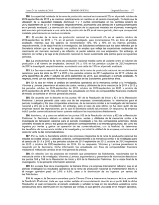 Lunes 24 de octubre de 2016 DIARIO OFICIAL (Segunda Sección) 57
300. La capacidad instalada de la rama de producción nacional se incrementó 2% en el periodo octubre de
2012-septiembre de 2013 y se mantuvo prácticamente sin cambio en el periodo investigado. En tanto que la
utilización de la capacidad instalada disminuyó 1 y 7 puntos porcentuales en los periodos octubre de
2012-septiembre de 2013 e investigado, respectivamente, acumulando una pérdida de 8 puntos porcentuales
en el periodo analizado. La disminución de la utilización de la capacidad instalada en el periodo investigado
está asociada principalmente a una caída de la producción de 9% en el mismo periodo, dado que la capacidad
instalada prácticamente se mantuvo constante.
301. El empleo de la rama de producción nacional se incrementó 4% en el periodo octubre de
2012-septiembre de 2013 y 1% en el periodo investigado, para incrementarse 5% en todo el periodo
analizado, mientras que los salarios se incrementaron 13%, 6% y 19% en los mismos periodos,
respectivamente. En la etapa final de la investigación, las Solicitantes señalaron que los datos referidos por la
Secretaría indican que se ha seguido una política de empleo que refleja las expectativas moderadas de
crecimiento del mercado nacional y de inflación, al pactar salarios con sus empleados. Sin embargo, el
deterioro de ventas y la baja en la producción nacional no hacen sustentable esta política para los siguientes
periodos.
302. La productividad de la rama de producción nacional medida como el cociente entre el volumen de
producción y el número de empleados, decreció 3% y 10% en los periodos octubre de 2012-septiembre
de 2013 e investigado, respectivamente, acumulando una caída de 13% en el periodo analizado.
303. La Secretaría examinó la situación financiera de la rama de producción nacional de recubrimientos
cerámicos, para los años de 2011 a 2013 y los periodos octubre de 2011-septiembre de 2012, octubre de
2012-septiembre de 2013 y octubre de 2013-septiembre de 2014, que constituyen el periodo analizado. Al
respecto, contó con los estados financieros dictaminados de las Solicitantes, para dichos años.
304. En lo que se refiere al análisis de beneficios operativos de la mercancía similar a la investigada,
Vitromex y Lamosa presentaron el estado de costos, ventas y utilidades de dicha mercancía de 2011 a 2013 y
los periodos octubre de 2011-septiembre de 2012, octubre de 2012-septiembre de 2013 y octubre de
2013-septiembre de 2014. Esta información fue actualizada con fines de comparabilidad financiera mediante
el método de cambios en el nivel general de precios.
305. De acuerdo con lo descrito en los puntos 161 de la Resolución de Inicio y 421 de la Resolución
Preliminar, Lamosa presentó para cada una de las empresas comercializadoras, la información para el
periodo investigado y los dos comparables anteriores, de la mercancía similar a la investigada de fabricación
nacional y otro de la de importación, sin embargo, para el caso de este último, no fue claro quién de las
empresas realizó las importaciones, por lo que la Secretaría solicitó tal precisión. En respuesta, la empresa
indicó que las comercializadoras fueron quienes realizaron las importaciones directamente.
306. Asimismo, tal y como se señaló en los puntos 162 de la Resolución de Inicio y 422 de la Resolución
Preliminar, la Secretaría elaboró un estado de costos, ventas y utilidades de la mercancía similar a la
investigada de fabricación nacional para el periodo investigado y los dos comparables anteriores, donde
consideró el costo de venta y los gastos de operación correspondientes a la empresa productora, así como los
ingresos por ventas y gastos de operación de las comercializadoras, con la finalidad de determinar
los beneficios de la mercancía similar a la investigada y no incluir la utilidad de la empresa productora en el
costo de venta de las comercializadoras.
307. Por su parte, la Secretaría solicitó a las empresas integrantes de la rama de producción nacional los
estados de costos ventas y utilidades unitarios, correspondientes a la mercancía similar a la investigada para
el periodo de 2011 a 2013 y los periodos octubre de 2011-septiembre de 2012; octubre de 2012-septiembre
de 2013 y octubre de 2013-septiembre de 2014. En su respuesta, Vitromex y Lamosa presentaron lo
requerido por la Secretaría. Dicha información fue actualizada con fines de comparabilidad financiera
mediante el método de cambios en el nivel general de precios.
308. En relación con los proyectos de inversión que presentaron las Solicitantes, relacionados con la
mercancía similar a la investigada, Vitromex y Lamosa, argumentaron y presentaron la información descrita en
los puntos 163 y 164 de la Resolución de Inicio y 424 de la Resolución Preliminar. En la etapa final de la
investigación, no se presentó información adicional.
309. En la etapa final de la investigación, la Cámara China y la empresa Interceramic indicaron que en el
periodo investigado los resultados operativos de la rama de producción nacional se incrementaron 69.8% y
el margen operativo pasó de 3.9% a 6.9%, pese a la disminución de los ingresos por ventas de
las Solicitantes.
310. Al respecto, la Secretaría considera que la Cámara China e Interceramic hacen una lectura parcial de
la Resolución Preliminar, toda vez que omiten señalar el comportamiento descrito en el punto 444 de dicha
Resolución, el cual corresponde al periodo analizado y señalan la baja en los beneficios operativos como
consecuencia de la disminución en los ingresos por ventas, lo que generó una caída en el margen operativo,
 