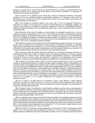 58 (Segunda Sección) DIARIO OFICIAL Lunes 24 de octubre de 2016
aunado a lo mencionado en el punto 430 de esa misma Resolución, que refiere al comportamiento de los
resultados operativos como consecuencia de la reducción en los costos de operación, en respuesta a la
disminución en el volumen de producción.
311. En relación con lo señalado en los puntos 439 y 440 de la Resolución Preliminar, Interceramic
manifestó que es muy complicado replicar la metodología utilizada por la Secretaría, dado el tipo de
información de que se trata y los criterios contables que se utilizan, por lo que solicitó tener acceso a los
cálculos efectuados por la Secretaría.
312. A este respecto, la Secretaría señaló en los puntos 420 y 421 de la Resolución Preliminar la
información que utilizó y en los puntos 422 y 435 de la misma Resolución, la metodología empleada, sin
soslayar que la empresa no consideró la información actualizada con fines de comparabilidad financiera,
mediante el método de cambios en el nivel general de precios, tal y como lo menciona el punto 440 de la
misma Resolución.
313. Interceramic indicó que la Secretaría no debió analizar los resultados operativos de la rama de
producción nacional correspondientes a 2011, 2012 y 2013, toda vez que éstos no corresponden al periodo
analizado. Al respecto, la Secretaría aclara que tal y como se señaló en los puntos 217 de la Resolución de
Inicio y 2 de la Resolución Preliminar, el periodo de análisis de daño y causalidad a la rama de producción
nacional corresponde al comprendido del 1 de octubre de 2011 al 30 de septiembre de 2014, por lo que los
años 2011, 2012 y 2013, sí pertenecen al periodo analizado.
314. Interceramic indicó que del análisis individual de las Solicitantes se puede concluir que, en todo caso,
la que muestra un deterioro en los resultados y margen operativo es Vitromex. Al respecto, es importante
aclarar que de conformidad con los artículos 3.1, 3.4 y 3.5 del Acuerdo Antidumping; 39 y 41 de la LCE, y 64
y 69 del RLCE, la Secretaría debe realizar el análisis para la rama de producción nacional en su conjunto, y no
un análisis individual de las empresas que conforman la rama de producción nacional.
315. Interceramic señaló que existen diferencias importantes en la información reportada, referente a la
participación promedio de los costos de materia prima en los costos de fabricación de Lamosa, respecto
a los reportados por Vitromex para el periodo analizado. Adicionalmente presentó el comportamiento
individual del precio de venta y costos de producción y operación de las Solicitantes para el periodo
investigado, y concluyó que la Secretaría debe analizar esta diferencia en la participación en los costos.
316. Al respecto, la Secretaría solicitó a cada una de las empresas integrantes de la rama de producción
nacional de recubrimientos cerámicos, el estado de costos ventas y utilidades unitario, correspondiente a la
mercancía similar a la investigada para el periodo de 2011 a 2013 y los periodos octubre de 2011-septiembre
de 2012, octubre de 2012-septiembre de 2013 y octubre de 2013-septiembre de 2014, tal y como lo señala el
punto 423 de la Resolución Preliminar, dicha información fue razonable y describe el comportamiento de los
costos de operación y su participación en el ingreso unitario, así como el margen operativo de la rama de
producción nacional tal como se señaló en el punto 447 de la misma Resolución. Es importante aclarar, tal y
como se señaló anteriormente, que de conformidad con los artículos 3.1, 3.4 y 3.5 del Acuerdo Antidumping;
39 y 41 de la LCE, y 64 y 69 del RLCE, la Secretaría debe realizar el análisis para la rama de producción
nacional en su conjunto, y no un análisis individual de las empresas que conforman la rama de
producción nacional.
317. Por su parte, en la etapa final de la investigación, Gireco, Grupo Marmex y Castel California
presentaron una serie de notas de prensa en las que se menciona que las Solicitantes han anunciado
inversiones. Señalaron que si bien dichas notas no corresponden al periodo investigado, sí corresponden a la
producción de recubrimientos cerámicos.
318. Al respecto, Gireco, Grupo Marmex y Castel California admitieron que las notas no corresponden al
periodo investigado. Asimismo, la Secretaría señaló que éstas no hacen referencia a inversiones específicas
para el producto similar al investigado, sino a inversiones futuras, que para el caso de Lamosa, entre otras,
refieren a una planta cogeneradora de electricidad, en tanto que, para Vitromex, las inversiones involucran en
general a Grupo Industrial Saltillo, S.A.B. de C.V.
319. En lo referente a la producción nacional de la mercancía similar a la investigada destinada al mercado
interno, de conformidad con lo señalado en los puntos 304 y 305 de la presente Resolución, la Secretaría
analizó los resultados operativos de la rama de producción nacional de recubrimientos cerámicos, y encontró
que en 2012 reportaron un crecimiento del 29.2%, como resultado del aumento de los ingresos por ventas en
4.8%, en tanto que los costos de operación se incrementaron en 1.7%, por lo que el margen operativo creció
2.6 puntos porcentuales al pasar de 11.3% a 14% positivo.
320. Para el 2013, los resultados operativos registraron una disminución de 38%, los ingresos por ventas
cayeron 7%, en tanto que los costos de operación lo hicieron en 1.8%, lo que dio como resultado que el
margen operativo se deteriorara 4.6 puntos porcentuales al quedar en 9.3%. En general, para 2013 respecto
 