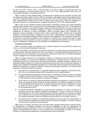 60 (Segunda Sección) DIARIO OFICIAL Lunes 24 de octubre de 2016
de: 2.94 en el 2011, 2.68 en 2012 y 2.22 para 2013. En lo que se refiere a la prueba del ácido, los
índices registrados en el mismo periodo fueron de: 2.64; 2.36 y 1.92, respectivamente, razón por la que
los consideró aceptables con tendencia decreciente.
333. En cuanto al nivel de apalancamiento, normalmente se considera que una proporción de pasivo total
con respecto al capital contable, inferior al 100% es manejable. La Secretaría observó que el apalancamiento
se ubicó en niveles adecuados con tendencia creciente en 2011, 2012 y 2013 al reportar cifras de 33%, 38% y
53%, respectivamente, mientras que la razón de pasivo total a activo total o deuda fue aceptable con
tendencia creciente en los mismos periodos, al registrar niveles de 25%, 27% y 35%, respectivamente.
334. A partir de los resultados descritos anteriormente, la Secretaría concluyó que existen elementos
suficientes para sustentar que la concurrencia de las importaciones originarias de China, en condiciones de
discriminación de precios, causó efectos negativos reales en indicadores relevantes de la rama de producción
nacional, en particular, en el periodo investigado se observó una disminución en indicadores tales como
participación de mercado (3 puntos porcentuales), ventas al mercado interno (3%), producción (9%),
producción nacional orientada al mercado interno (10%), productividad (10%), utilización de la capacidad
instalada (7 puntos porcentuales) e ingresos por ventas (5.3%). Adicionalmente, en el periodo analizado
disminuyeron los beneficios operativos (38.6%), debido a la baja registrada en los ingresos por ventas (9%),
en tanto que, en el periodo investigado, si bien reportaron un aumento, fue a causa de una baja en mayor
medida de los costos de operación, ya que los ingresos por ventas también reportaron una caída, situación
que se vio reflejada en indicadores como la contribución a la rentabilidad de las inversiones.
8. Elementos adicionales
335. La Secretaría analizó los indicadores de la industria productora de recubrimientos cerámicos de
China, así como el potencial exportador de este país.
336. Las Solicitantes argumentaron que el mercado mexicano es un destino natural para las exportaciones
de recubrimientos cerámicos originarias de China, considerando la capacidad libremente disponible con que
cuenta dicho país para la fabricación de esta mercancía y dado que en varios de los mercados estratégicos
del país investigado se han impuesto medidas antidumping.
337. En la etapa preliminar de la investigación, conforme a lo descrito en los puntos 458 a 462 de la
Resolución Preliminar y en virtud de los argumentos esgrimidos por Industrias Promi y la Cámara China,
la Secretaría requirió a la Cámara China información de producción, capacidad instalada y utilización de la
capacidad instalada, relativos a la industria de recubrimientos cerámicos de China en el periodo analizado. La
Cámara China presentó las estadísticas realizadas por la “Asociación China de Productos de Construcción y
Sanitarios de Cerámica” y el artículo "Producción mundial de recubrimientos cerámicos". Con base en dicha
información, la Secretaría observó lo siguiente:
a. la producción, las exportaciones y la capacidad instalada de China registrarían incrementos de 8%,
45% y 5%, en el periodo de octubre de 2014-septiembre de 2015, respectivamente;
b. la capacidad libremente disponible de China registró una tendencia creciente de 78% en el periodo
analizado, al pasar de 900 millones de metros cuadrados en octubre de 2011-septiembre de 2012
a 1,600 millones de metros cuadrados en el periodo investigado;
c. China cuenta con suficiente capacidad libremente disponible para abastecer el mercado nacional,
misma que representó 9 veces el tamaño del CNA de México en el periodo investigado y en octubre
de 2014-septiembre de 2015. Asimismo, las exportaciones de China al mundo representaron 5 veces
el tamaño del CNA de México en el periodo investigado y 7 veces su tamaño en octubre
de 2014-septiembre de 2015;
d. la capacidad libremente disponible de la industria china representó 7.2 veces el tamaño de la
producción nacional en el periodo investigado y representaría 7.3 veces su tamaño en octubre de
2014-septiembre de 2015. Estas asimetrías aportan elementos suficientes que permiten considerar
que la utilización de una parte de la capacidad libremente disponible con que cuenta China, o bien,
de su potencial exportador, podría ser significativa para la producción y el mercado mexicano, y
e. los inventarios de la industria de recubrimientos cerámicos de China para 2013 representaron 14
veces la capacidad instalada de la industria nacional en el periodo investigado y 18 veces en relación
con la producción nacional en el mismo periodo.
338. Aunado a lo anterior, se observó que China está sujeta a derechos antidumping en diversos países.
En consecuencia, la Secretaría consideró que existe la probabilidad de que las exportaciones de
recubrimientos cerámicos originarias de China, se incrementen al mercado mexicano, especialmente por su
práctica de discriminación de precios, ya que la industria china ha demostrado su interés en el mercado
mexicano con exportaciones significativas y crecientes durante el periodo analizado.
 