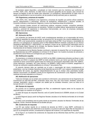 Lunes 24 de octubre de 2016 DIARIO OFICIAL (Primera Sección) 19
El inventario estará disponible y actualizado en todo momento para los miembros que conforman el
CT-PNC, OCR y OCL. Asimismo, se debe incluir la ubicación geográfica de los equipos, para conocer los
tiempos de llegada al área de interés para responder a la emergencia. Adicionalmente se debe incluir el
estado de operatividad en que se encuentra y de ser posible el tiempo estimado para su reparación.
310. Organismos y empresas de respaldo
Cada OCR y OCL, identificará a los organismos y empresas de respaldo que podrían ofrecer asistencia
técnica, asesoramiento e información, servicios de emergencia, infraestructura y servicios sociales, al
Comando Unificado a nivel Nacional, Regional y Local en las respectivas áreas de jurisdicción.
Estos recursos pueden provenir de instituciones públicas, empresas privadas, compañías petroleras,
puertos, terminales y organizaciones de voluntarios. También es posible obtener asesoramiento de expertos,
equipos y personal de organismos e instituciones internacionales, así como de empresas extranjeras
localizadas fuera del territorio Mexicano.
400. Operaciones
401. Activación del Plan
Los incidentes por derrames de HHCC serán inmediatamente atendidos por el responsable del mismo,
superada la capacidad de respuesta de éste, se activará el PLC de acuerdo a los criterios establecidos por el
OCL u OCR, y así sucesivamente, escalando de nivel hasta activar el PNC. Si por tiempos y necesidades de
atención a la contingencia es necesario activar el Plan Bilateral MEXUS mediante cualquiera de sus Anexos
Geográficos (MEXUSGOLF o MEXUSPAC), se realizará a través de las coordinaciones efectuadas entre la
S-3 del Estado Mayor General de la Armada, los Mandos Navales de RN-2 y ZN-1 con el Servicio de
Guardacostas de los Estados Unidos de América.
La Comandancia de los Mandos Navales coordinará y ejecutará el presente Plan con la participación de
las Dependencias de la APF señaladas en el Anexo D. En la figura 3 se muestra el proceso de activación y
escalamiento de los Planes de Contingencias que corresponda.
402. Notificación expedita
Al presentarse un incidente de derrame de HHCC en las ZMM o instalaciones portuarias que lleven a cabo
maniobras con HHCC o cualquier otra SNPP al medio ambiente marino; por menor que éste sea; la primera
autoridad en tener conocimiento agotará todos los medios de comunicación disponibles (radio VHF, teléfono,
correo electrónico, mensajero, etc.) para informar a la SEMAR y ASEA sobre el incidente, apegándose al
formato de notificación expedita establecido en el Anexo F del presente Plan.
El presunto derrame debe ser reportado por el autor o responsable del mismo inmediatamente al
presentarse, o por las Unidades Operativas de las Dependencias de la APF o por cualquier persona que tenga
conocimiento del suceso, los reportes independientemente de que lo reciban otras autoridades locales,
deberán comunicarse a la SEMAR a través de los Organismos de Coordinación Local, Regional o Nacional,
mediante el formato estipulado en el Anexo F.
403. Notificación de operaciones
Todos los mensajes que se emitan para coordinar la información y las operaciones de los Organismos de
Coordinación de cada fase del PNC, contendrán: fecha, hora, mes, año, huso horario, remitente, número de
mensaje, destinatario, asunto y cualquier otro detalle que se considere necesario, como se indica en el
formato SCI-201 (1-4) del SCI.
404. Equipos de respuesta
De acuerdo con la cobertura geográfica del Plan, se establecerán lugares sedes de los equipos de
respuesta según se muestran en la Figura 4.
La sede del equipo de respuesta Nacional, será el Cuartel General de la SEMAR ubicado en la Ciudad
de México;
La sede Regional (apoyo) serán las Regiones Navales ubicadas en los Mandos territoriales de la Armada
de México y
La sede Local (inmediatos) será el puerto donde se encuentren ubicados los Mandos Territoriales de las
Regiones, Zonas y Sectores Navales de los litorales del país.
405. Condiciones de respuesta
Los OC que reciban reporte de un incidente de derrame de HHCC y otras SNPP, confirmarán la
información y la evaluarán para determinar si se requiere o no poner en ejecución algún Plan de respuesta y a
qué OC le corresponde activarlo, considerando la magnitud del incidente y a la capacidad de respuesta.
En la Figura 5, se muestran las condiciones de respuesta de las diferentes fases del Plan y las Fuerzas
que las integran.
 