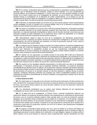 Lunes 24 de octubre de 2016 DIARIO OFICIAL (Segunda Sección) 63
354. Por lo anterior, la Secretaría determinó que las comparecientes no presentaron pruebas que lograran
demostrar que la Resolución Final de Colombia, analiza la misma situación en la que actualmente se
encuentra México con la presente investigación, y mucho menos que, por esta supuesta analogía, se deba
concluir de la misma manera que en la investigación de Colombia, ya que el hecho que Colombia haya
decidido concluir su investigación sin la aplicación de cuotas compensatorias, no se traduce en que las
importaciones del producto objeto de investigación no ingresen a México con márgenes de discriminación de
precios ni causen daño a la rama de producción nacional del producto similar.
355. Finalmente, es importante señalar que el hecho de que otros países apliquen cuotas compensatorias
al país investigado, es sólo un indicativo de su conducta desleal, mas no es un elemento concluyente de la
práctica de discriminación de precios en que incurre China.
356. Con base en lo señalado en los puntos 335 a 355 de la presente Resolución, la Secretaría consideró
que los resultados descritos en los puntos anteriores sustentan que China tiene una capacidad libremente
disponible y un potencial exportador considerable en relación con el mercado nacional, lo que indica que una
desviación marginal de estos indicadores de la industria de China, podría ser significativa en el mercado
mexicano para la producción nacional de recubrimientos cerámicos.
357. Adicionalmente, desde la etapa de inicio de la investigación, las Solicitantes proporcionaron
estimaciones sobre la magnitud que podrían alcanzar las importaciones investigadas en ausencia de cuotas
compensatorias, así como la afectación que causarían a la rama de producción nacional, o bien, sobre el
proyecto de inversión que Lamosa realizó.
358. La evaluación que la Secretaría realizó al respecto en la etapa preliminar se describe detalladamente
en los puntos 479 a 489 de la Resolución Preliminar. La Secretaría tomó en cuenta los resultados de este
examen para determinar la probabilidad fundada de que las importaciones investigadas continúen
incrementándose en el futuro inmediato, en condiciones que agraven el daño material causado a la industria
nacional, como se señala en el punto 490 de dicha Resolución.
359. En relación con los argumentos y el análisis previsto en los puntos 469 a 489 de la Resolución
Preliminar, sobre las proyecciones de los volúmenes de importaciones investigadas y las condiciones en que
se realizarían, y sobre sus efectos sobre la rama de producción nacional. En esta etapa de la investigación, la
Secretaría consideró innecesario retomarlos, en virtud de la determinación positiva de daño material a la rama
de producción nacional a que se refieren los puntos 287 a 334 de la presente Resolución.
360. De acuerdo con los resultados descritos anteriormente y la información que obra en el expediente
administrativo, la Secretaría concluyó que la capacidad libremente disponible y el potencial exportador
considerable de que dispone China, en relación con la producción nacional y el tamaño del mercado mexicano
de la mercancía similar, aunado al crecimiento que registraron las importaciones investigadas en condiciones
de discriminación de precios en el mercado nacional, en términos absolutos y relativos durante el periodo
analizado, constituyen elementos suficientes que sustentan que existe la probabilidad fundada de que las
importaciones continúen incrementándose en el futuro inmediato, lo que agravaría la condición de la rama de
producción nacional.
9. Otros factores de daño
361. De conformidad con lo dispuesto en los artículos 3.5 del Acuerdo Antidumping, 39 último párrafo de la
LCE y 69 del RLCE, la Secretaría examinó la concurrencia de factores distintos a las importaciones originarias
de China, que al mismo tiempo pudieran ser causa del daño material a la rama de producción nacional de
recubrimientos cerámicos.
362. Las Solicitantes manifestaron que no existen otros factores diferentes de las importaciones
investigadas que causen daño a la rama de producción nacional.
363. En la etapa final de la investigación, la Cámara China y diversas importadoras reiteraron sus
argumentos relativos a la existencia de factores distintos a las importaciones en condiciones de discriminación
de precios, que en el periodo analizado pudieron haber causado daño a la rama de producción nacional.
Agregaron que la Secretaría debe considerarlos para el análisis de no atribución, a fin de separar y distinguir
los efectos de dichos factores, de los presuntos causados por las importaciones investigadas. En particular,
la Cámara China señaló que la cuestión a dilucidar es en qué proporción la contracción de la industria de la
construcción causó daño a la producción nacional, con el fin de no atribuir a las importaciones investigadas
la totalidad del daño alegado.
364. Al respecto, la Secretaría desea precisar que, tal y como se señaló en el Informe del Órgano de
Apelación de CE-Accesorios de Tubería del Brasil, la autoridad investigadora tiene la facultad de elegir la
metodología para llevar a cabo el análisis de no atribución y no está obligada a realizar un análisis sobre el
efecto colectivo de los otros factores en todos los casos. Específicamente, podrían identificarse los otros
 