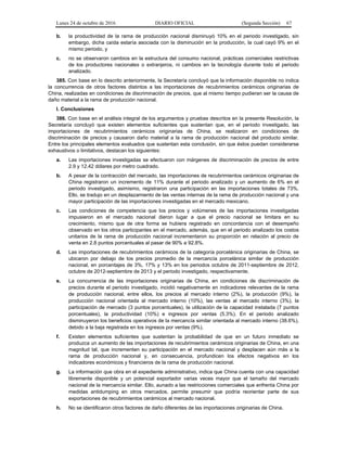 Lunes 24 de octubre de 2016 DIARIO OFICIAL (Segunda Sección) 67
b. la productividad de la rama de producción nacional disminuyó 10% en el periodo investigado, sin
embargo, dicha caída estaría asociada con la disminución en la producción, la cual cayó 9% en el
mismo periodo, y
c. no se observaron cambios en la estructura del consumo nacional, prácticas comerciales restrictivas
de los productores nacionales o extranjeros, ni cambios en la tecnología durante todo el periodo
analizado.
385. Con base en lo descrito anteriormente, la Secretaría concluyó que la información disponible no indica
la concurrencia de otros factores distintos a las importaciones de recubrimientos cerámicos originarias de
China, realizadas en condiciones de discriminación de precios, que al mismo tiempo pudieran ser la causa de
daño material a la rama de producción nacional.
I. Conclusiones
386. Con base en el análisis integral de los argumentos y pruebas descritos en la presente Resolución, la
Secretaría concluyó que existen elementos suficientes que sustentan que, en el periodo investigado, las
importaciones de recubrimientos cerámicos originarias de China, se realizaron en condiciones de
discriminación de precios y causaron daño material a la rama de producción nacional del producto similar.
Entre los principales elementos evaluados que sustentan esta conclusión, sin que éstos puedan considerarse
exhaustivos o limitativos, destacan los siguientes:
a. Las importaciones investigadas se efectuaron con márgenes de discriminación de precios de entre
2.9 y 12.42 dólares por metro cuadrado.
b. A pesar de la contracción del mercado, las importaciones de recubrimientos cerámicos originarias de
China registraron un incremento de 11% durante el periodo analizado y un aumento de 6% en el
periodo investigado, asimismo, registraron una participación en las importaciones totales de 73%.
Ello, se tradujo en un desplazamiento de las ventas internas de la rama de producción nacional y una
mayor participación de las importaciones investigadas en el mercado mexicano.
c. Las condiciones de competencia que los precios y volúmenes de las importaciones investigadas
impusieron en el mercado nacional dieron lugar a que el precio nacional se limitara en su
crecimiento, mismo que de otra forma se hubiera registrado en concordancia con el desempeño
observado en los otros participantes en el mercado, además, que en el periodo analizado los costos
unitarios de la rama de producción nacional incrementaron su proporción en relación al precio de
venta en 2.8 puntos porcentuales al pasar de 90% a 92.8%.
d. Las importaciones de recubrimientos cerámicos de la categoría porcelánica originarias de China, se
ubicaron por debajo de los precios promedio de la mercancía porcelánica similar de producción
nacional, en porcentajes de 3%, 17% y 13% en los periodos octubre de 2011-septiembre de 2012,
octubre de 2012-septiembre de 2013 y el periodo investigado, respectivamente.
e. La concurrencia de las importaciones originarias de China, en condiciones de discriminación de
precios durante el periodo investigado, incidió negativamente en indicadores relevantes de la rama
de producción nacional, entre ellos, los precios al mercado interno (2%), la producción (9%), la
producción nacional orientada al mercado interno (10%), las ventas al mercado interno (3%), la
participación de mercado (3 puntos porcentuales), la utilización de la capacidad instalada (7 puntos
porcentuales), la productividad (10%) e ingresos por ventas (5.3%). En el periodo analizado
disminuyeron los beneficios operativos de la mercancía similar orientada al mercado interno (38.6%),
debido a la baja registrada en los ingresos por ventas (9%).
f. Existen elementos suficientes que sustentan la probabilidad de que en un futuro inmediato se
produzca un aumento de las importaciones de recubrimientos cerámicos originarias de China, en una
magnitud tal, que incrementen su participación en el mercado nacional y desplacen aún más a la
rama de producción nacional y, en consecuencia, profundicen los efectos negativos en los
indicadores económicos y financieros de la rama de producción nacional.
g. La información que obra en el expediente administrativo, indica que China cuenta con una capacidad
libremente disponible y un potencial exportador varias veces mayor que el tamaño del mercado
nacional de la mercancía similar. Ello, aunado a las restricciones comerciales que enfrenta China por
medidas antidumping en otros mercados, permite presumir que podría reorientar parte de sus
exportaciones de recubrimientos cerámicos al mercado nacional.
h. No se identificaron otros factores de daño diferentes de las importaciones originarias de China.
 