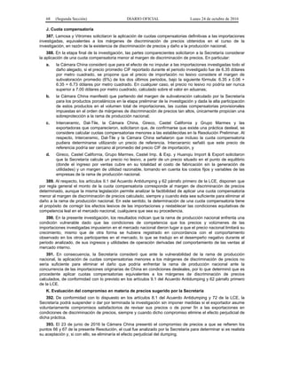 68 (Segunda Sección) DIARIO OFICIAL Lunes 24 de octubre de 2016
J. Cuota compensatoria
387. Lamosa y Vitromex solicitaron la aplicación de cuotas compensatorias definitivas a las importaciones
investigadas, equivalentes a los márgenes de discriminación de precios obtenidos en el curso de la
investigación, en razón de la existencia de discriminación de precios y daño a la producción nacional.
388. En la etapa final de la investigación, las partes comparecientes solicitaron a la Secretaría considerar
la aplicación de una cuota compensatoria menor al margen de discriminación de precios. En particular:
a. la Cámara China consideró que para el efecto de no imputar a las importaciones investigadas todo el
daño alegado, si el precio promedio CIF reportado durante el periodo investigado fue de 6.35 dólares
por metro cuadrado, se propone que el precio de importación no lesivo considere el margen de
subvaloración promedio (6%) de los dos últimos periodos, bajo la siguiente fórmula: 6.35 x 0.06 +
6.35 = 6.73 dólares por metro cuadrado. En cualquier caso, el precio no lesivo no podría ser nunca
superior a 7.00 dólares por metro cuadrado, calculado sobre el valor en aduanas;
b. la Cámara China manifestó que partiendo del margen de subvaloración calculado por la Secretaría
para los productos porcelánicos en la etapa preliminar de la investigación y dada la alta participación
de estos productos en el volumen total de importaciones, las cuotas compensatorias provisionales
impuestas en el orden de márgenes de discriminación de precios tan altos, únicamente propician una
sobreprotección a la rama de producción nacional;
c. Interceramic, Dal-Tile, la Cámara China, Gireco, Castel California y Grupo Marmex y las
exportadoras que comparecieron, solicitaron que, de confirmarse que existe una práctica desleal, se
considere calcular cuotas compensatorias menores a las establecidas en la Resolución Preliminar. Al
respecto, Interceramic, Dal-Tile y la Cámara China señalaron que incluso la cuota compensatoria
pudiera determinarse utilizando un precio de referencia. Interceramic señaló que este precio de
referencia podría ser cercano al promedio del precio CIF de importación, y
d. Gireco, Castel California, Grupo Marmex, Castel Imp. & Exp. y Huanqiu Import & Export solicitaron
que la Secretaría calcule un precio no lesivo, a partir de un precio situado en el punto de equilibrio
(donde el ingreso por ventas cubre en su totalidad el costo de fabricación sin la generación de
utilidades) y un margen de utilidad razonable, tomando en cuenta los costos fijos y variables de las
empresas de la rama de producción nacional.
389. Al respecto, los artículos 9.1 del Acuerdo Antidumping y 62 párrafo primero de la LCE, disponen que
por regla general el monto de la cuota compensatoria corresponde al margen de discriminación de precios
determinado, aunque la misma legislación permite analizar la factibilidad de aplicar una cuota compensatoria
menor al margen de discriminación de precios calculado, siempre y cuando ésta sea suficiente para eliminar el
daño a la rama de producción nacional. En este sentido, la determinación de una cuota compensatoria tiene
el propósito de corregir los efectos lesivos de las importaciones y restablecer las condiciones equitativas de
competencia leal en el mercado nacional, cualquiera que sea su procedencia.
390. En la presente investigación, los resultados indican que la rama de producción nacional enfrenta una
condición vulnerable dado que las condiciones de competencia que los precios y volúmenes de las
importaciones investigadas impusieron en el mercado nacional dieron lugar a que el precio nacional limitará su
crecimiento, mismo que de otra forma se hubiera registrado en concordancia con el comportamiento
observado en los otros participantes en el mercado, lo que se tradujo en el desempeño negativo durante el
periodo analizado, de sus ingresos y utilidades de operación derivadas del comportamiento de las ventas al
mercado interno.
391. En consecuencia, la Secretaría consideró que ante la vulnerabilidad de la rama de producción
nacional, la aplicación de cuotas compensatorias menores a los márgenes de discriminación de precios no
sería suficiente para eliminar el daño que podría enfrentar la rama de producción nacional ante la
concurrencia de las importaciones originarias de China en condiciones desleales, por lo que determinó que es
procedente aplicar cuotas compensatorias equivalentes a los márgenes de discriminación de precios
calculados, de conformidad con lo previsto en los artículos 9.1 del Acuerdo Antidumping y 62 párrafo primero
de la LCE.
K. Evaluación del compromiso en materia de precios sugerido por la Secretaría
392. De conformidad con lo dispuesto en los artículos 8.1 del Acuerdo Antidumping y 72 de la LCE, la
Secretaría podrá suspender o dar por terminada la investigación sin imponer medidas si el exportador asume
voluntariamente compromisos satisfactorios de revisar sus precios o de poner fin a las exportaciones en
condiciones de discriminación de precios, siempre y cuando dicho compromiso elimine el efecto perjudicial de
dicha práctica.
393. El 23 de junio de 2016 la Cámara China presentó el compromiso de precios a que se refieren los
puntos 66 y 67 de la presente Resolución, el cual fue analizado por la Secretaría para determinar si es realista
su aceptación y, si con ello, se eliminaría el efecto perjudicial del dumping.
 
