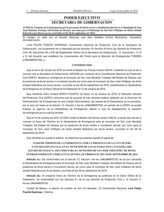 2 (Primera Sección) DIARIO OFICIAL Lunes 24 de octubre de 2016
PODER EJECUTIVO
SECRETARIA DE GOBERNACION
AVISO de Término de la Emergencia por la presencia de lluvia severa e inundación pluvial en el Municipio de San
Juan Bautista Tuxtepec del Estado de Oaxaca; así como para el Municipio de San José Chiltepec de dicha entidad
federativa por lluvia severa, ocurridas el día 28 de septiembre de 2016.
Al margen un sello con el Escudo Nacional, que dice: Estados Unidos Mexicanos.- Secretaría
de Gobernación.
LUIS FELIPE PUENTE ESPINOSA, Coordinador Nacional de Protección Civil de la Secretaría de
Gobernación, con fundamento en lo dispuesto por los artículos 19, fracción XI de la Ley General de Protección
Civil; 59, fracciones XX y XXI del Reglamento Interior de la Secretaría de Gobernación; 12, fracciones I, II, III
y IV del Acuerdo que establece los Lineamientos del Fondo para la Atención de Emergencias FONDEN
(LINEAMIENTOS), y
CONSIDERANDO
Que el día 4 de octubre de 2016 se emitió el Boletín de Prensa número 520/16, mediante el cual se dio a
conocer que la Secretaría de Gobernación (SEGOB) por conducto de la Coordinación Nacional de Protección
Civil (CNPC), declaró en emergencia al municipio de San Juan Bautista Tuxtepec del Estado de Oaxaca, por
la presencia de lluvia severa e inundación pluvial; así como para el municipio de San José Chiltepec de dicha
entidad federativa por lluvia severa, ocurridas el día 28 de septiembre de 2016, publicándose la Declaratoria
de Emergencia en el Diario Oficial de la Federación el 12 de octubre de 2016.
Que mediante oficio número DGPC/1143/2016, de fecha 14 de octubre de 2016, la Dirección General
de Protección Civil (DGPC) comunica que de acuerdo al más reciente análisis realizado por la Dirección de
Administración de Emergencias de esa Unidad Administrativa, las causas de la Declaratoria ya no persisten;
por lo que con base en el artículo 12, fracción II de los LINEAMIENTOS, en opinión de la DGPC se puede
finalizar la vigencia de la Declaratoria de Emergencia, debido a que ha desaparecido la situación
de emergencia por la cual fue emitida.
Que el 14 de octubre de 2016, la CNPC emitió el Boletín de Prensa número 536/16, a través del cual dio a
conocer el Aviso de Término de la Declaratoria de Emergencia para el municipio de San Juan Bautista
Tuxtepec del Estado de Oaxaca por la presencia de lluvia severa e inundación pluvial; así como para el
municipio de San José Chiltepec de dicha entidad federativa por lluvia severa, ocurridas el día 28 de
septiembre de 2016.
Que tomando en cuenta lo anterior, se determinó procedente expedir el siguiente:
AVISO DE TÉRMINO DE LA EMERGENCIA, POR LA PRESENCIA DE LLUVIA SEVERA
E INUNDACIÓN PLUVIAL EN EL MUNICIPIO DE SAN JUAN BAUTISTA TUXTEPEC DEL
ESTADO DE OAXACA; ASÍ COMO PARA EL MUNICIPIO DE SAN JOSÉ CHILTEPEC DE DICHA
ENTIDAD FEDERATIVA POR LLUVIA SEVERA, OCURRIDAS EL DÍA 28 DE SEPTIEMBRE DE 2016
Artículo 1o.- De conformidad con el artículo 12, fracción I de los LINEAMIENTOS, se da por concluida
la Declaratoria de Emergencia para el municipio de San Juan Bautista Tuxtepec del Estado de Oaxaca por la
presencia de lluvia severa e inundación pluvial; así como para el municipio de San José Chiltepec de dicha
entidad federativa por lluvia severa, ocurridas el día 28 de septiembre de 2016.
Artículo 2o.- El presente Aviso de Término de la Emergencia se publicará en el Diario Oficial de la
Federación, de conformidad con los artículos 61 de la Ley General de Protección Civil y 12 fracción II,
de los LINEAMIENTOS.
Ciudad de México, a catorce de octubre de dos mil dieciséis.- El Coordinador Nacional, Luis Felipe
Puente Espinosa.- Rúbrica.
 