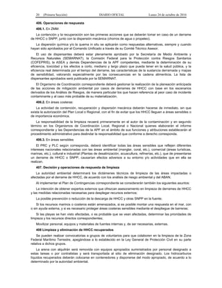 20 (Primera Sección) DIARIO OFICIAL Lunes 24 de octubre de 2016
406. Operaciones de respuesta
406.1. En ZMM:
La contención y la recuperación son las primeras acciones que se deberán tomar en caso de un derrame
de HHCC o SNPP, junto con la dispersión mecánica (chorros de agua o propeleo).
La dispersión química y/o la quema in situ se aplicarán como respuestas alternativas, siempre y cuando
hayan sido aprobados por el Comando Unificado a través de su Comité Técnico Asesor.
El uso de dispersantes deberá estar plenamente aprobado por la Secretaría de Medio Ambiente y
Recursos Naturales (SEMARNAT), la Comisión Federal para la Protección contra Riesgos Sanitarios
(COFEPRIS), la ASEA y demás Dependencias de la APF competentes, mediante la determinación de su
eficiencia, toxicidad y los efectos a corto, mediano y largo plazo que pueda tener en la salud pública, y la
eficiencia real determinada por el tiempo del derrame, las características de la sustancia derramada y mapas
de sensibilidad, valorando especialmente por las consecuencias en la cadena alimenticia. La lista de
dispersantes aprobados será publicada por la SEMARNAT.
El Organismo de Coordinación correspondiente deberá gestionar la realización de la planeación anticipada
de las acciones de mitigación ambiental por casos de derrames de HHCC con base en los escenarios
derivados de los Análisis de Riesgos, de manera particular los que hacen referencia al peor caso de incidente
contaminante y al caso más probable de su materialización.
406.2. En áreas costeras:
La actividad de contención, recuperación y dispersión mecánica deberán hacerse de inmediato, sin que
exista la autorización del Plan Local o Regional, con el fin de evitar que los HHCC lleguen a áreas sensibles o
de importancia económica.
La responsabilidad de la limpieza recaerá primeramente en el autor de la contaminación y en segundo
término en los Organismos de Coordinación Local, Regional o Nacional quienes elaborarán el informe
correspondiente y las Dependencias de la APF en el ámbito de sus funciones y atribuciones establecerán el
procedimiento administrativo para deslindar la responsabilidad que conforme a derecho corresponda.
406.3. En áreas sensibles
El PRC y PLC según corresponda, deberá identificar todas las áreas sensibles que reflejen diferentes
intereses nacionales relacionadas con las áreas ambiental (manglar, coral, etc.), comercial (áreas turísticas,
marinas, etc.), cultural e industrial (Plantas de desalinización, acuacultura, refinerías, etc.), que de presentarse
un derrame de HHCC o SNPP, causarían efectos adversos a su entorno y/o actividades que en ella se
realizan.
407. Decisión y operaciones de respuesta de limpieza
La autoridad ambiental determinará los dictámenes técnicos de limpieza de las áreas impactadas o
afectadas por el derrame de HHCC, de acuerdo con los análisis de riesgo ambiental y del ABAN.
Al implementar el Plan de Contingencias correspondiente se considerarán también los siguientes asuntos:
La intención de obtener expertos externos que ofrezcan asesoramiento en limpieza de derrames de HHCC
y las medidas relacionadas necesarias para desplegar recursos externos;
La posible prevención o reducción de la descarga de HHCC y otras SNPP en la fuente;
Si los recursos marinos o costeros están amenazados, si es posible montar una respuesta en el mar, con
o sin ayuda externa, y si es necesario proteger áreas costeras sensibles mediante el despliegue de barreras;
Si las playas se han visto afectadas, o es probable que se vean afectadas, determinar las prioridades de
limpieza y los recursos directos correspondientes;
Movilizar personal, equipos y materiales de fuentes internas y, de ser necesarias, externas.
408 Limpieza y eliminación de HHCC recuperados
Se pueden realizar convocatorias a grupos de voluntarios para que colaboren en la limpieza de la Zona
Federal Marítimo Terrestre, apegándose a lo establecido en la Ley General de Protección Civil en su parte
relativa a dichos grupos.
La arena con alquitrán será removida con equipos apropiados suministrados por personal designado a
estas tareas o por contratistas y será transportada al sitio de eliminación designado. Los hidrocarburos
líquidos recuperados deberán colocarse en contenedores y disponerse del modo apropiado, de acuerdo a lo
determinado por la autoridad ambiental.
 