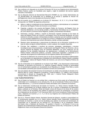Lunes 24 de octubre de 2016 DIARIO OFICIAL (Segunda Sección) 75
1.2 Que conforme a lo dispuesto en el artículo 34 fracción XIV de la Ley Orgánica de la Administración
Pública Federal, cuenta con facultades para regular y vigilar la prestación del servicio registral
mercantil a nivel federal.
1.3 Que la Dirección General de Normatividad Mercantil (“DGNM”) es una Unidad Administrativa de
“LA SECRETARÍA” de conformidad con lo señalado en el artículo 2, apartado B, fracción XII,
del Reglamento Interior de la Secretaría de Economía (“RISE”).
1.4 Que de acuerdo con lo establecido en el artículo 22, fracciones I, III, IV, V, VI y VII del “RISE”,
corresponde a la “DGNM” las siguientes atribuciones:
a. Aplicar y vigilar el cumplimiento de las disposiciones jurídicas y administrativas en la prestación
del servicio del Registro Público de Comercio a nivel federal.
b. Capacitar y atender a los usuarios del Registro Público de Comercio, del Registro Único de
Garantías Mobiliarias y de los demás portales y herramientas informáticas de su competencia,
así como difundir y promover dichos Registros, portales y herramientas informáticas.
c. Administrar, procesar, certificar y expedir la información registral contenida en las bases de
datos del Registro Público de Comercio y del Registro Único de Garantías Mobiliarias, así como
autorizar la consulta y acceso a dichas bases de datos a personas que así lo soliciten y cumplan
con los requisitos establecidos en el Código de Comercio, el Reglamento del Registro Público de
Comercio, los lineamientos que emita la Secretaría y demás normativa aplicable.
d. Resolver sobre discrepancias o presunciones de alteración de la información contenida en la
base de datos de alguna entidad federativa, o sobre cualquier otro respaldo disponible.
e. Formular, fijar, establecer y coordinar las acciones, estrategias, metodologías y recursos
tecnológicos para el funcionamiento y modernización del Registro Público de Comercio y de su
sección especial del Registro Único de Garantías Mobiliarias, así como coadyuvar con los
gobiernos de las entidades federativas, las dependencias y entidades de la Administración
Pública Federal, instituciones públicas y privadas, instituciones registrales y catastrales en el
desarrollo del programa de modernización de los registros públicos de la propiedad, y
f. Promover la celebración de convenios para el uso de los programas informáticos implementados
por la Secretaría con dependencias y entidades de la Administración Pública Federal y entidades
federativas en materia del Registro Público de Comercio, así como de los Registros Públicos de
la Propiedad.
1.5 Que de conformidad con lo establecido en el artículo 4 del “RISE”, y las disposiciones anteriormente
señaladas, el Secretario de Economía, Lic. Ildefonso Guajardo Villarreal, acredita su personalidad
con el nombramiento expedido por el presidente de la Republica Lic. Enrique Peña Nieto y cuenta
con facultades suficientes para suscribir el presente Convenio de Coordinación.
1.6 Que para efectos del presente Convenio de Coordinación se señala como domicilio el ubicado en Av.
Reforma 286 Col. Juárez, Delegación Cuauhtémoc, Ciudad de México, C.P. 06600 y como domicilio
convencional el ubicado en Insurgentes Sur 1940, piso 1, Colonia Florida, Delegación Álvaro
Obregón, México, Distrito Federal, C.P. 01030.
2. Del “EJECUTIVO ESTATAL”:
2.1 Que el Estado de Guerrero es una entidad libre y soberana que forma parte de la Federación, de
conformidad con lo establecido en los artículos 40 y 43, de la Constitución Política de los Estados
Unidos Mexicanos, y; 1 y 22 de la Constitución Política del Estado Libre y Soberano de Guerrero.
2.2 Que el Gobernador Constitucional del Estado de Guerrero, Lic. Héctor Antonio Astudillo Flores,
acredita la personalidad con el Bando Solemne que da a conocer la Declaratoria de Gobernador
Electo, publicado en el Periódico Oficial del Estado número 84 Alcance III de fecha 20 de octubre
2015 y cuenta con las facultades para celebrar el presente Convenio de Coordinación, en términos
de lo dispuesto por los artículos 71 y 91 fracciones XXIX y XLIV de la Constitución Política del Estado
Libre y Soberano de Guerrero y 2, 3, 4 y 6 de la Ley Orgánica de la Administración Pública del
Estado de Guerrero.
2.3 Que el Lic. Florencio Salazar Adame, Secretario General de Gobierno, acredita su personalidad con
el nombramiento expedido por el Lic. Héctor Antonio Astudillo Flores, Gobernador Constitucional
del Estado de Guerrero y cuenta con las facultades para celebrar el convenio de Coordinación de
conformidad con lo dispuesto por los artículos 87 y 90 Numeral 2 de la Constitución Política
del Estado Libre y Soberano de Guerrero; 18 apartado A fracción I y 20 fracción III de la Ley
Orgánica de la Administración Pública del Estado de Guerrero número 08 y 10 fracciones X y XIII del
Reglamento Interior de la Secretaría General de Gobierno.
 
