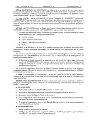 Lunes 24 de octubre de 2016 DIARIO OFICIAL (Segunda Sección) 77
SEXTA. OBLIGACIONES. “LA SECRETARÍA” se obliga a llevar a cabo el proceso para migrar la
información de la totalidad de las bases de datos del Registro Público de Comercio en la Entidad Federativa
en el tiempo establecido y notificado previamente, siempre y cuando el “GOBIERNO DEL ESTADO” cumpla
con lo establecido en la Cláusula Cuarta del presente.
En caso que por alguna circunstancia no pueda realizarse la “MIGRACIÓN” mencionada,
“LA SECRETARÍA” se obliga devolver las cosas al estado que guardaban antes de iniciar con este proceso y
comunicar dicha situación al Gobierno del Estado el día inmediato siguiente, a efecto que éste regrese a
operar el Registro Público de Comercio bajo los términos de lo mencionado en el Antecedente V del presente
Convenio.
SÉPTIMA. USUARIOS. El Gobierno del Estado por lo menos 5 (cinco) días hábiles antes de la fecha de
“MIGRACIÓN”, deberá enviar por escrito a “LA SECRETARÍA”, bajo su estricta responsabilidad:
1) Los datos de identificación de los funcionarios que tendrán acceso al Sistema Integral de Gestión
Registral versión 2.0, que a continuación se mencionan:
a. Nombre completo;
b. Correo electrónico institucional;
c. Registro Federal de Contribuyentes, y
d. Perfil.
Para efecto de lo dispuesto en el inciso d. los perfiles disponibles para el Gobierno del Estado serán:
Recepcionista, Analista, Registrador (identificados por oficina registral) y un Administrador por la Entidad
Federativa.
Por lo que se refiere a los funcionarios que se desempeñarán como Registrador, para ser habilitados
deberán enviar a “LA SECRETARÍA” la documentación a que se refiere el artículo 36 del Reglamento del
Registro Público de Comercio.
2) El Gobierno del Estado contará con un plazo no mayor a 5 (cinco) días hábiles, para informar por
escrito a la “LA SECRETARÍA” sobre cualquier baja o movimiento del o los funcionario(s) público(s)
designados conforme al numeral 1 de la presente cláusula, a fin de revocar de inmediato la(s)
habilitaciones respectiva(s).
Los funcionarios designados conforme a la presente cláusula deberán contar con firma electrónica
avanzada emitida por el Servicio de Administración Tributaria, y será responsabilidad del Gobierno del Estado
corroborar dicha circunstancia.
OCTAVA. CONTRASEÑAS. “LA SECRETARÍA” enviará las claves de acceso al correo electrónico
institucional de los funcionarios, a más tardar 5 (cinco) días hábiles antes de la fecha de conclusión de la
citada “MIGRACIÓN”.
NOVENA. INICIO DE OPERACIONES. El Gobierno del Estado podrá iniciar operaciones en el Sistema
Integral de Gestión Registral versión 2.0 hasta que acontezcan todos y cada uno de los supuestos que se
enlistan a continuación:
A. “LA SECRETARÍA”
i. Notifique por escrito que la “MIGRACIÓN” se realizó de manera exitosa;
ii. Entregue los Manuales de Usuarios del Sistema Integral de Gestión Registral versión 2.0;
iii. Entregue el Manual del Registro Público de Comercio; y
iv. Haya configurado el sistema de acuerdo con las necesidades del Gobierno del Estado (calendarios,
calculadora de pagos, grupos de trabajo, etc.)
v. Proporcione la capacitación conforme a la Cláusula Décima Novena, a los funcionarios designados
que refiere la Cláusula Séptima.
B. El Gobierno del Estado
I. Valide la correcta configuración del Sistema.
II. Certifique que los funcionarios designados conforme a la Cláusula Séptima hayan recibido la
capacitación a que se refiere la Cláusula Décima Novena.
 
