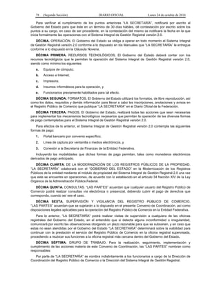 78 (Segunda Sección) DIARIO OFICIAL Lunes 24 de octubre de 2016
Para verificar el cumplimiento de los puntos anteriores “LA SECRETARÍA”, notificará por escrito al
Gobierno del Estado para que éste en un término de 30 días hábiles, dé contestación por escrito sobre los
puntos a su cargo, en caso de ser procedente, en la contestación del mismo se notificará la fecha en la que
inicia formalmente las operaciones con el Sistema Integral de Gestión Registral versión 2.0.
DÉCIMA. OPERACIÓN. El Gobierno del Estado se obliga a operar en todo momento el Sistema Integral
de Gestión Registral versión 2.0 conforme a lo dispuesto en los Manuales que “LA SECRETARÍA” le entregue
conforme a lo dispuesto en la Cláusula Novena.
DÉCIMA PRIMERA. RECURSOS TECNOLÓGICOS. El Gobierno del Estado deberá contar con los
recursos tecnológicos que le permitan la operación del Sistema Integral de Gestión Registral versión 2.0,
siendo como mínimo los siguientes:
a. Equipos de cómputo;
b. Acceso a Internet;
c. Impresora;
d. Insumos informáticos para la operación, y
e. Funcionarios previamente habilitados para tal efecto.
DÉCIMA SEGUNDA. FORMATOS. El Gobierno del Estado utilizará los formatos, de libre reproducción, así
como los datos, requisitos y demás información para llevar a cabo las inscripciones, anotaciones y avisos en
el Registro Público de Comercio que publique “LA SECRETARÍA” en el Diario Oficial de la Federación.
DÉCIMA TERCERA. PAGOS. El Gobierno del Estado, realizará todas las acciones que sean necesarias
para implementar los mecanismos tecnológicos necesarios que permitan la operación de las diversas formas
de pago contempladas para el Sistema Integral de Gestión Registral versión 2.0.
Para efectos de lo anterior, el Sistema Integral de Gestión Registral versión 2.0 contempla las siguientes
formas de pago:
1. Portal bancario por convenio específico;
2. Línea de captura por ventanilla o medios electrónicos, y
3. Conexión a la Secretaría de Finanzas de la Entidad Federativa.
Incluyendo las modalidades que dichas formas de pago permitan, tales como monederos electrónicos
derivados de pago anticipado.
DÉCIMA CUARTA. DE LA MODERNIZACIÓN DE LOS REGISTROS PÚBLICOS DE LA PROPIEDAD.
“LA SECRETARÍA” colaborará con el “GOBIERNO DEL ESTADO” en la Modernización de los Registros
Públicos de la entidad mediante el módulo de propiedad del Sistema Integral de Gestión Registral 2.0 una vez
que este se encuentre en operaciones, de acuerdo con lo establecido en el artículo 34 fracción XIV de la Ley
Orgánica de la Administración Pública Federal.
DÉCIMA QUINTA. CONSULTAS. “LAS PARTES” acuerdan que cualquier usuario del Registro Público de
Comercio podrá realizar consultas vía electrónica o presencial, debiendo cubrir el pago de derechos que
corresponda, cuando así sea el caso.
DÉCIMA SEXTA. SUPERVISIÓN Y VIGILANCIA DEL REGISTRO PÚBLICO DE COMERCIO.
“LAS PARTES” acuerdan que se sujetarán a lo dispuesto en el presente Convenio de Coordinación, así como
disposiciones legales aplicables para la operación del Registro Público de Comercio en la Entidad Federativa.
Para lo anterior, “LA SECRETARÍA” podrá realizar visitas de supervisión a cualquiera de las oficinas
registrales del Gobierno del Estado, en el entendido que si detecta alguna inconformidad o irregularidad,
comunicará por escrito las observaciones otorgando un plazo razonable para que se subsanen, y en caso que
estas no sean atendidas por el Gobierno del Estado “LA SECRETARÍA” determinará sobre la viabilidad para
continuar con la prestación el servicio del Registro Público de Comercio en la oficina registral supervisada,
procediendo a reubicar sus funciones a la oficina registral más cercana dentro del Gobierno del Estado.
DÉCIMA SÉPTIMA. GRUPO DE TRABAJO. Para la realización, seguimiento, implementación y
cumplimiento de las acciones materia de este Convenio de Coordinación, las “LAS PARTES” nombran como
responsables:
Por parte de “LA SECRETARÍA” se nombra indistintamente a los funcionarios a cargo de la Dirección de
Coordinación del Registro Público de Comercio o la Dirección del Sistema Integral de Gestión Registral.
 