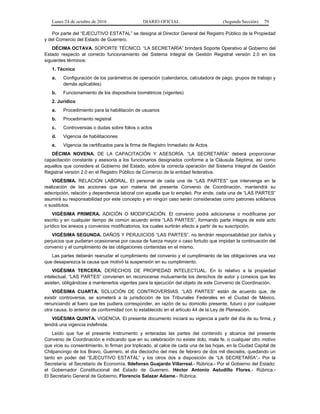 Lunes 24 de octubre de 2016 DIARIO OFICIAL (Segunda Sección) 79
Por parte del “EJECUTIVO ESTATAL” se designa al Director General del Registro Público de la Propiedad
y del Comercio del Estado de Guerrero.
DÉCIMA OCTAVA. SOPORTE TÉCNICO. “LA SECRETARÍA” brindará Soporte Operativo al Gobierno del
Estado respecto al correcto funcionamiento del Sistema Integral de Gestión Registral versión 2.0 en los
siguientes términos:
1. Técnico
a. Configuración de los parámetros de operación (calendarios, calculadora de pago, grupos de trabajo y
demás aplicables)
b. Funcionamiento de los dispositivos biométricos (vigentes)
2. Jurídico
a. Procedimiento para la habilitación de usuarios
b. Procedimiento registral
c. Controversias o dudas sobre folios o actos
d. Vigencia de habilitaciones
e. Vigencia de certificados para la firma de Registro Inmediato de Actos
DÉCIMA NOVENA. DE LA CAPACITACIÓN Y ASESORÍA. “LA SECRETARÍA” deberá proporcionar
capacitación constante y asesoría a los funcionarios designados conforme a la Cláusula Séptima, así como
aquellos que considere el Gobierno del Estado, sobre la correcta operación del Sistema Integral de Gestión
Registral versión 2.0 en el Registro Público de Comercio de la entidad federativa.
VIGÉSIMA. RELACIÓN LABORAL. El personal de cada una de “LAS PARTES” que intervenga en la
realización de las acciones que son materia del presente Convenio de Coordinación, mantendrá su
adscripción, relación y dependencia laboral con aquella que lo empleó. Por ende, cada una de “LAS PARTES”
asumirá su responsabilidad por este concepto y en ningún caso serán consideradas como patrones solidarios
o sustitutos.
VIGÉSIMA PRIMERA. ADICIÓN O MODIFICACIÓN. El convenio podrá adicionarse o modificarse por
escrito y en cualquier tiempo de común acuerdo entre “LAS PARTES”, formando parte íntegra de este acto
jurídico los anexos y convenios modificatorios, los cuales surtirán efecto a partir de su suscripción.
VIGÉSIMA SEGUNDA. DAÑOS Y PERJUICIOS “LAS PARTES”, no tendrán responsabilidad por daños y
perjuicios que pudieran ocasionarse por causa de fuerza mayor o caso fortuito que impidan la continuación del
convenio y el cumplimiento de las obligaciones contenidas en el mismo.
Las partes deberán reanudar el cumplimiento del convenio y el cumplimiento de las obligaciones una vez
que desaparezca la causa que motivó la suspensión en su cumplimiento.
VIGÉSIMA TERCERA. DERECHOS DE PROPIEDAD INTELECTUAL. En lo relativo a la propiedad
intelectual, “LAS PARTES” convienen en reconocerse mutuamente los derechos de autor y conexos que les
asisten, obligándose a mantenerlos vigentes para la ejecución del objeto de este Convenio de Coordinación.
VIGÉSIMA CUARTA. SOLUCIÓN DE CONTROVERSIAS. “LAS PARTES” están de acuerdo que, de
existir controversia, se someterá a la jurisdicción de los Tribunales Federales en el Ciudad de México,
renunciando al fuero que les pudiera corresponder, en razón de su domicilio presente, futuro o por cualquier
otra causa, lo anterior de conformidad con lo establecido en el artículo 44 de la Ley de Planeación.
VIGÉSIMA QUINTA. VIGENCIA. El presente documento iniciará su vigencia a partir del día de su firma, y
tendrá una vigencia indefinida.
Leído que fue el presente Instrumento y enteradas las partes del contenido y alcance del presente
Convenio de Coordinación e indicando que en su celebración no existe dolo, mala fe, o cualquier otro motivo
que vicie su consentimiento, lo firman por triplicado, al calce de cada una de las hojas, en la Ciudad Capital de
Chilpancingo de los Bravo, Guerrero, el día dieciocho del mes de febrero de dos mil dieciséis, quedando un
tanto en poder del “EJECUTIVO ESTATAL” y los otros dos a disposición de “LA SECRETARÍA”.- Por la
Secretaría: el Secretario de Economía, Ildefonso Guajardo Villarreal.- Rúbrica.- Por el Gobierno del Estado:
el Gobernador Constitucional del Estado de Guerrero, Héctor Antonio Astudillo Flores.- Rúbrica.-
El Secretario General de Gobierno, Florencio Salazar Adame.- Rúbrica.
 