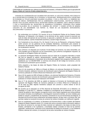 80 (Segunda Sección) DIARIO OFICIAL Lunes 24 de octubre de 2016
CONVENIO de Coordinación que celebran la Secretaría de Economía y el Estado de México para la operación del
Registro Público de Comercio en dicha entidad federativa.
CONVENIO DE COORDINACIÓN QUE CELEBRAN POR UNA PARTE, EL EJECUTIVO FEDERAL POR CONDUCTO
DE LA SECRETARÍA DE ECONOMÍA, EN LO SUCESIVO “LA SECRETARÍA”, REPRESENTADA POR EL SECRETARIO
DE ECONOMÍA SU TITULAR ILDEFONSO GUAJARDO VILLARREAL Y POR LA OTRA PARTE, EL GOBIERNO DEL
ESTADO DE MÉXICO, REPRESENTADO POR SU GOBERNADOR CONSTITUCIONAL, DOCTOR EN DERECHO
ERUVIEL ÁVILA VILLEGAS, ASISTIDO POR EL SECRETARIO GENERAL DE GOBIERNO, JOSÉ S. MANZUR QUIROGA
Y CON LA PARTICIPACIÓN DEL SECRETARIO DE DESARROLLO ECONÓMICO, LICENCIADO FÉLIX ADRIÁN
FUENTES VILLALOBOS, EN LO SUCESIVO “EL GOBIERNO DEL ESTADO” Y CUANDO ACTÚEN DE MANERA
CONJUNTA SE LES DENOMINARÁ “LAS PARTES”, AL TENOR DE LOS SIGUIENTES ANTECEDENTES,
DECLARACIONES Y CLÁUSULAS:
ANTECEDENTES
I. De conformidad con el artículo 116, fracción VII de la Constitución Política de los Estados Unidos
Mexicanos, la Federación y los Estados, en los términos de ley, podrán convenir la asunción por
parte de éstos del ejercicio de sus funciones, la ejecución y operación de obras y la prestación de
servicios públicos, cuando el desarrollo económico y social lo haga necesario.
II. Con fundamento en los artículos 33 y 34, fracción II de la Ley de Planeación, el Ejecutivo Federal
podrá convenir con los gobiernos de las entidades federativas, coordinación para propiciar la
planeación del desarrollo integral de cada entidad federativa y de los municipios y su congruencia
con la planeación nacional.
III. Que conforme a lo dispuesto por el artículo 18 del Código de Comercio, los actos mercantiles, así
como aquellos que se relacionan con los comerciantes y que conforme a la legislación requieran, se
inscribirán en el Registro Público de Comercio.
IV. La operación del Registro Público de Comercio será por medio de un programa informático a través
del cual se realizará la captura, almacenamiento, custodia, seguridad, consulta, reproducción,
verificación, administración y transmisión de la información registral; dicho programa informático será
establecido por “LA SECRETARÍA” en términos del artículo 20 del Código de Comercio y de los
Convenios de Coordinación que se suscriban.
Dicho programa y las bases de datos del Registro Público de Comercio, serán propiedad del
Gobierno Federal.
V. Que el 4 de noviembre de 1998 en el Estado de México y la entonces Secretaría de Comercio y
Fomento Industrial, celebraron Convenio de Coordinación para la Operación del Registro Público de
Comercio publicado en el Diario Oficial de la Federación el 5/11/1998.
VI. Que el 22 de agosto de 2000 el Estado de México y la entonces Secretaría de Comercio y Fomento
Industrial, celebraron Convenio de Coordinación para la Operación del Registro Público de Comercio
publicado en el Diario Oficial de la Federación el 6/10/2000.
VII. Que el 17 de diciembre del 2004 se celebró el Adendum al Convenio de Coordinación para la
operación del Registro Público de Comercio publicada en el Diario Oficial de la Federación el
16 de mayo de 2005, dejando inexistente cualquier otro convenio o escrito anterior al del 22
de agosto de 2000.
VIII. De acuerdo con lo dispuesto en el Plan Nacional de Desarrollo 2013-2018, en lo referente a la
Estrategia 4.7.2.del Eje 4.7., referente a fortalecer la convergencia de la Federación con los otros
órdenes de gobierno, para impulsar una agenda común como mejora regulatoria que incluya políticas
de revisión normativa, de simplificación y homologación nacional de trámites, así como medidas para
facilitar la creación y escalamiento de empresas, fomentando el uso de herramientas tecnológicas, la
Secretaría de Economía busca implementar tecnologías seguras, de bajo costo y de tiempo real, que
permitan realizar la inscripción de actos de comercio de manera inmediata y sin calificación registral.
IX. Que en cumplimiento a lo anterior, la Secretaría de Economía llevó a cabo el diseño del Sistema
Integral de Gestión Registral versión 2.0, a través del cual se concentra toda la información relativa a
los actos de comercio en una base de datos nacional con replicación a las bases de datos de los
Estados, permitiendo a los ciudadanos y autoridades realizar consultas en línea de los asientos
registrales, certificaciones, verificación de la autenticidad de boletas de inscripción y a los Fedatarios
Públicos, además de lo anterior, la inscripción de los actos mercantiles de manera inmediata.
 