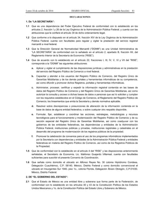 Lunes 24 de octubre de 2016 DIARIO OFICIAL (Segunda Sección) 81
DECLARACIONES
1. De “LA SECRETARÍA”:
1.1 Que es una dependencia del Poder Ejecutivo Federal de conformidad con lo establecido en los
artículos 2, fracción I y 26 de la Ley Orgánica de la Administración Pública Federal, y cuenta con las
atribuciones que le confiere el artículo 34 de dicho ordenamiento legal.
1.2 Que conforme a lo dispuesto en el artículo 34, fracción XIV de la Ley Orgánica de la Administración
Pública Federal, cuenta con facultades para regular y vigilar la prestación del servicio registral
mercantil a nivel federal.
1.3 Que la Dirección General de Normatividad Mercantil (“DGNM”) es una Unidad Administrativa de
“LA SECRETARÍA” de conformidad con lo señalado en el artículo 2, apartado B, fracción XII, del
Reglamento Interior de la Secretaría de Economía (“RISE”).
1.4 Que de acuerdo con lo establecido en el artículo 22, fracciones I, III, IV, V, VI y VII del “RISE”,
corresponde a la “DGNM” las siguientes atribuciones:
a. Aplicar y vigilar el cumplimiento de las disposiciones jurídicas y administrativas en la prestación
del servicio del Registro Público de Comercio a nivel federal.
b. Capacitar y atender a los usuarios del Registro Público de Comercio, del Registro Único de
Garantías Mobiliarias y de los demás portales y herramientas informáticas de su competencia,
así como difundir y promover dichos Registros, portales y herramientas informáticas.
c. Administrar, procesar, certificar y expedir la información registral contenida en las bases de
datos del Registro Público de Comercio y del Registro Único de Garantías Mobiliarias, así como
autorizar la consulta y acceso a dichas bases de datos a personas que así lo soliciten y cumplan
con los requisitos establecidos en el Código de Comercio, el Reglamento del Registro Público de
Comercio, los lineamientos que emita la Secretaría y demás normativa aplicable.
d. Resolver sobre discrepancias o presunciones de alteración de la información contenida en la
base de datos de alguna entidad federativa, o sobre cualquier otro respaldo disponible.
e. Formular, fijar, establecer y coordinar las acciones, estrategias, metodologías y recursos
tecnológicos para el funcionamiento y modernización del Registro Público de Comercio y de su
sección especial del Registro Único de Garantías Mobiliarias, así como coadyuvar con los
gobiernos de las entidades federativas, las dependencias y entidades de la Administración
Pública Federal, instituciones públicas y privadas, instituciones registrales y catastrales en el
desarrollo del programa de modernización de los registros públicos de la propiedad.
f. Promover la celebración de convenios para el uso de los programas informáticos implementados
por la Secretaría con dependencias y entidades de la Administración Pública Federal y entidades
federativas en materia del Registro Público de Comercio, así como de los Registros Públicos de
la Propiedad.
1.5 Que de conformidad con lo establecido en el artículo 4 del “RISE” y las disposiciones anteriormente
señaladas, el Secretario de Economía, Lic. Ildefonso Guajardo Villarreal, cuenta con facultades
suficientes para suscribir el presente Convenio de Coordinación.
1.6 Que señala como domicilio el ubicado en Alfonso Reyes No. 30 colonia Hipódromo Condesa,
Delegación Cuauhtémoc, C.P. 06140, México, Distrito Federal y como domicilio convencional el
ubicado en Insurgentes Sur 1940, piso 1o., colonia Florida, Delegación Álvaro Obregón, C.P.01030,
México, Distrito Federal.
2. DE “EL GOBIERNO DEL ESTADO”:
2.1 Que el Estado de México es una entidad libre y soberana que forma parte de la Federación, de
conformidad con lo establecido en los artículos 40 y 43 de la Constitución Política de los Estados
Unidos Mexicanos y 1o. de la Constitución Política del Estado Libre y Soberano de México.
 