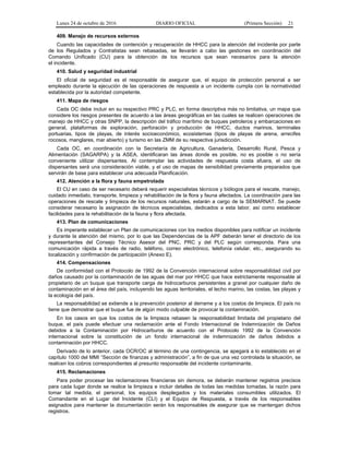 Lunes 24 de octubre de 2016 DIARIO OFICIAL (Primera Sección) 21
409. Manejo de recursos externos
Cuando las capacidades de contención y recuperación de HHCC para la atención del incidente por parte
de los Regulados y Contratistas sean rebasadas, se llevarán a cabo las gestiones en coordinación del
Comando Unificado (CU) para la obtención de los recursos que sean necesarios para la atención
el incidente.
410. Salud y seguridad industrial
El oficial de seguridad es el responsable de asegurar que, el equipo de protección personal a ser
empleado durante la ejecución de las operaciones de respuesta a un incidente cumpla con la normatividad
establecida por la autoridad competente.
411. Mapa de riesgos
Cada OC debe incluir en su respectivo PRC y PLC, en forma descriptiva más no limitativa, un mapa que
considere los riesgos presentes de acuerdo a las áreas geográficas en las cuales se realicen operaciones de
manejo de HHCC y otras SNPP, la descripción del tráfico marítimo de buques petroleros y embarcaciones en
general, plataformas de exploración, perforación y producción de HHCC, ductos marinos, terminales
portuarias, tipos de playas, de interés socioeconómico, ecosistemas (tipos de playas de arena, arrecifes
rocosos, manglares, mar abierto) y turismo en las ZMM de su respectiva jurisdicción.
Cada OC, en coordinación con la Secretaría de Agricultura, Ganadería, Desarrollo Rural, Pesca y
Alimentación (SAGARPA) y la ASEA, identificaran las áreas donde es posible, no es posible o no sería
conveniente utilizar dispersantes. Al contemplar las actividades de respuesta costa afuera, el uso de
dispersantes será una consideración viable, y el uso de mapas de sensibilidad previamente preparados que
servirán de base para establecer una adecuada Planificación.
412. Atención a la flora y fauna empetrolada
El CU en caso de ser necesario deberá requerir especialistas técnicos y biólogos para el rescate, manejo,
cuidado inmediato, transporte, limpieza y rehabilitación de la flora y fauna afectados. La coordinación para las
operaciones de rescate y limpieza de los recursos naturales, estarán a cargo de la SEMARNAT. Se puede
considerar necesario la asignación de técnicos especialistas, dedicados a esta labor, así como establecer
facilidades para la rehabilitación de la fauna y flora afectada.
413. Plan de comunicaciones
Es imperante establecer un Plan de comunicaciones con los medios disponibles para notificar un incidente
y durante la atención del mismo, por lo que las Dependencias de la APF deberán tener el directorio de los
representantes del Consejo Técnico Asesor del PNC, PRC y del PLC según corresponda. Para una
comunicación rápida a través de radio, teléfono, correo electrónico, telefonía celular, etc., asegurando su
localización y confirmación de participación (Anexo E).
414. Compensaciones
De conformidad con el Protocolo de 1992 de la Convención internacional sobre responsabilidad civil por
daños causado por la contaminación de las aguas del mar por HHCC que hace estrictamente responsable al
propietario de un buque que transporte carga de hidrocarburos persistentes a granel por cualquier daño de
contaminación en el área del país, incluyendo las aguas territoriales, el lecho marino, las costas, las playas y
la ecología del país.
La responsabilidad se extiende a la prevención posterior al derrame y a los costos de limpieza. El país no
tiene que demostrar que el buque fue de algún modo culpable de provocar la contaminación.
En los casos en que los costos de la limpieza rebasen la responsabilidad limitada del propietario del
buque, el país puede efectuar una reclamación ante el Fondo Internacional de Indemnización de Daños
debidos a la Contaminación por Hidrocarburos de acuerdo con el Protocolo 1992 de la Convención
internacional sobre la constitución de un fondo internacional de indemnización de daños debidos a
contaminación por HHCC.
Derivado de lo anterior, cada OCR/OC al término de una contingencia, se apegará a lo establecido en el
capítulo 1000 del MMI “Sección de finanzas y administración”, a fin de que una vez controlada la situación, se
realicen los cobros correspondientes al presunto responsable del incidente contaminante.
415. Reclamaciones
Para poder procesar las reclamaciones financieras sin demora, se deberán mantener registros precisos
para cada lugar donde se realice la limpieza e incluir detalles de todas las medidas tomadas, la razón para
tomar tal medida, el personal, los equipos desplegados y los materiales consumibles utilizados. El
Comandante en el Lugar del Incidente (CLI) y el Equipo de Respuesta, a través de los responsables
asignados para mantener la documentación serán los responsables de asegurar que se mantengan dichos
registros.
 