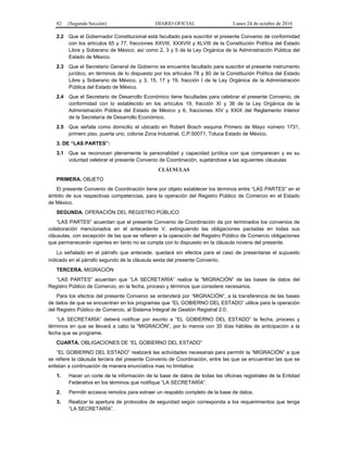82 (Segunda Sección) DIARIO OFICIAL Lunes 24 de octubre de 2016
2.2 Que el Gobernador Constitucional está facultado para suscribir el presente Convenio de conformidad
con los artículos 65 y 77, fracciones XXVIII, XXXVIII y XLVIII de la Constitución Política del Estado
Libre y Soberano de México, así como 2, 3 y 5 de la Ley Orgánica de la Administración Pública del
Estado de México.
2.3 Que el Secretario General de Gobierno se encuentra facultado para suscribir el presente instrumento
jurídico, en términos de lo dispuesto por los artículos 78 y 80 de la Constitución Política del Estado
Libre y Soberano de México, y 3, 15, 17 y 19, fracción I de la Ley Orgánica de la Administración
Pública del Estado de México.
2.4 Que el Secretario de Desarrollo Económico tiene facultades para celebrar el presente Convenio, de
conformidad con lo establecido en los artículos 19, fracción XI y 36 de la Ley Orgánica de la
Administración Pública del Estado de México y 6, fracciones XIV y XXIX del Reglamento Interior
de la Secretaría de Desarrollo Económico.
2.5 Que señala como domicilio el ubicado en Robert Bosch esquina Primero de Mayo número 1731,
primero piso, puerta uno, colonia Zona Industrial, C.P.50071, Toluca Estado de México.
3. DE “LAS PARTES”:
3.1 Que se reconocen plenamente la personalidad y capacidad jurídica con que comparecen y es su
voluntad celebrar el presente Convenio de Coordinación, sujetándose a las siguientes cláusulas
CLÁUSULAS
PRIMERA. OBJETO
El presente Convenio de Coordinación tiene por objeto establecer los términos entre “LAS PARTES” en el
ámbito de sus respectivas competencias, para la operación del Registro Público de Comercio en el Estado
de México.
SEGUNDA. OPERACIÓN DEL REGISTRO PÚBLICO
“LAS PARTES” acuerdan que el presente Convenio de Coordinación da por terminados los convenios de
colaboración mencionados en el antecedente V, extinguiendo las obligaciones pactadas en todas sus
cláusulas, con excepción de las que se refieren a la operación del Registro Público de Comercio obligaciones
que permanecerán vigentes en tanto no se cumpla con lo dispuesto en la cláusula novena del presente.
Lo señalado en el párrafo que antecede, quedará sin efectos para el caso de presentarse el supuesto
indicado en el párrafo segundo de la cláusula sexta del presente Convenio.
TERCERA. MIGRACIÓN
“LAS PARTES” acuerdan que “LA SECRETARÍA” realice la “MIGRACIÓN” de las bases de datos del
Registro Público de Comercio, en la fecha, proceso y términos que considere necesarios.
Para los efectos del presente Convenio se entenderá por “MIGRACIÓN”, a la transferencia de las bases
de datos de que se encuentran en los programas que “EL GOBIERNO DEL ESTADO” utilice para la operación
del Registro Público de Comercio, al Sistema Integral de Gestión Registral 2.0.
“LA SECRETARÍA” deberá notificar por escrito a “EL GOBIERNO DEL ESTADO” la fecha, proceso y
términos en que se llevará a cabo la “MIGRACIÓN”, por lo menos con 30 días hábiles de anticipación a la
fecha que se programe.
CUARTA. OBLIGACIONES DE “EL GOBIERNO DEL ESTADO”
“EL GOBIERNO DEL ESTADO” realizará las actividades necesarias para permitir la “MIGRACIÓN” a que
se refiere la cláusula tercera del presente Convenio de Coordinación, entre las que se encuentran las que se
enlistan a continuación de manera enunciativa mas no limitativa:
1. Hacer un corte de la información de la base de datos de todas las oficinas registrales de la Entidad
Federativa en los términos que notifique “LA SECRETARÍA”.
2. Permitir accesos remotos para extraer un respaldo completo de la base de datos.
3. Realizar la apertura de protocolos de seguridad según corresponda a los requerimientos que tenga
“LA SECRETARÍA”.
 