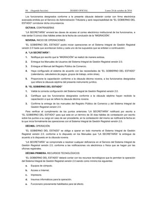84 (Segunda Sección) DIARIO OFICIAL Lunes 24 de octubre de 2016
Los funcionarios designados conforme a la presente cláusula deberán contar con firma electrónica
avanzada emitida por el Servicio de Administración Tributaria y será responsabilidad de “EL GOBIERNO DEL
ESTADO” corroborar dicha circunstancia.
OCTAVA. CONTRASEÑAS
“LA SECRETARÍA” enviará las claves de acceso al correo electrónico institucional de los funcionarios, a
más tardar 5 (cinco) días hábiles antes de la fecha de conclusión de la “MIGRACIÓN”.
NOVENA. INICIO DE OPERACIONES
“EL GOBIERNO DEL ESTADO” podrá iniciar operaciones en el Sistema Integral de Gestión Registral
versión 2.0 hasta que acontezcan todos y cada uno de los supuestos que se enlistan a continuación:
A. “LA SECRETARÍA”:
1. Notifique por escrito que la “MIGRACIÓN” se realizó de manera exitosa.
2. Entregue los Manuales de Usuarios del Sistema Integral de Gestión Registral versión 2.0.
3. Entregue el Manual del Registro Público de Comercio.
4. Haya configurado el sistema de acuerdo con las necesidades de “EL GOBIERNO DEL ESTADO”
(calendarios, calculadora de pagos, grupos de trabajo, entre otras).
5. Proporcione la capacitación conforme a la cláusula décima novena, a los funcionarios designados
que refiere la cláusula séptima del presente instrumento jurídico.
B. “EL GOBIERNO DEL ESTADO”
1. Valide la correcta configuración del Sistema Integral de Gestión Registral versión 2.0.
2. Certifique que los funcionarios designados conforme a la cláusula séptima hayan recibido la
capacitación a que se refiere la cláusula décima novena.
3. Confirme la entrega de los manuales del Registro Público de Comercio y del Sistema Integral de
Gestión Registral versión 2.0.
Para verificar el cumplimiento de los puntos anteriores “LA SECRETARÍA” notificará por escrito a
“EL GOBIERNO DEL ESTADO” para que este en un término de 30 días hábiles de contestación por escrito
sobre los puntos a su cargo en caso de ser procedente, en la contestación del mismo se notificará la fecha en
la que inicia formalmente las operaciones con el Sistema Integral de Gestión Registral versión 2.0.
DÉCIMA. OPERACIÓN
“EL GOBIERNO DEL ESTADO” se obliga a operar en todo momento el Sistema Integral de Gestión
Registral versión 2.0, conforme a lo dispuesto en los Manuales que “LA SECRETARÍA” le entregue de
acuerdo a lo dispuesto en la cláusula novena.
“LA SECRETARÍA” se compromete a resolver cualquier deficiencia en el Servicio del Sistema Integral de
Gestión Registral versión 2.0, conforme a las notificaciones vía electrónica o física que se hagan por las
oficinas registrales.
DÉCIMA PRIMERA. RECURSOS TECNOLÓGICOS
“EL GOBIERNO DEL ESTADO” deberá contar con los recursos tecnológicos que le permitan la operación
del Sistema Integral de Gestión Registral versión 2.0 siendo como mínimo los siguientes:
a. Equipos de cómputo.
b. Acceso a Internet.
c. Impresora.
d. Insumos informáticos para la operación.
e. Funcionario previamente habilitados para tal efecto.
 