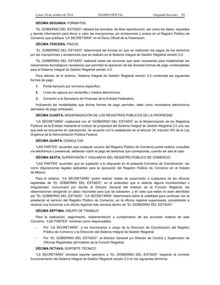 Lunes 24 de octubre de 2016 DIARIO OFICIAL (Segunda Sección) 85
DÉCIMA SEGUNDA. FORMATOS
“EL GOBIERNO DEL ESTADO” utilizará los formatos, de libre reproducción, así como los datos, requisitos
y demás información para llevar a cabo las inscripciones y/o anotaciones y avisos en el Registro Público de
Comercio que publique “LA SECRETARÍA” en el Diario Oficial de la Federación.
DÉCIMA TERCERA. PAGOS
“EL GOBIERNO DEL ESTADO” determinará las formas en que se realizarán los pagos de los derechos
por las inscripciones y anotaciones que se realicen en el Sistema Integral de Gestión Registral versión 2.0.
“EL GOBIERNO DEL ESTADO” realizará todas las acciones que sean necesarias para implementar los
mecanismos tecnológicos necesarios que permitan la operación de las diversas formas de pago contempladas
para el Sistema Integral de Gestión Registral versión 2.0.
Para efectos de lo anterior, Sistema Integral de Gestión Registral versión 2.0 contempla las siguientes
formas de pago:
1. Portal bancario por convenio específico.
2. Línea de captura por ventanilla o medios electrónicos.
3. Conexión a la Secretaría de Finanzas de la Entidad Federativa.
Incluyendo las modalidades que dichas formas de pago permitan, tales como monederos electrónicos
derivados de pago anticipado.
DÉCIMA CUARTA. MODERNIZACIÓN DE LOS REGISTROS PÚBLICOS DE LA PROPIEDAD
“LA SECRETARÍA” colaborará con el “GOBIERNO DEL ESTADO” en la Modernización de los Registros
Públicos de la Entidad mediante el módulo de propiedad del Sistema Integral de Gestión Registral 2.0 una vez
que este se encuentre en operaciones, de acuerdo con lo establecido en el artículo 34, fracción XIV de la Ley
Orgánica de la Administración Pública Federal.
DÉCIMA QUINTA. CONSULTAS
“LAS PARTES” acuerdan que cualquier usuario del Registro Público de Comercio podrá realizar consultas
vía electrónica o presencial, debiendo cubrir el pago de derechos que corresponda, cuando así sea el caso.
DÉCIMA SEXTA. SUPERVISIÓN Y VIGILANCIA DEL REGISTRO PÚBLICO DE COMERCIO
“LAS PARTES” acuerdan que se sujetarán a lo dispuesto en el presente Convenio de Coordinación, así
como disposiciones legales aplicables para la operación del Registro Público de Comercio en el Estado
de México.
Para lo anterior, “LA SECRETARÍA” podrá realizar visitas de supervisión a cualquiera de las oficinas
registrales de “EL GOBIERNO DEL ESTADO”, en el entendido que si detecta alguna inconformidad o
irregularidad, comunicará por escrito al Director General del Instituto de la Función Registral, las
observaciones otorgando un plazo razonable para que se subsanen, y en caso que estas no sean atendidas
por “EL GOBIERNO DEL ESTADO”, “LA SECRETARÍA” determinará sobre la viabilidad para continuar con la
prestación el servicio del Registro Público de Comercio, en la oficina registral supervisada, procediendo a
reubicar sus funciones a la oficina registral más cercana dentro de “EL GOBIERNO DEL ESTADO”.
DÉCIMA SÉPTIMA. GRUPO DE TRABAJO
Para la realización, seguimiento, implementación y cumplimiento de las acciones materia de este
Convenio, “LAS PARTES” nombran como responsables:
- Por “LA SECRETARÍA”: a los funcionarios a cargo de la Dirección de Coordinación del Registro
Público de Comercio o la Dirección del Sistema Integral de Gestión Registral.
- Por “EL GOBIERNO DEL ESTADO”: al Director General y/o Director de Control y Supervisión de
Oficinas Registrales del Instituto de la Función Registral.
DÉCIMA OCTAVA. SOPORTE TÉCNICO
“LA SECRETARÍA” brindará soporte operativo a “EL GOBIERNO DEL ESTADO” respecto al correcto
funcionamiento del Sistema Integral de Gestión Registral versión 2.0 en los siguientes términos:
 