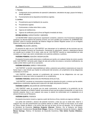 86 (Segunda Sección) DIARIO OFICIAL Lunes 24 de octubre de 2016
1. Técnico
a. Configuración de los parámetros de operación (calendarios, calculadora de pago, grupos de trabajo y
demás aplicables).
b. Funcionamiento de los dispositivos biométricos vigentes.
2. Jurídico
a. Procedimiento para la habilitación de usuarios.
b. Procedimiento registral.
c. Controversias o dudas sobre folios o actos.
d. Vigencia de habilitaciones.
e. Vigencia de certificados para la firma de Registro Inmediato de Actos.
DÉCIMA NOVENA. CAPACITACIÓN Y ASESORÍA
“LA SECRETARÍA” deberá proporcionar capacitación constante y asesoría a los funcionarios designados
conforme a la cláusula séptima del presente convenio, así como aquellos que considere “EL GOBIERNO DEL
ESTADO” sobre la correcta operación del Sistema Integral de Gestión Registral versión 2.0 en el Registro
Público de Comercio del Estado de México.
VIGÉSIMA. RELACIÓN LABORAL
El personal de cada una de “LAS PARTES” que intervengan en la realización de las acciones que son
materia del presente Convenio de Coordinación, mantendrán su adscripción, relación y dependencia laboral
con aquella que lo empleó. Por lo tanto, cada una de “LAS PARTES” asumirá su responsabilidad por este
concepto y en ningún caso serán consideradas como patrones solidarios o sustitutos.
VIGÉSIMA PRIMERA. ADICIÓN O MODIFICACIÓN
El presente Convenio podrá adicionarse o modificarse por escrito y en cualquier tiempo de común acuerdo
entre “LAS PARTES”, formando parte íntegra de este acto jurídico los anexos y convenios modificatorios, los
cuales surtirán efecto a partir de su suscripción.
VIGÉSIMA SEGUNDA. DAÑOS Y PERJUICIOS
“LAS PARTES” no tendrán responsabilidad por daños y perjuicios que pudieran ocasionarse por causa de
fuerza mayor o caso fortuito que impidan la continuación del convenio y el cumplimiento de las obligaciones
contenidas en el mismo.
“LAS PARTES” deberán reanudar el cumplimiento del convenio de las obligaciones una vez que
desaparezca la causa que motivo la suspensión en su cumplimiento.
VIGÉSIMA TERCERA. DERECHOS DE PROPIEDAD INTELECTUAL
“LAS PARTES” convienen en reconocerse mutuamente los derechos de autor y conexos que les asisten,
obligándose a mantenerlos vigentes para la ejecución del objeto del presente Convenio.
VIGÉSIMA CUARTA. SOLUCIÓN DE CONTROVERSIAS
“LAS PARTES” están de acuerdo que de existir controversia, se someterá a la jurisdicción de los
Tribunales Federales en el Distrito Federal, renunciando al fuero que les pudiera corresponder, en razón de su
domicilio presente, futuro o por cualquier otra causa, lo anterior de conformidad con lo establecido en el
artículo 44 de la Ley de Planeación.
VIGÉSIMA QUINTA. VIGENCIA
El presente documento iniciará su vigencia a partir del día de su firma y tendrá una vigencia indefinida.
Las partes del contenido y alcance del presente Convenio y toda vez que no existe dolo, mala fe, o
cualquier otro vicio del consentimiento que pudieran afectar su validez, lo firman en tres tantos, en la ciudad
de Toluca, Estado de México, a los quince días del mes de enero de dos mil dieciséis.- Por la Secretaría:
el Secretario de Economía, Ildefonso Guajardo Villarreal.- Rúbrica.- Por el Gobierno del Estado:
el Gobernador Constitucional, Eruviel Ávila Villegas.- Rúbrica.- El Secretario General de Gobierno, José S.
Manzur Quiroga.- Rúbrica.- El Secretario de Desarrollo Económico, Félix Adrián Fuentes Villalobos.-
Rúbrica.
 